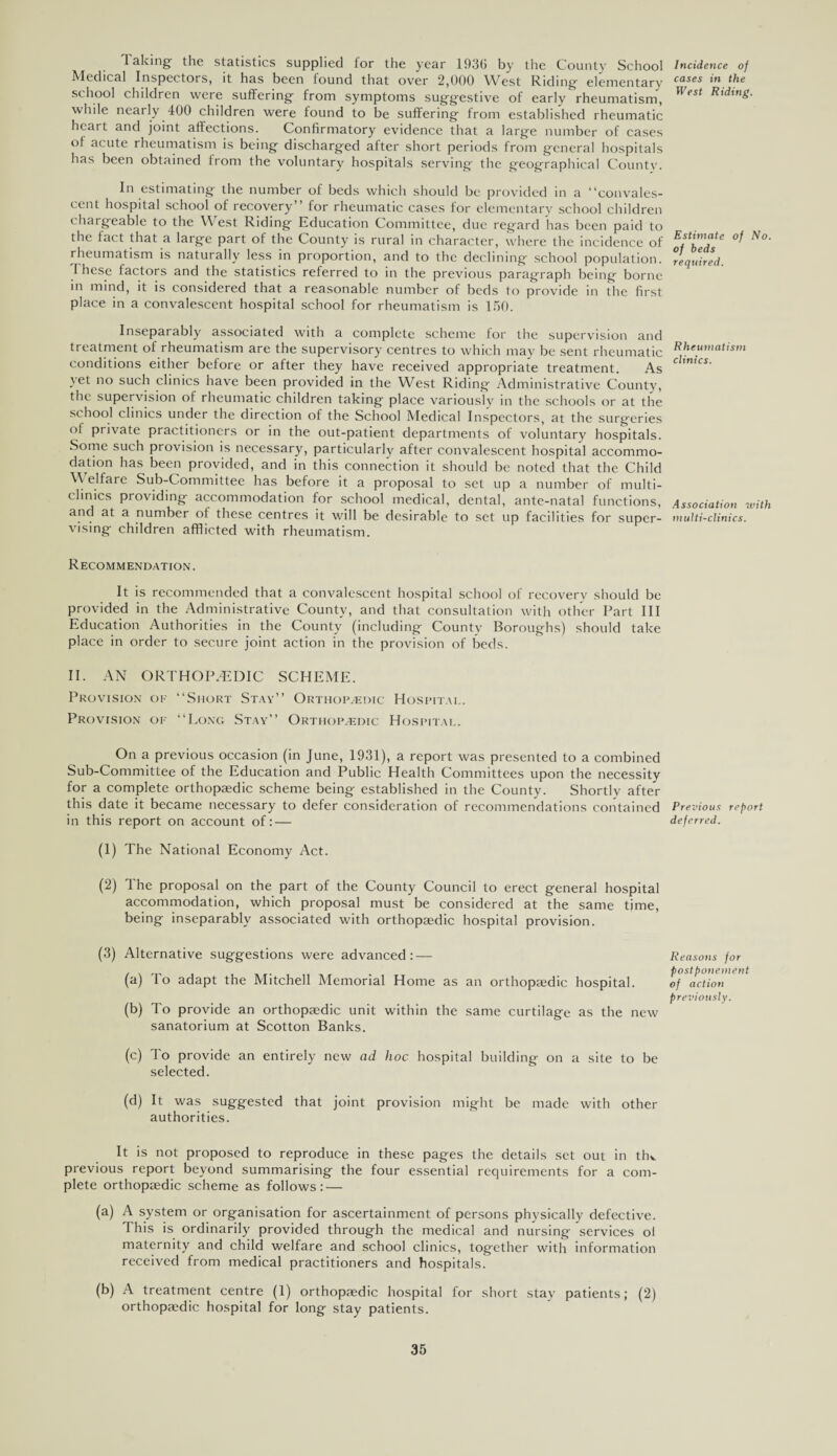 Taking the statistics supplied for the year 193G by the County School Medical Inspectors, it has been found that over 2,000 West Riding- elementary school children were suffering from symptoms suggestive of early rheumatism, while nearly 400 children were found to be suffering from established rheumatic heai t and joint affections. Confirmatory evidence that a large number of cases ol acute rheumatism is being discharged after short periods from general hospitals has been obtained from the voluntary hospitals serving- the geographical County. In estimating the number of beds which should be provided in a “convales¬ cent hospital school of recovery” for rheumatic cases for elementary school children chargeable to the West Riding Education Committee, due regard has been paid to the lact that a large part of the County is rural in character, where the incidence of rheumatism is naturally less in proportion, and to the declining school population. I hcse factors and the statistics referred to in the previous paragraph being borne in mind, it is considered that a reasonable number of beds to provide in the first place in a convalescent hospital school for rheumatism is 150. Inseparably associated with a complete scheme for the supervision and treatment of rheumatism are the supervisory centres to which may be sent rheumatic conditions either before or after they have received appropriate treatment. As yet no such clinics have been provided in the West Riding Administrative County, the supervision of rheumatic children taking place variously in the schools or at the school clinics under the direction of the School Medical Inspectors, at the surgeries ol private practitioners or in the out-patient departments of voluntary hospitals. Some such provision is necessary, particularly after convalescent hospital accommo¬ dation has been provided, and in this connection it should be noted that the Child Welfare Sub-Committee has before it a proposal to set up a number of multi¬ clinics providing accommodation for school medical, dental, ante-natal functions, and at a number ol these centres it will be desirable to set up facilities for super¬ vising children afflicted with rheumatism. Recommendation. It is recommended that a convalescent hospital school ol recoverv should be provided in the Administrative County, and that consultation with other Part III Education Authorities in the County (including County Boroughs) should take place in order to secure joint action in the provision of beds. II. AN ORTHOPAEDIC SCHEME. Provision of “Short Stay” Orthopaedic Hospital. Provision of “Long Stay” Orthopaedic Hospital. On a previous occasion (in June, 1931), a report was presented to a combined Sub-Committee of the Education and Public Health Committees upon the necessity for a complete orthopaedic scheme being established in the County. Shortly after this date it became necessary to defer consideration of recommendations contained in this report on account of: — (1) The National Economy Act. (2) The proposal on the part of the County Council to erect general hospital accommodation, which proposal must be considered at the same time, being inseparably associated with orthopaedic hospital provision. (3) Alternative suggestions were advanced: — (a) To adapt the Mitchell Memorial Home as an orthopaedic hospital. (b) To provide an orthopajdic unit within the same curtilage as the new sanatorium at Scotton Banks. (c) To provide an entirely new ad hoc hospital building on a site to be selected. (d) It was suggested that joint provision might be made with other authorities. It is not proposed to reproduce in these pages the details set out in thv previous report beyond summarising the four essential requirements for a com¬ plete orthopaedic scheme as follows: — (a) A system or organisation for ascertainment of persons physically defective. I his is ordinarily provided through the medical and nursing services ol maternity and child welfare and school clinics, together with information received from medical practitioners and hospitals. (b) A treatment centre (1) orthopaedic hospital for short stay patients; (2) orthopaedic hospital for long stay patients. Incidence of cases in the West Riding. Estimate of No. of beds required. Rheumatism clinics. Association with multi-clinics. Previous report deferred. Reasons for postponement of action previously.