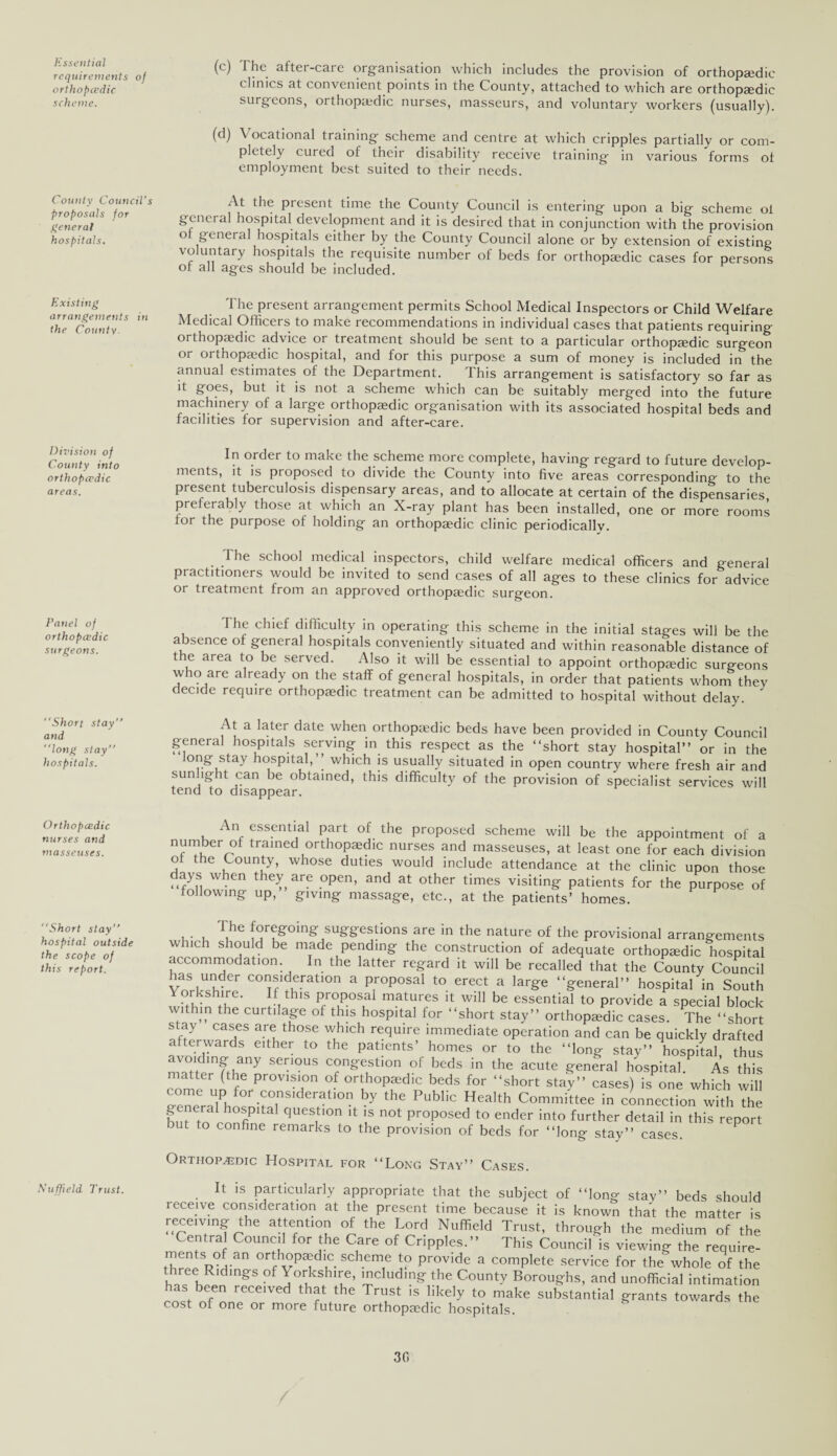 Essential requirements of orthopcedic scheme. County Council's proposals for general hospitals. Existing arrangements in the County. Division of County into orthopcedic areas. Panel of orthopcedic surgeons. “Short stay’’ and “long stay” hospitals. Orthopcedic nurses and masseuses. “Short stay’’ hospital outside the scope of this report. Nuffield Trust. (c) The after-care organisation which includes the provision of orthopaedic clinics at convenient points in the County, attached to which are orthopaedic surgeons, orthopaedic nurses, masseurs, and voluntary workers (usually). (d) V ocational training scheme and centre at which cripples partially or com¬ pletely cured ot their disability receive training in various forms ot employment best suited to their'needs. At the present time the County Council is entering upon a big scheme ot genet al hospital development and it is desired that in conjunction with the provision ot general hospitals either by the County Council alone or by extension of existing voluntary hospitals the requisite number of beds for orthopaedic cases for persons ot all ages should be included. The present arrangement permits School Medical Inspectors or Child Welfare Medical Officers to make recommendations in individual cases that patients requiring orthopaedic advice or treatment should be sent to a particular orthopaedic surgeon or 01 thopaedic hospital, and for this purpose a sum of money is included in the annual estimates of the Department. This arrangement is satisfactory so far as it goes, but it is not a scheme which can be suitably merged into the future machinery of a large orthopaedic organisation with its associated hospital beds and facilities for supervision and after-care. In order to make the scheme more complete, having regard to future develop¬ ments, it is proposed to divide the County into five areas corresponding to the present tuberculosis dispensary areas, and to allocate at certain of the dispensaries preferably those at which an X-ray plant has been installed, one or more rooms tor the purpose of holding an orthopaedic clinic periodically. The school medical inspectors, child welfare medical officers and general practitioners would be invited to send cases of all ages to these clinics for advice or treatment from an approved orthopaedic surgeon. I he chief difficulty in operating this scheme in the initial stages will be the absence of general hospitals conveniently situated and within reasonable distance of the area to be served. Also it will be essential to appoint orthopaedic surgeons who are already on the staff of general hospitals, in order that patients whom they decide require orthopaedic treatment can be admitted to hospital without delay. At a later date when orthopaedic beds have been provided in County Council general hospitals serving in this respect as the “short stay hospital” or in the ong stay hospital,” which is usually situated in open country where fresh air and sun lght can be obtained, this difficulty of the provision of specialist services will tend to disappear. An essential part of the proposed scheme will be the appointment of a number of trained orthopaedic nurses and masseuses, at least one for each division of the County, whose duties would include attendance at the clinic upon those “f^n W.cn they, are .°Pen> and at other times visiting patients for the purpose of ° owmg up, giving massage, etc., at the patients’ homes. u T,hC ^going suggestions are in the nature of the provisional arrangements which should be made pending the construction of adequate orthopaedic hospital accommodation In the latter regard it will be recalled that the County Council has under consideration a proposal to erect a large “general” hospital in South Yorkshire. If this proposal matures it will be essential to provide a special block within the curtilage of this hospital for “short stay” orthopaedic cases. The “short stay cases are those which require immediate operation and can be quickly drafted afterwards either to the patients’ homes or to the “long stay” hospital thus avoiding any serious congestion of beds in the acute general hospital As this corned fG prOV1S'°n °f orth°Pfdlc beds for “short stay” cases) is^ne which will come up for consideration by the Public Health Committee in connection with the general hospital question it is not proposed to ender into further detail in this report but to confine remarks to the provision of beds for “long stay” cases. Orthopaedic Hospital for “Long Stay” Cases. It is particularly appropriate that the subject of “long stay” beds should receive consideration at the present time because it is known that the matter is receding the attention of the Lord Nuffield Trust, through the medium of the Central Council for the Care of Cripples.” This Council is viewing the require- ments of an orthopaedic scheme to provide a complete service for the whole of the iree Ridings of \ orkshire, including the County Boroughs, and unofficial intimation has been received that the Trust is likely to make substantial grants towards the cost of one or more future orthopaedic hospitals. 30