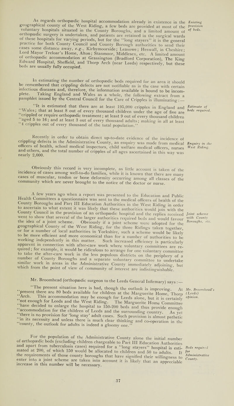 As regards orthopaedic hospital accommodation already in existence in the Existing geographical county of the West Riding, a few beds are provided at most of the Provis'on voluntary hospitals situated in the County Boroughs, and a limited amount oi beds' orthopaedic surgery is undertaken, and patients are retained in the surgical wards ol these hospitals for varying periods, but for the “long stayers’’ it is the general practice for both County Council and County Borough authorities to send their cases some distance away, e.g., Kirbymoorside; Leasowe; Heswall, in Cheshire; Lord Mayor 1 reloar’s Home, Alton; Stanmoor, Middlesex, etc. A limited amount ol orthopaedic accommodation at Grassington (Bradford Corporation), The King idward Hospital, Sheffield, and Thorp Arch (near Leeds) respectively, but these beds are usually fully occupied. In estimating the number of orthopaedic beds required for an area it should be remembered that crippling defects are not notifiable as is the case with certain infectious diseases and, therefore, the information available is bound to be incom¬ plete. Taking England and Wales as a whole, the following extract from a pamphlet issued by the Central Council for the Care of Cripples is illuminating: — “It is estimated that there are at least 195,000 cripples in England and Esti,nate °f ‘‘Wales; that at least 8 out of every thousand children under the age of five are beds re^uired- “crippled or require orthopaedic treatment; at least 9 out of every thousand children |aged 5 to 16; and at least 3 out of every thousand adults; making in all at least ‘4 cripples out of every thousand of the total population.” Recently in order to obtain direct up-to-date evidence of the incidence of cnpplmg defects in the Administrative County, an enquiry was made from medical Enquiry in the officers or health, school medical inspectors, child welfare medical officers, nurses ^est Riding. and others, and the total number of cripples of all ages ascertained in this wav was nearly 2,000. J Obviously this record is very incomplete, as little account is taken of the incidence of cases among well-to-do families, while it is known that there are many cases of muscular, tendon or bone deformity occurring among all classes of the community which are never brought to the notice of the doctor or nurse. A tew years ago when a report was presented to the Education and Public Health Committees a questionnaire was sent to the medical officers of health of the County Boroughs and Part III Education Authorities in the West Riding in order to ascertain to what extent it was likely that these authorities would join with the County Council in the provision of an orthopaedic hospital and the replies received /<»'»< scheme went to show that several of the larger authorities required beds and would favour with Cou,,‘y the idea of a joint scheme. Obviously if a joint scheme were adopted for the Roroushs' etc geographical County of the West Riding, for the three Ridings taken together or for a number of local authorities in Yorkshire, such a scheme would be likely to be more efficient and more economical than for a number of authorities to be working independently in this matter. Such increased efficiency is particularly apparent in connection with after-care work where voluntary committees are re¬ quired ; for example, it would be ridiculous to arrange for one voluntary committee to take the after-care work in the less populous districts on the periphery of a number ot County Boroughs and a separate voluntary committee to undertake similar work in areas in the Administrative County immediately adjoining but •which from the point of view of community of interest are indistinguishable! Mr. Broomhead (orthopaedic surgeon to the Leeds General Infirmary) says : — .. ^ present situation here is bad, though the outlook is improving. At Mr. Hroomhead's present there are 80 beds available for children at the Marguerite Home, Thorp (Leeds) ^ Arch. This accommodation may be enough for Leeds alone, but it is certainly °Pinion- not enough for Leeds and the West Riding. The Marguerite Home Committee ..have decided to enlarge the hospital to 150-200 beds and thus provide enough accommodation for the children of Leeds and the surrounding country As yet ..“ere *s no provision for ‘long stay’ adult cases. Such provision is almost pathetic ..m lts necessity and unless there is much clear thinking and co-operation in the county, the outlook for adults is indeed a gloomy one. *5 For the population of the Administrative County alone the initial numbe of orthopaedic beds (excluding children chargeable to Part III Education Authoritie and apart from tuberculosis cases) required for a “long stayers” hospital is esti mated at 200, of which 150 would be allocated to children and 50 to adults. I the requirements of those county boroughs that have signified their willingness t< enter into a joint scheme are taken into account it is likelv that an appreciabl. increase in this number will be necessary. Beds required for Administrative County.