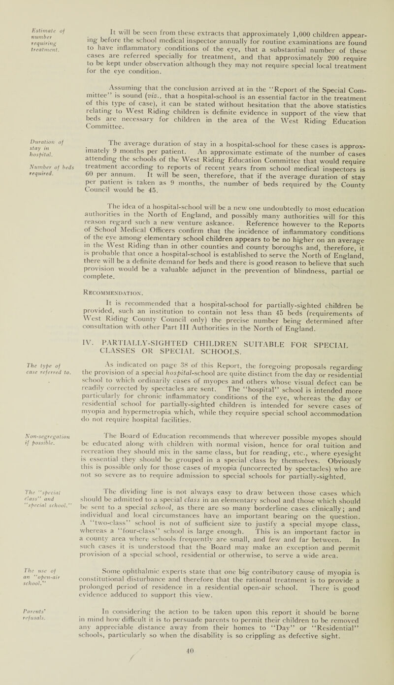 Estimate of number requiring treatment. Duration of stay in hospital. Number of beds required. The type of case referred to. Non-segregation if possible. The special class’’ and special school. The use of an open-air school.’’ Parents' refusals. It will be seen from these extracts that approximately 1,000 children appear¬ ing- before the school medical inspector annually for routine examinations are found to have inflammatory conditions of the eye, that a substantial number of these cases are referred specially for treatment, and that approximately 200 require to be kept under observation although they may not require special local treatment for the eye condition. Assuming- that the conclusion arrived at in the “Report of the Special Com¬ mittee is sound (viz., that a hospital-school is an essential factor in the treatment of this type of case), it can be stated without hesitation that the above statistics i elating to West Riding children is definite evidence in support of the view that beds are necessary for children in the area of the West Riding Education Committee. . 1 he a\crag*e duration of stay in a hospital-school for these cases is approx- imately 9 months per patient. An approximate estimate of the number of cases attending the schools of the West Riding Education Committee that would require treatment according to reports of recent years from school medical inspectors is <>0 per annum. It will be seen, therefore, that if the average duration of stay per patient is taken as 9 months, the number of beds required by the Countv Council would be 45. .1 he idea of a hospital-school will be a new one undoubtedly to most education authorities in the North of England, and possibly many authorities will for this reason regard such a new venture askance. Reference however to the Reports of School Medical Officers confirm that the incidence of inflammatory conditions of the eye among elementary school children appears to be no higher on an average in the West Riding than in other counties and county boroughs and, therefore, it is probable that once a hospital-school is established to serve the North of England, there will be a definite demand for beds and there is good reason to believe that such pro\ ision would be a valuable adjunct in the prevention of blindness, partial or complete. Recommendation. It is recommended that a hospital-school for partially-sighted children be provided, such an institution to contain not less than 45 beds (requirements of West Riding County Council only) the precise number being determined after consultation with other Part III Authorities in the North of England. IV. PARTIALLY-SIGHTED CHILDREN SUITABLE FOR SPECI \I CLASSES OR SPECIAL SCHOOLS. As.indicated on page -38 of this Report, the foregoing proposals regarding the provision of a special hospital-school are quite distinct from the day or residential school to which ordinarily cases of myopes and others whose visual' defect can be readily corrected by spectacles are sent. The “hospital” school is intended more particularly for chronic inflammatory conditions of the eye, whereas the day or residential school for partially-sighted children is intended for severe cases of myopia and hypermetropia which, while they require special school accommodation do not require hospital facilities. The Board of Education recommends that wherever possible myopes should be educated along with children with normal vision, hence for oral tuition and recreation they should mix in the same class, but for reading, etc., where eyesight is essential they should be grouped in a special class bv themselves. Obviously this is possible only for those cases of myopia (uncorrected by spectacles) who are not so severe as to require admission to special schools for partially-sighted. The dividing- line is not always easy to draw between those cases which should be admitted to a special class in an elementary school and those which should be sent to a special school, as there are so many borderline cases clinically; and individual and local circumstances have an important bearing on the question. A two-class school is not of sufficient size to justify a special myope class, whereas a “four-class” school is large enough. This is an important factor in a county area where schools frequently are small, and few and far between. In such cases it is understood that the Board may make an exception and permit provision of a special school, residential or otherwise, to serve a wide area. Some ophthalmic experts state that one big- contributory cause of myopia is constitutional disturbance and therefore that the rational treatment is to provide a prolonged period of residence in a residential open-air school. There is good evidence adduced to support this view. In considering the action to be taken upon this report it should be borne in mind how difficult it is to persuade parents to permit their children to be removed any appreciable distance away from their homes to “Day” or “Residential” schools, particularly so when the disability is so crippling as defective sight. 30
