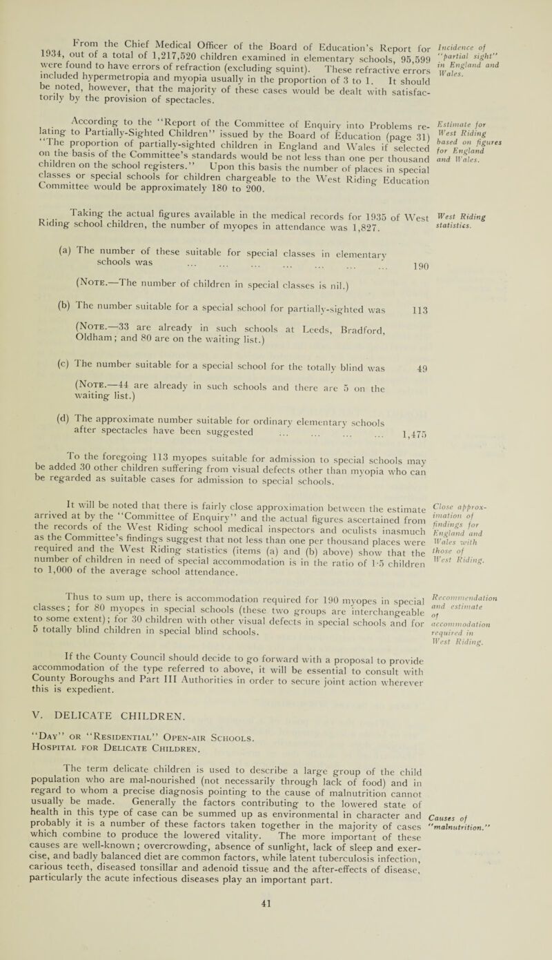 mo, Fr°™ the C,hief Medical °fficer of the Board of Education’s Report for ..34, out of a total of 1,217,520 children examined in elementary schools, 95,599 were found to have errors of refraction (excluding squint). These refractive errors included hypermetropia and myopia usually in the proportion of 3 to 1. It should be noted, however, that the majority of these cases would be dealt with satisfac¬ tory by the provision of spectacles. Incidence of “partial sight in England and Wales. According to the ‘Report of the Committee of Enquiry into Problems re- lating to Partially-Sighted Children” issued by the Board of Education (paffe 31) he proportion of partially-sighted children in England and Wales if selected on tne basis of the Committee’s standards would be not less than one per thousand children on the school registers.” Upon this basis the number of places in special classes or special schools for children chargeable to the West Riding Education Committee would be approximately 180 to 200. Estimate for West Riding based on figures for England and Wales. Taking the actual figures available in the medical records for 1935 of West West Riding Riding school children, the number of myopes in attendance was 1,827. statistics. (a) The number of these suitable for special classes in elementary schools was ... ... ... ... IPQ (Note.—The number of children in special classes is nil.) (b) The number suitable for a special school for partially-sighted was 113 (Note.—33 are already in such schools at Leeds, Bradford, Oldham; and 80 are on the waiting list.) (c) I he number suitable for a special school for the totally blind was 49 (Note. 44 are already in such schools and there are 5 on the waiting list.) (d) 1 he approximate number suitable for ordinary elementary schools after spectacles have been suggested ... 1 475 To the foregoing 113 myopes suitable for admission to special schools may be added 30 other children suffering from visual defects other than myopia who can be regarded as suitable cases for admission to special schools. It will be noted that there is fairly close approximation between the estimate arrived at by the ‘‘Committee of Enquiry” and the actual figures ascertained from the records of the \\ est Riding school medical inspectors and oculists inasmuch as the Committee’s findings suggest that not less than one per thousand places were required and the West Riding statistics (items (a) and (b) above) show that the number of children in need of special accommodation is in the ratio of T5 children to 1,000 of the average school attendance. Close approx¬ imation of findings for England and Wales with those of West Riding. Thus to sum up, there is accommodation required for 190 myopes in special classes; for 80 myopes in special schools (these two groups are interchangeable to some extent); for 30 children with other visual defects in special schools and for 5 totally blind children in special blind schools. Recommendation and estimate of accommodation required in West Riding. If the County Council should decide to go forward with a proposal to provide accommodation of the type referred to above, it will be essential to consult with County Boroughs and Part III Authorities in order to secure joint action wherever this is expedient. V. DELICATE CHILDREN. “Day ’ or “Residential” Open-air Schools. Hospital for Delicate Children. The term delicate children is used to describe a large group of the child population who are mal-nourished (not necessarily through lack of food) and in regard to whom a precise diagnosis pointing to the cause of malnutrition cannot usually be made. Generally the factors contributing to the lowered state of health in this type of case can be summed up as environmental in character and Causes of probably it is a number of these factors taken together in the majority of cases malnutrition. which combine to produce the lowered vitality. The more important of these causes are well-known ; overcrowding, absence of sunlight, lack of sleep and exer¬ cise, and badly balanced diet are common factors, while latent tuberculosis infection, carious teeth, diseased tonsillar and adenoid tissue and the after-effects of disease, particularly the acute infectious diseases play an important part.