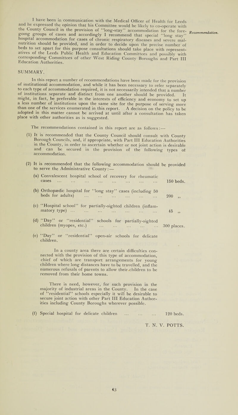 I have been in communication with the Medical Officer of Health for Leeds and he expressed the opinion that his Committee would be likely to co-operate with the County Council in the provision of “long-stay” accommodation for the fore¬ going groups of cases and accordingly I recommend that special “long stay” hospital accommodation for cases of chronic respiratory diseases and severe mal¬ nutrition should be provided, and in order to decide upon the precise number of beds to set apart for this purpose consultations should take place with represent¬ atives of the Leeds Public Health and Education Committees and possibly with corresponding Committees of other West Riding County Boroughs and Part III Education Authorities. SUMMARY. In this report a number of recommendations have been made for the provision of institutional accommodation, and while it has been necessary to refer separately to each type of accommodation required, it is not necessarily intended that a number of institutions separate and distinct from one another should be provided. It might, in fact, be preferable in the interests of efficiency and economy to set up a less number of institutions upon the same site for the purpose of serving more than one of the services enumerated in this report. A decision on the policy to be adopted in this matter cannot be arrived at until after a consultation has taken place with other authorities as is suggested. The recommendations contained in this report are as follows: — (1) It is recommended that the County Council should consult with County Borough Councils, and, if appropriate, with Part III Education Authorities in the County, in order to ascertain whether or not joint action is desirable and can be secured in the provision of the following types of accommodation. (2) It is recommended that the following accommodation should be provided to serve the Administrative County: — (a) Convalescent hospital school of recovery for rheumatic cases ... ... ... ... ... ... ... ... 150 beds. (b) Orthopaedic hospital for “long stay” cases (including 50 beds for adults) ... ... ... ... ... ... 200 ,, (c) “Hospital school” for partially-sighted children (inflam¬ matory type). 45 ,, (d) “Day” or “residential” schools for partially-sighted children (myopes, etc.) . 300 places. (e) “Day” or “residential” open-air schools for delicate children. In a county area there are certain difficulties con¬ nected with the provision of this type of accommodation, chief of which are transport arrangements for young children where long distances have to be travelled, and the numerous refusals of parents to allow their.children to be removed from their home towns. There is need, however, for such provision in the majority of industrial areas in the County. In the case of “residential” schools especially it will be desirable to secure joint action with other Part III Education Author¬ ities including County Boroughs wherever possible. (f) Special hospital for delicate children ... ... ... 120 beds. T. N. V. POTTS. Recommendation.