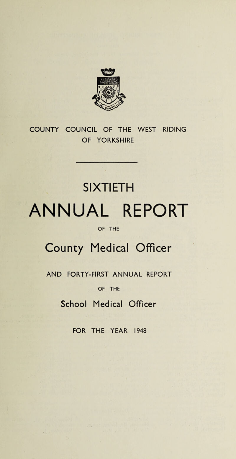 COUNTY COUNCIL OF THE WEST RIDING OF YORKSHIRE SIXTIETH ANNUAL REPORT OF THE County Medical Officer AND FORTY-FIRST ANNUAL REPORT OF THE School Medical Officer FOR THE YEAR 1948