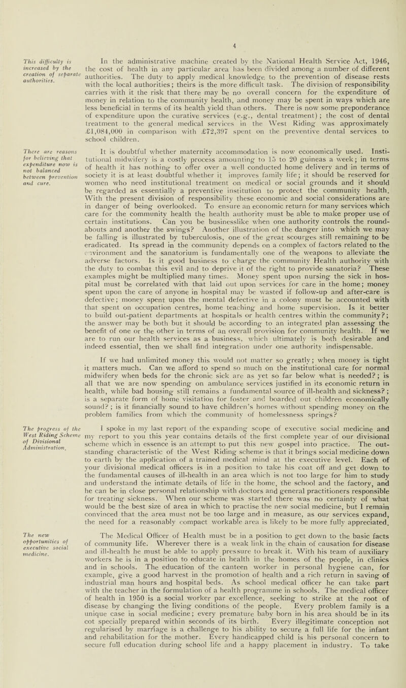 This difficulty is increased by the creation of separate authorities. There are reasons for believing that expenditure now is not balanced between prevention and cure. The progress of the West Riding Scheme of Divisional Administration. The new opportunities of executive social medicine. In the administrative machine created by the National Health Service Act, 1946, the cost of health in any particular area has been divided among a number of different authorities. The duty to apply medical knowledge to the prevention of disease rests with the local authorities; theirs is the more difficult task. The division of responsibility carries with it the risk that there may be no overall concern for the expenditure of money in relation to the community health, and money may be spent in ways which are less beneficial in terms of its health yield than others. There is now some preponderance of expenditure upon the curative services (e.g., dental treatment) ; the cost of dental treatment to the general medical services in the West Riding was approximately £1,084,000 in comparison with ,£72,397 spent on the preventive dental services to school children. It is doubtful whether maternity accommodation is now economically used. Insti¬ tutional midwifery is a costly process amounting to 15 to 20 guineas a week; in terms of health it has nothing to offer over a well conducted home delivery and in terms of society it is at least doubtful whether it improves family life; it should be reserved for women who need institutional treatment on medical or social grounds and it should be regarded as essentially a preventive institution to protect the community health. With the present division of responsibility these economic and social considerations are in danger of being overlooked. To ensure an economic return for many services which care for the community health the health authority must be able to make proper use of certain institutions. Can you be businesslike when one authority controls the round¬ abouts and another the swings? Another illustration of the danger into which we may be falling is illustrated by tuberculosis, one of the great scourges still remaining to be eradicated. Its spread in the community depends on a complex of factors related to the environment and the sanatorium is fundamentally one of the weapons to alleviate the adverse factors. Is it good business to charge the community Health authority with the duty to combat this evil and to deprive it of the right to provide sanatoria? These examples might be multiplied many times. Money spent upon nursing the sick in hos¬ pital must be correlated with that laid out upon services for care in the home; money spent upon the care of anyone in hospital may be wasted if follow-up and after-care is defective; money spent upon the mental defective in a colony must be accounted with that spent on occupation centres, home teaching and home supervision. Is it better to build out-patient departments at hospitals or health centres within the community?; the answer may be both but it should be according to an integrated plan assessing the benefit of one or the other in terms of an overall provision for community health. If we are to run our health services as a business, which ultimately is both desirable and indeed essential, then we shall find integration under one authority indispensable. If we had unlimited money this would not matter so greatly; when money is tight it matters much. Can we afford to spend so much on the institutional care for normal midwifery when beds for the chronic sick are as yet so far below what is needed? ; is all that we are now spending on ambulance services justified in its economic return in health, while bad housing still remains a fundamental source of ill-health and sickness? ; is a separate form of home visitation for foster and boarded out children economically sound? ; is it financially sound to have children’s homes without spending- money on the problem families from which the community of homelessness springs? I spoke in my last report of the expanding scope of executive social medicine and my report to you this year contains details of the first complete year of our divisional scheme which in essence is an attempt to put this new gospel into practice. The out¬ standing characteristic of the West Riding scheme is that it brings social medicine down to earth by the application of a trained medical mind at the executive level. Each of your divisional medical officers is in a position to take his coat off and get down to the fundamental causes of ill-health in an area which is not too large for him to study and understand the intimate details of life in the home, the school and the factory, and he can be in close personal relationship with doctors and general practitioners responsible for treating sickness. When our scheme was started there was no certainty of what would be the best size of area in which to practise the new social medicine, but I remain convinced that the area must not be too large and in measure, as our services expand, the need for a reasonably compact workable area is likely to be more fully appreciated. The Medical Officer of Health must be in a position to get down to the basic facts of community life. Wherever there is a weak link in the chain of causation for disease and ill-health he must be able to apply pressure to break it. With his team of auxiliary workers he is in a position to educate in health in the homes of the people, in clinics and in schools. The education of the canteen worker in personal hygiene can, for example, give a good harvest in the promotion of health and a rich return in saving of industrial man hours and hospital beds. As school medical officer he can take part with the teacher in the formulation of a health programme in schools. The medical officer of health in 1950 is a social worker par excellence, seeking to strike at the root of disease by changing the living conditions of the people. Every problem family is a unique case in social medicine; every premature baby born in his area should be in its cot specially prepared within seconds of its birth. Every illegitimate conception not regularised by marriage is a challenge to his ability to secure a full life for the infant and rehabilitation for the mother. Every handicapped child is his personal concern to secure full education during school life and a happy placement in industry. To take