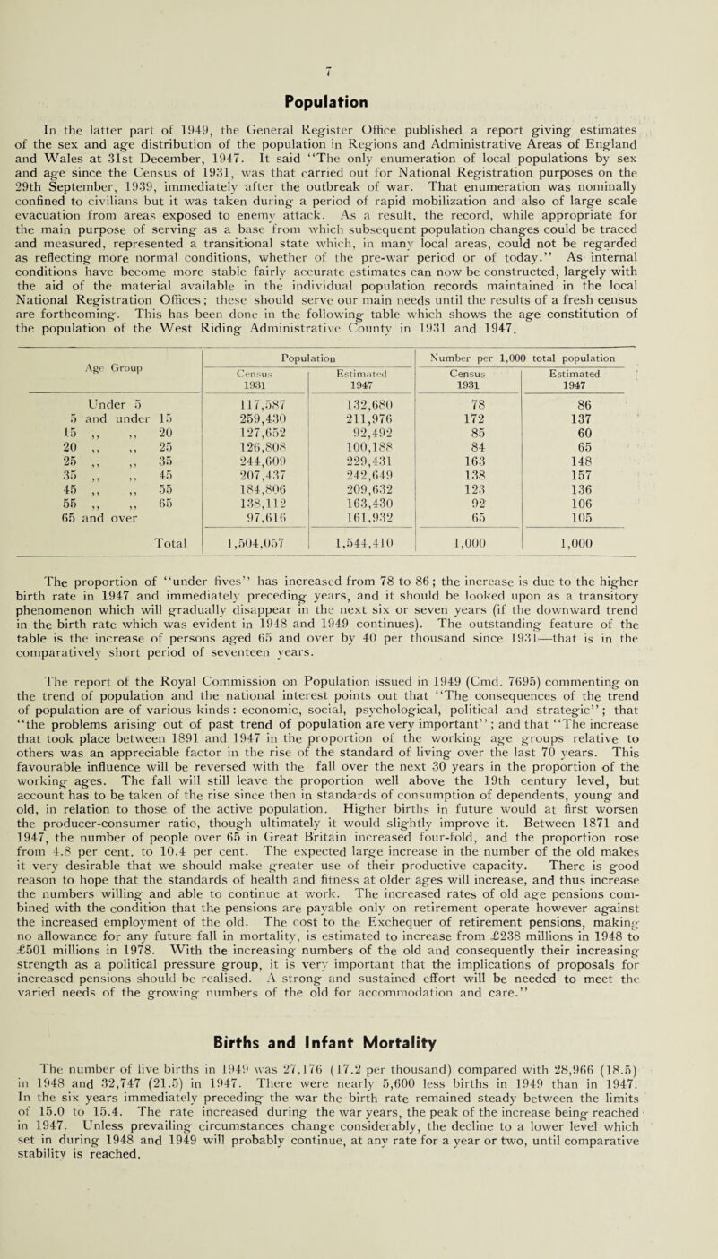 Population In the latter part of 1949, the General Register Office published a report giving estimates of the sex and age distribution of the population in Regions and Administrative Areas of England and Wales at 31st December, 1947. It said “The only enumeration of local populations by sex and age since the Census of 1931, was that carried out for National Registration purposes on the 29th September, 1939, immediately after the outbreak of war. That enumeration was nominally confined to civilians but it was taken during a period of rapid mobilization and also of large scale evacuation from areas exposed to enemy attack. As a result, the record, while appropriate for the main purpose of serving as a base from which subsequent population changes could be traced and measured, represented a transitional state which, in many local areas, could not be regarded as reflecting more normal conditions, whether of the pre-war period or of today.” As internal conditions have become more stable fairly accurate estimates can now be constructed, largely with the aid of the material available in the individual population records maintained in the local National Registration Offices ; these should serve our main needs until the results of a fresh census are forthcoming. This has been done in the following table which shows the age constitution of the population of the West Riding Administrative County in 1931 and 1947. Age Group Population Number per 1,000 total population Census Estimated Census Estimated 1931 1947 1931 1947 Under 5 117,587 132,680 78 86 5 and under 15 259,430 211,976 172 137 15 ,, ft 20 127,652 92,492 85 60 20 ,, 25 126,808 100,188 84 65 25 ,, 35 244,609 229,431 163 148 35 ,, 45 207,437 242,649 138 157 45 ,, 55 184,806 209,632 123 136 55 ,, 65 138,112 163,430 92 106 65 and over 97,616 161,932 65 105 Total 1,504,057 1,544,410 1,000 1,000 The proportion of “under fives” has increased from 78 to 86; the increase is due to the higher birth rate in 1947 and immediately preceding years, and it should be looked upon as a transitory phenomenon which will gradually disappear in the next six or seven years (if the downward trend in the birth rate which was evident in 1948 and 1949 continues). The outstanding feature of the table is the increase of persons aged 65 and over by 40 per thousand since 1931—that is in the comparatively short period of seventeen years. The report of the Royal Commission on Population issued in 1949 (Cmd. 7695) commenting on the trend of population and the national interest points out that “The consequences of the trend of population are of various kinds: economic, social, psychological, political and strategic”; that “the problems arising out of past trend of population are very important” ; and that “The increase that took place between 1891 and 1947 in the proportion of the working age groups relative to others was an appreciable factor in the rise of the standard of living over the last 70 years. This favourable influence will be reversed with the fall over the next 30 years in the proportion of the working ages. The fall will still leave the proportion well above the 19th century level, but account has to be taken of the rise since then in standards of consumption of dependents, young and old, in relation to those of the active population. Higher births in future would at first worsen the producer-consumer ratio, though ultimately it would slightly improve it. Between 1871 and 1947, the number of people over 65 in Great Britain increased four-fold, and the proportion rose from 4.8 per cent, to 10.4 per cent. The expected large increase in the number of the old makes it very desirable that we should make greater use of their productive capacity. There is good reason to hope that the standards of health and fitness at older ages will increase, and thus increase the numbers willing and able to continue at work. The increased rates of old age pensions com¬ bined with the condition that the pensions are payable only on retirement operate however against the increased employment of the old. The cost to the Exchequer of retirement pensions, making- no allowance for any future fall in mortality, is estimated to increase from £238 millions in 1948 to £501 millions in 1978. With the increasing numbers of the old and consequently their increasing- strength as a political pressure group, it is very important that the implications of proposals for increased pensions should be realised. A strong and sustained effort will be needed to meet the varied needs of the growing numbers of the old for accommodation and care.” Births and Infant Mortality The number of live births in 1949 was 27,176 (17.2 per thousand) compared with 28,966 (18.5) in 1948 and 32,747 (21.5) in 1947. There were nearly 5,600 less births in 1949 than in 1947. In the six years immediately preceding the war the birth rate remained steady between the limits of 15.0 to 15.4. The rate increased during the war years, the peak of the increase being reached in 1947. Unless prevailing circumstances change considerably, the decline to a lower level which set in during 1948 and 1949 will probably continue, at any rate for a year or two, until comparative stability is reached.