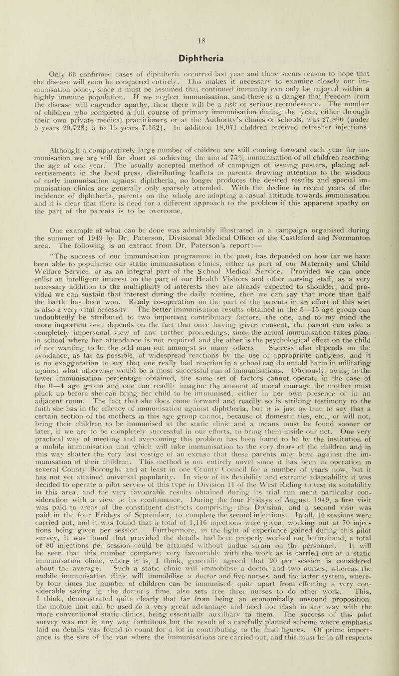 Diphtheria Only 66 confirmed cases of diphtheria occurred last year and there seems reason to hope that the disease will soon be conquered entirely. This makes it necessary to examine closely our im¬ munisation policy, since it must be assumed that continued immunity can only be enjoyed within a highly immune population. If we neglect immunisation, and there is a danger that freedom from the disease will engender apathy, then there will be a risk of serious recrudesence. I he number of children who completed a full course of primary immunisation during the year, either through their own private medical practitioners or at the Authority’s clinics or schools, was 27,890 (under 5 years 20,728; 5 to 15 years 7,162). In addition 18,071 children received refresher injections. Although a comparatively large number of children are still coming forward each year for im¬ munisation we are still far short of achieving the aim of 75% immunisation of all children reaching the age of one year. The usually accepted method of campaign of issuing posters, placing ad¬ vertisements in the local press, distributing leaflets to parents drawing attention to the wisdom of early immunisation against diphtheria, no longer produces the desired results and special im¬ munisation clinics are generally only sparsely attended. With the decline in recent years of the incidence of diphtheria, parents on the whole are adopting a casual attitude towards immunisation and it is clear that there is need for a different approach to the problem if this apparent apathy on the part of the parents is to be overcome. One example of what can be done was admirably illustrated in a campaign organised during the summer of 1949 by Dr. Paterson, Divisional Medical Officer of the Castleford and Normanton area. The following is an extract from Dr. Paterson’s report: — “The success of our immunisation programme in the past, has depended on how far we have been able to popularise our static immunisation clinics, either as part of our Maternity and Child Welfare Service, or as an integral part of the School Medical Service. Provided we can once enlist an intelligent interest on the part of our Health Visitors and other nursing staff, as a very necessary addition to the multiplicity of interests they are already expected to shoulder, and pro¬ vided we can sustain that interest during the daily routine, then we can say that more than half the battle has been won. Ready co-operation on the part of the parents in an effort of this sort is also a very vital necessity. The better immunisation results obtained in the 5—15 age group can undoubtedly be attributed to two important contributary factors, the one, and to my mind the more important one, depends on the fact that once having given consent, the parent can take a completely impersonal view of any further proceedings, since the actual immunisation takes place in school where her attendance is not required and the other is the psychological effect on the child of not wanting to be the odd man out amongst so many others. Success also depends on the avoidance, as far as possible, of widespread reactions by the use of appropriate antigens, and it is no exaggeration to say that one really bad reaction in a school can do untold harm in militating against what otherwise would be a most successful run of immunisations. Obviously, owing- to the lower immunisation percentage obtained, the same set of factors cannot operate in the case of the 0—4 age group and one can readily imagine the amount of moral courage the mother must pluck up before she can bring her child to be immunised, either in her own presence or in an adjacent room. The fact that she does come forward and readily so is striking testimony to the faith she has in the efficacy of immunisation against diphtheria, but it is just as true to say that a certain section of the mothers in this age group cannot, because of domestic ties, etc., or will not, bring their children to be immunised at the static clinic and a means must, be found sooner or later, if we are to be completely successful in our efforts, to bring- them inside our net. One very practical way of meeting and overcoming this problem lias been found to be bv the institution of a mobile immunisation unit which will take immunisation to the very doors of the children and in this way shatter the very last vestige ol an excuse that these parents may have against the im¬ munisation of their children. This method is not entirely novel since it has been in operation in several Count}' Boroughs and at least in one County Council for a number of years now, but it has not yet attained universal popularity. In view of its flexibility and extreme adaptability it was decided to operate a pilot service of this type in Division 11 of the West Riding to test its suitability in this area, and the very favourable results obtained during its trial run merit particular con¬ sideration with a view to its continuance. During the four Fridays of August, 1949, a first visit was paid to areas of the constituent districts comprising- this Division, and a second visit was paid in the four Fridays of September, to complete the second injections. In all, 16 sessions were carried out, and it was found that a total of 1,116 injections were given, working out at 70 injec¬ tions being given per session. Furthermore, in the light of experience gained during this pilot survey, it was found that provided the details had been properly worked out beforehand, a total of 80 injections per session could be attained without undue strain on the personnel. It will be seen that this number compares very favourably with the work as is carried out at a static immunisation clinic, where it is, I think, generally agreed that 20 per session is considered about the average. Such a static clinic will immobilise a doctor and two nurses, whereas the mobile immunisation clinic will immobilise a doctor and five nurses, and the latter system, where¬ by four times the number of children can be immunised, quite apart from effecting a very con¬ siderable saving in the doctor’s time, also sets tree three nurses to do other work. This, I think, demonstrated quite clearly that far from being an economically unsound proposition, the mobile unit can be used to a very great advantage and need not clash in anv way with the more conventional static clinics, being- essentially auxilliary to them. The success of this pilot survey was not in any way fortuitous but the result of a carefully planned scheme where emphasis laid on details was found to count for a lot in contributing to the final figures. Of prime import¬ ance is the size of the van where the immunisations are carried out, and this must be in all respects