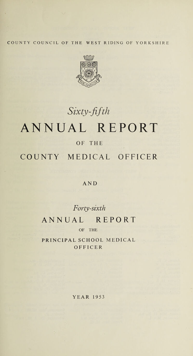 COUNTY COUNCIL OF THE WEST RIDING OF YORKSHIRE Sixty-fifth ANNUAL REPORT OF THE COUNTY MEDICAL OFFICER AND Forty-sixth ANNUAL REPORT OF THE PRINCIPAL SCHOOL MEDICAL OFFICER YEAR 1953