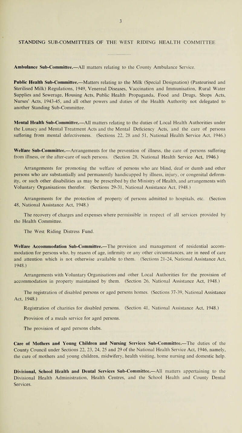 STANDING SUB-COMMITTEES OF THE WEST RIDING HEALTH COMMITTEE Ambulance Sub-Committee.—All matters relating to the County Ambulance Service. Public Health Sub-Committee.—Matters relating to the Milk (Special Designation) (Pasteurised and Sterilised Milk) Regulations. 1949, Venereal Diseases, Vaccination and Immunisation, Rural Water Supplies and Sewerage. Housing Acts. Public Health Propaganda, Food and Drugs, Shops Acts, Nurses’ Acts, 1943-45, and all other powers and duties of the Health Authority not delegated to another Standing Sub-Committee. Mental Health Sub-Committee.—All matters relating to the duties of Local Health Authorities under the Lunacy and Mental Treatment Acts and the Mental Deficiency Acts, and the care of persons suffering from mental defectiveness. (Sections 22, 28 and 51, National Health Service Act. 1946.) Welfare Sub-Committee.—Arrangements for the prevention of illness, the care of persons suffering from illness, or the after-care of such persons. (Section 28, National Health Service Act, 1946.) Arrangements for promoting the welfare of persons who are blind, deaf or dumb and other persons who are substantially and permanently handicapped by illness, injury, or congenital deform¬ ity, or such other disabilities as may be prescribed by the Ministry of Health, and arrangements with Voluntary Organisations therefor. (Sections 29-31. National Assistance Act, 1948.) Arrangements for the protection of property of persons admitted to hospitals, etc. (Section 48, National Assistance Act. 1948.) The recovery of charges and expenses where permissible in respect of all services provided by the Health Committee. The West Riding Distress Fund. Welfare Accommodation Sub-Committee.—The provision and management of residential accom¬ modation for persons who. by reason of age, infirmity or any other circumstances, are in need of care and attention which is not otherwise available to them. (Sections 21-24. National Assistance Act, 1948.) Arrangements with Voluntary Organisations and other Local Authorities for the provision of accommodation in property maintained by them. (Section 26, National Assistance Act, 1948.) The registration of disabled persons or aged persons homes. (Sections 37-39, National Assistance Act, 1948.) Registration of charities for disabled persons. (Section 41, National Assistance Act, 1948.) Provision of a meals service for aged persons. The provision of aged persons clubs. Care of Mothers and Young Children and Nursing Services Sub-Committee.—The duties of the County Council under Sections 22, 23, 24, 25 and 29 of the National Health Service Act, 1946, namely, the care of mothers and young children, midwifery, health visiting, home nursing and domestic help. Divisional, School Health and Dental Services Sub-Committee.—All matters appertaining to the Divisional Health Administration, Health Centres, and the School Health and County Dental Services.