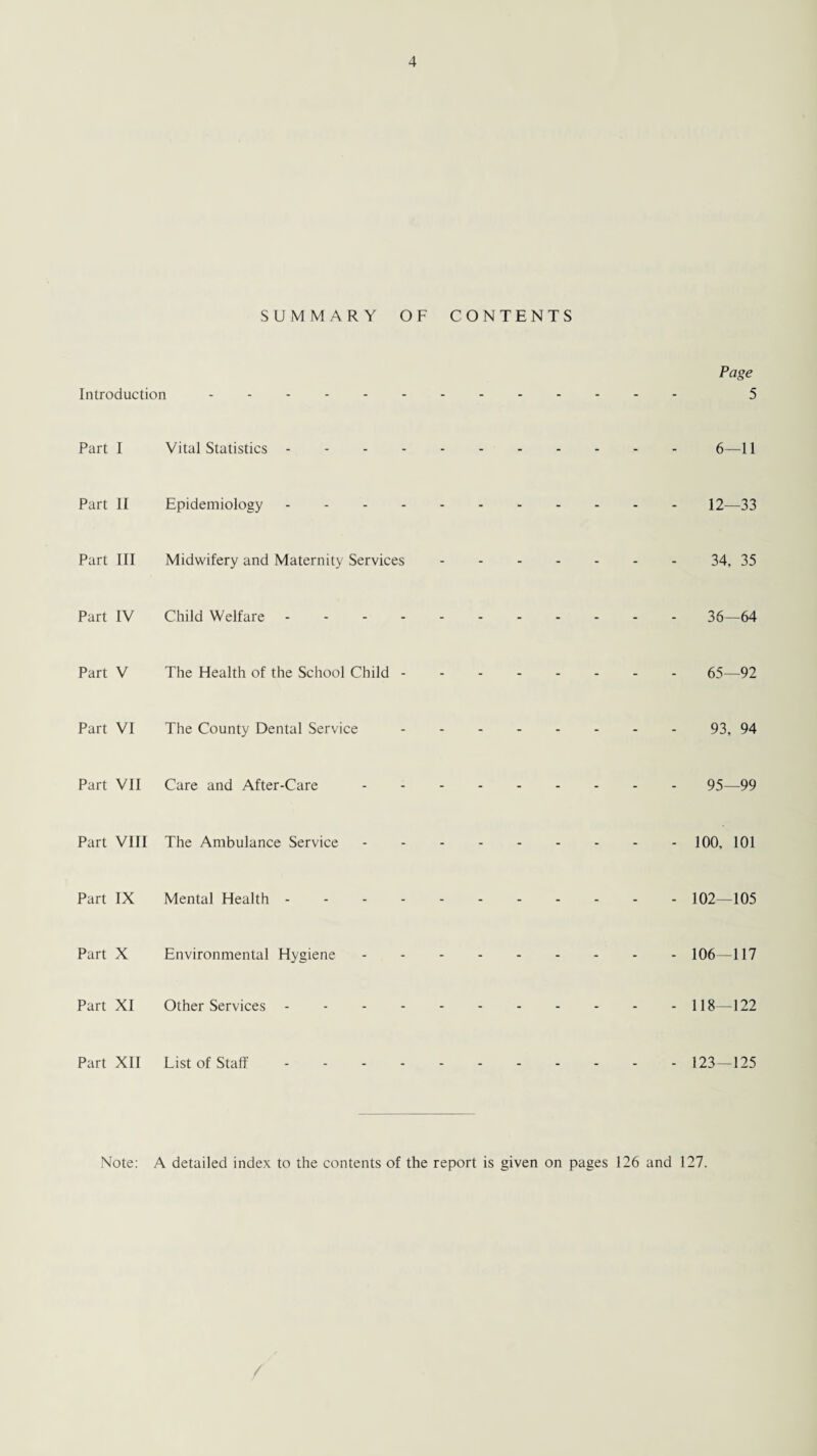 SUMMARY OF CONTENTS Page Introduction. 5 Part I Vital Statistics.6—11 Part II Epidemiology.12—33 Part III Midwifery and Maternity Services.34, 35 Part IV Child Welfare.36—64 Part V The Health of the School Child.65—92 Part VI The County Dental Service.93, 94 Part VII Care and After-Care.95—99 Part VIII The Ambulance Service.100, 101 Part IX Mental Health.102—105 Part X Environmental Hygiene.106—117 Part XI Other Services.118—122 Part XII List of Staff.123—125 Note: A detailed index to the contents of the report is given on pages 126 and 127.