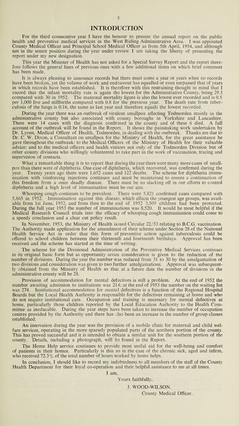 INTRODUCTION For the third consecutive year I have the honour to present the annual report on the public health and preventive medical services in the West Riding Administrative Area. I was appointed County Medical Officer and Principal School Medical Officer as from 5th April, 1954, and although not in the senior position during the year under review I am taking the liberty of presenting the report under my new designation. This year the Minister of Health has not asked for a Special Survey Report and the report there¬ fore follows the general lines of previous ones with a few additional items on which brief comment has been made. It is always pleasing to announce records but there must come a year or years when no records have been broken, yet the volume of work and endeavour has equalled or even surpassed that of years in which records have been established. It is therefore with this restraining thought in mind that I record that the infant mortality rate is again the lowest for the Administrative County, being 29.3 compared with 30 in 1952. The maternal mortality figure is also the lowest ever recorded and is 0.5 per 1,000 live and stillbirths compared with 0.8 for the previous year. The death rate from tuber¬ culosis of the lungs is 0.16, the same as last year and therefore equals the lowest recorded. During the year there was an outbreak of virulent smallpox affecting Todmorden mainly in the administrative county but also associated with county boroughs in Yorkshire and Lancashire. There were 14 cases with the diagnosis confirmed in the county and of these 6 died. A full account of the outbreak will be found in the Report. It shows the painstaking work undertaken by Dr. Lyons, Medical Officer of Health, Todmorden, in dealing with the outbreak. Thanks are due to Dr. C. W. Dixon, a Consultant on smallpox for the Ministry of Health, for the great assistance he gave throughout the outbreak: to the Medical Officers of the Ministry of Health for their valuable advice: and to the medical officers and health visitors not only of the Todmorden Division but of other county divisions who willingly volunteered to take part in the work of vaccination, tracing and supervision of contacts. What a remarkable thing it is to report that during the year there were many more cases of small¬ pox than there were of diphtheria. One case of diphtheria, which recovered, was confirmed during the year. Twenty years ago there were 1,652 cases and 122 deaths. The scheme for diphtheria immu¬ nisation with reinforcing injections continues and must be maintained to ensure a continuation of this freedom from a once deadly disease. There must be no slacking off in our efforts to control diphtheria and a high level of immunisation must be our aim. Whooping cough continues to be prevalent. There were 5,821 confirmed cases compared with 5,865 in 1952. Immunisation against this disease, which affects the youngest age groups, was avail¬ able from 1st June, 1952, and from then to the end of 1952 3,509 children had been protected. During the full year 1953 the number of immunisations was 8,520. It would be most helpful if the Medical Research Council trials into the efficacy of whooping cough immunisation could come to a speedy conclusion and a clear cut policy result. In November, 1953, the Ministry of Health issued Circular 22/53 relating to B.C.G. vaccination. The Authority made application for the amendment of their scheme under Section 28 of the National Health Service Act in order that this form of preventive action against tuberculosis could be offered to school children between their thirteenth and fourteenth birthdays. Approval has been received and the scheme has started at the time of writing. The scheme for the Divisional Administration of the Preventive Medical Services continues in its original basic form but as opportunity arises consideration is given to the reduction of the number of divisions. During the year the number was reduced from 31 to 30 by the amalgamation of two divisions and consideration was given to two further amalgamations. Approval was subsequent¬ ly obtained from the Ministry of Health so that at a future date the number of divisions in the administrative county will be 28. Provision of accommodation for mental defectives is still a problem. At the end of 1952 the number awaiting admission to institutions was 214; at the end of 1953 the number on the waiting list was 274. Institutional accommodation for mental defectives is a function of the Regional Hospital Boards but the Local Health Authority is responsible for the defectives remaining at home and who do not require institutional care. Occupation and training is necessary for mental defectives at home, particularly those children reported by the Local Education Authority to the Health Com¬ mittee as ineducable. During the year steps have been taken to increase the number of occupation centres provided by the Authority and there has r.lso been an increase in the number of group classes established. An innovation during the year was the provision of a mobile clinic for maternal and child wel¬ fare services, operating in the more sparsely populated parts of the northern portion of the county. This has proved successful and it is intended to obtain a similar unit for the southern portion of the county. Details, including a photograph, will be found in the Report. The Home Help service continues to provide most useful aid for the well-being and comfort of patients in their homes. Particularly is this so in the case of the chronic sick, aged and infirm, who received 72.3% of the total number of hours worked by home helps. In conclusion, I should like to record my indebtedness to all members of the staff of the County Health Department for their loyal co-operation and their helpful assistance to me at all times. I am. Yours faithfully, J. WOOD-WILSON. County Medical Officer.