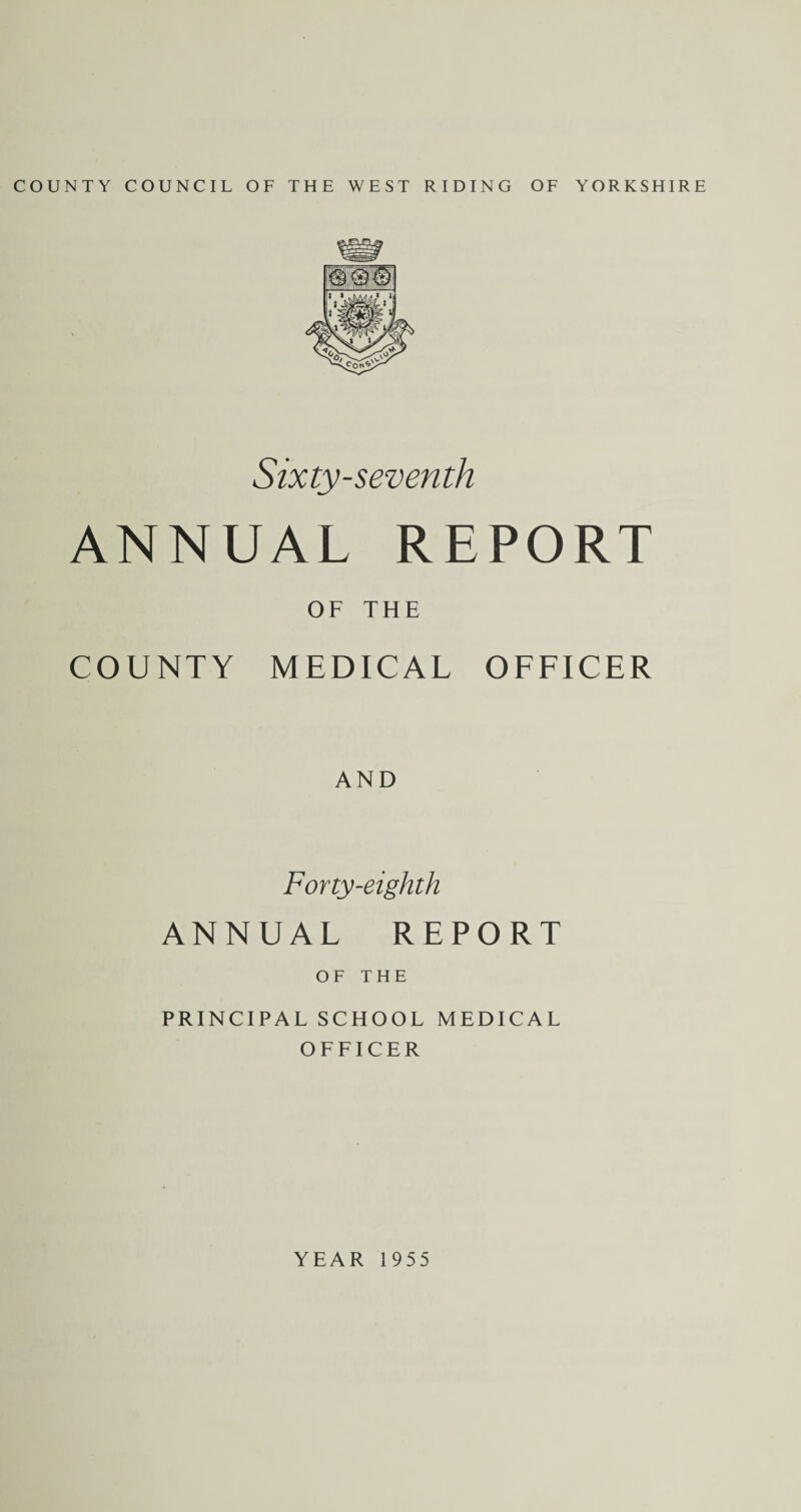 COUNTY COUNCIL OF THE WEST RIDING OF YORKSHIRE Sixty-seventh ANNUAL REPORT OF THE COUNTY MEDICAL OFFICER AND Forty-eighth ANNUAL REPORT OF THE PRINCIPAL SCHOOL MEDICAL OFFICER YEAR 1955