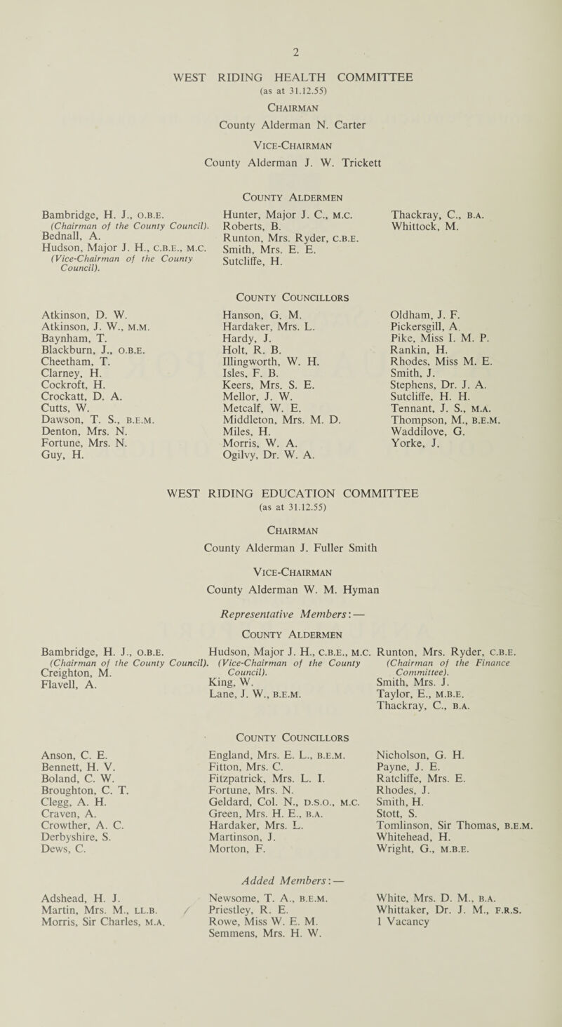 WEST RIDING HEALTH COMMITTEE (as at 31.12.55) Chairman County Alderman N. Carter Vice-Chairman County Alderman J. W. Trickett County Aldermen Bambridge, H. J., o.b.e. (Chairman of the County Council). Bednall, A. Hudson, Major J. H., c.b.e., m.c. (Vice-Chairman of the County Council). Hunter, Major J. C., m.c. Roberts, B. Runton, Mrs. Ryder, c.b.e. Smith, Mrs. E. E. Sutcliffe, H. Thackray, C., b.a. Whittock, M. Atkinson, D. W. Atkinson, J. W., m.m. Baynham, T. Blackburn, J., o.b.e. Cheetham, T. Clarney, H. Cockroft, H. Crockatt, D. A. Cutts, W. Dawson, T. S., b.e.m. Denton, Mrs. N. Fortune, Mrs. N. Guy, H. County Councillors Hanson, G. M. Hardaker, Mrs. L. Hardy, J. Holt, R. B. Illingworth, W. H. Isles, F. B. Keers, Mrs. S. E. Mellor, J. W. Metcalf, W. E. Middleton, Mrs. M. D. Miles, H. Morris, W. A. Ogilvy, Dr. W. A. Oldham, J. F. Pickersgill, A. Pike, Miss I. M. P. Rankin, H. Rhodes, Miss M. E. Smith, J. Stephens, Dr. J. A. Sutcliffe, H. H. Tennant, J. S., m.a. Thompson, M., b.e.m. Waddilove, G. Yorke, J. WEST RIDING EDUCATION COMMITTEE (as at 31.12.55) Chairman County Alderman J. Fuller Smith Vice-Chairman County Alderman W. M. Hyman Representative Members: — County Aldermen Bambridge, H. J., o.b.e. Hudson, Major J. H„ c.b.e., m.c. Runton, Mrs. Ryder, c.b.e. (Chairman of the County Council). (Vice-Chairman of the County Creighton, M. Council). Flavell, A. King, W. Lane, J. W., b.e.m. (Chairman of the Finance Committee). Smith, Mrs. J. Taylor, E., m.b.e. Thackray, C., b.a. Anson, C. E. Bennett, H. V. Boland, C. W. Broughton, C. T. Clegg, A. H. Craven, A. Crowther, A. C. Derbyshire, S. Dews, C. County Councillors England, Mrs. E. L., b.e.m. Fitton, Mrs. C. Fitzpatrick, Mrs. L. I. Fortune, Mrs. N. Geldard, Col. N., d.s.o., m.c. Green, Mrs. H. E., b.a. Hardaker, Mrs. L. Martinson, J. Morton, F. Nicholson, G. H. Payne, J. E. Ratcliffe, Mrs. E. Rhodes, J. Smith, H. Stott, S. Tomlinson, Sir Thomas, b.e.m. Whitehead, H. Wright, G., m.b.e. Adshead, H. J. Martin, Mrs. M., ll.b. Morris, Sir Charles, m.a. Added Members: — Newsome, T. A., b.e.m. Priestley, R. E. Rowe, Miss W. E. M. Semmens, Mrs. H. W. White, Mrs. D. M., b.a. Whittaker, Dr. J. M., f.r.s. 1 Vacancy