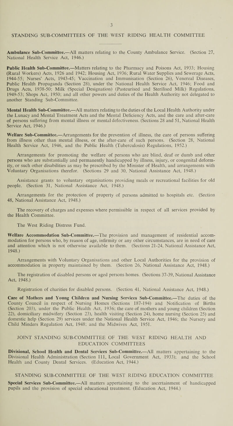 STANDING SUB-COMMITTEES OF THE WEST RIDING HEALTH COMMITTEE Ambulance Sub-Committee.—All matters relating to the County Ambulance Service. (Section 27, National Health Service Act, 1946.) Public Health Sub-Committee.—Matters relating to the Pharmacy and Poisons Act, 1933; Housing (Rural Workers) Acts, 1926 and 1942; Housing Act, 1936; Rural Water Supplies and Sewerage Acts, 1944-55; Nurses’ Acts, 1943-45; Vaccination and Immunisation (Section 26), Venereal Diseases, Public Health Propaganda (Section 28), under the National Health Service Act, 1946; Food and Drugs Acts, 1938-50; Milk (Special Designation) (Pasteurised and Sterilised Milk) Regulations, 1949-53; Shops Act, 1950; and all other powers and duties of the Health Authority not delegated to another Standing Sub-Committee. Mental Health Sub-Committee.—All matters relating to the duties of the Local Health Authority under the Lunacy and Mental Treatment Acts and the Mental Deficiency Acts, and the care and after-care of persons suffering from mental illness or mental defectiveness. (Sections 28 and 51, National Health Service Act, 1946.) Welfare Sub-Committee.—Arrangements for the prevention of illness, the care of persons suffering from illness other than mental illness, or the after-care of such persons. (Section 28, National Health Service Act, 1946, and the Public Health (Tuberculosis) Regulations, 1952.) Arrangements for promoting the welfare of persons who are blind, deaf or dumb and other persons who are substantially and permanently handicapped by illness, injury, or congenital deform¬ ity, or such other disabilities as may be prescribed by the Minister of Health, and arrangements with Voluntary Organisations therefor. (Sections 29 and 30, National Assistance Act, 1948.) Assistance grants to voluntary organisations providing meals or recreational facilities for old people. (Section 31, National Assistance Act, 1948.) Arrangements for the protection of property of persons admitted to hospitals etc. (Section 48, National Assistance Act, 1948.) The recovery of charges and expenses where permissible in respect of all services provided by the Health Committee. The West Riding Distress Fund. Welfare Accommodation Sub-Committee.—The provision and management of residential accom¬ modation for persons who, by reason of age, infirmity or any other circumstances, are in need of care and attention which is not otherwise available to them. (Sections 21-24, National Assistance Act, 1948.) Arrangements with Voluntary Organisations and other Local Authorities for the provision of accommodation in property maintained by them. (Section 26, National Assistance Act, 1948.) The registration of disabled persons or aged persons homes. (Sections 37-39, National Assistance Act, 1948.) Registration of charities for disabled persons. (Section 41, National Assistance Act, 1948.) Care of Mothers and Young Children and Nursing Services Sub-Committee.—The duties of the County Council in respect of Nursing Homes (Sections 187-194) and Notification of Births (Section 203), under the Public Health Act, 1936; the care of mothers and young children (Section 22), domiciliary midwifery (Section 23), health visiting (Section 24), home nursing (Section 25) and domestic help (Section 29) services under the National Health Service Act, 1946; the Nursery and Child Minders Regulation Act, 1948; and the Midwives Act, 1951. JOINT STANDING SUB-COMMITTEE OF THE WEST RIDING HEALTH AND EDUCATION COMMITTEES Divisional, School Health and Dental Services Sub-Committee.—All matters appertaining to the Divisional Health Administration (Section 111, Local Government Act, 1933); and the School Health and County Dental Services. (Education Act, 1944.) STANDING SUB-COMMITTEE OF THE WEST RIDING EDUCATION COMMITTEE Special Services Sub-Committee.—All matters appertaining to the ascertainment of handicapped pupils and the provision of special educational treatment. (Education Act, 1944.)