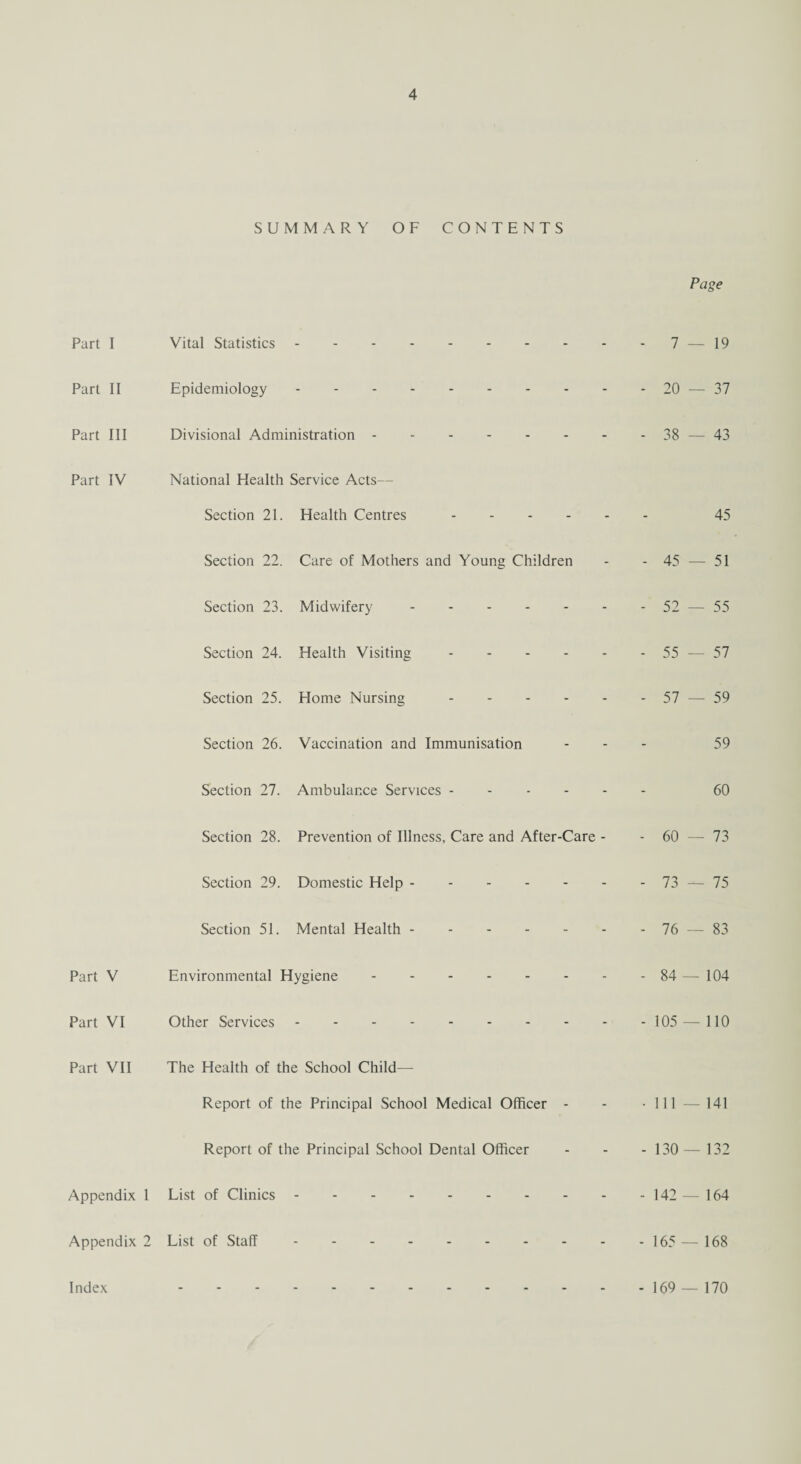 Part I Part II Part III Part IV Part V Part VI Part VII Appendix 1 Appendix 2 SUMMARY OF CONTENTS Page Vital Statistics.7 — 19 Epidemiology.20 — 37 Divisional Administration.38 — 43 National Health Service Acts— Section 21. Health Centres. 45 Section 22. Care of Mothers and Young Children - - 45 — 51 Section 23. Midwifery.52 — 55 Section 24. Health Visiting.55 —-57 Section 25. Home Nursing.57 — 59 Section 26. Vaccination and Immunisation ... 59 Section 27. Ambulance Services. 60 Section 28. Prevention of Illness, Care and After-Care - - 60 — 73 Section 29. Domestic Help.73 — 75 Section 51. Mental Health.76 — 83 Environmental Hygiene.84 — 104 Other Services.105 — 110 The Health of the School Child— Report of the Principal School Medical Officer - - -111 — 141 Report of the Principal School Dental Officer - - - 130— 132 List of Clinics.142 — 164 List of Staff.165 — 168 Index - 169 — 170