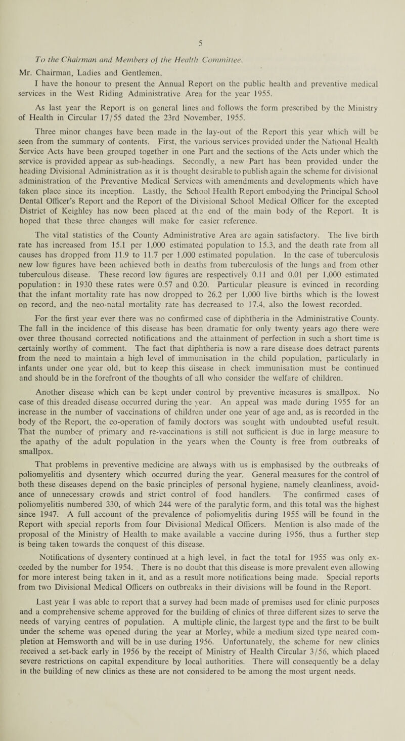 To the Chairman and Members of the Health Committee. Mr. Chairman, Ladies and Gentlemen, I have the honour to present the Annual Report on the public health and preventive medical services in the West Riding Administrative Area for the year 1955. As last year the Report is on general lines and follows the form prescribed by the Ministry of Health in Circular 17/55 dated the 23rd November, 1955. Three minor changes have been made in the lay-out of the Report this year which will be seen from the summary of contents. First, the various services provided under the National Health Service Acts have been grouped together in one Part and the sections of the Acts under which the service is provided appear as sub-headings. Secondly, a new Part has been provided under the heading Divisional Administration as it is thought desirable to publish again the scheme for divisional administration of the Preventive Medical Services with amendments and developments which have taken place since its inception. Lastly, the School Health Report embodying the Principal School Dental Officer’s Report and the Report of the Divisional School Medical Officer for the excepted District of Keighley has now been placed at the end of the main body of the Report. It is hoped that these three changes will make for easier reference. The vital statistics of the County Administrative Area are again satisfactory. The live birth rate has increased from 15.1 per 1,000 estimated population to 15.3, and the death rate from all causes has dropped from 11.9 to 11.7 per 1,000 estimated population. In the case of tuberculosis new low figures have been achieved both in deaths from tuberculosis of the lungs and from other tuberculous disease. These record low figures are respectively 0.11 and 0.01 per 1,000 estimated population: in 1930 these rates were 0.57 and 0.20. Particular pleasure is evinced in recording that the infant mortality rate has now dropped to 26.2 per 1,000 live births which is the lowest on record, and the neo-natal mortality rate has decreased to 17.4, also the lowest recorded. For the first year ever there was no confirmed case of diphtheria in the Administrative County. The fall in the incidence of this disease has been dramatic for only twenty years ago there were over three thousand corrected notifications and the attainment of perfection in such a short time is certainly worthy of comment. The fact that diphtheria is now a rare disease does detract parents from the need to maintain a high level of immunisation in the child population, particularly in infants under one year old, but to keep this disease in check immunisation must be continued and should be in the forefront of the thoughts of all who consider the welfare of children. Another disease which can be kept under control by preventive measures is smallpox. No case of this dreaded disease occurred during the year. An appeal was made during 1955 for an increase in the number of vaccinations of children under one year of age and, as is recorded in the body of the Report, the co-operation of family doctors was sought with undoubted useful result. That the number of primary and re-vaccinations is still not sufficient is due in large measure to the apathy of the adult population in the years when the County is free from outbreaks of smallpox. That problems in preventive medicine are always with us is emphasised by the outbreaks of poliomyelitis and dysentery which occurred during the year. General measures for the control of both these diseases depend on the basic principles of personal hygiene, namely cleanliness, avoid¬ ance of unnecessary crowds and strict control of food handlers. The confirmed cases of poliomyelitis numbered 330, of which 244 were of the paralytic form, and this total was the highest since 1947. A full account of the prevalence of poliomyelitis during 1955 will be found in the Report with special reports from four Divisional Medical Officers. Mention is also made of the proposal of the Ministry of Health to make available a vaccine during 1956, thus a further step is being taken towards the conquest of this disease. Notifications of dysentery continued at a high level, in fact the total for 1955 was only ex¬ ceeded by the number for 1954. There is no doubt that this disease is more prevalent even allowing for more interest being taken in it, and as a result more notifications being made. Special reports from two Divisional Medical Officers on outbreaks in their divisions will be found in the Report. Last year I was able to report that a survey had been made of premises used for clinic purposes and a comprehensive scheme approved for the building of clinics of three different sizes to serve the needs of varying centres of population. A multiple clinic, the largest type and the first to be built under the scheme was opened during the year at Morley, while a medium sized type neared com¬ pletion at Hemsworth and will be in use during 1956. Unfortunately, the scheme for new clinics received a set-back early in 1956 by the receipt of Ministry of Health Circular 3/56, which placed severe restrictions on capital expenditure by local authorities. There will consequently be a delay in the building of new clinics as these are not considered to be among the most urgent needs.
