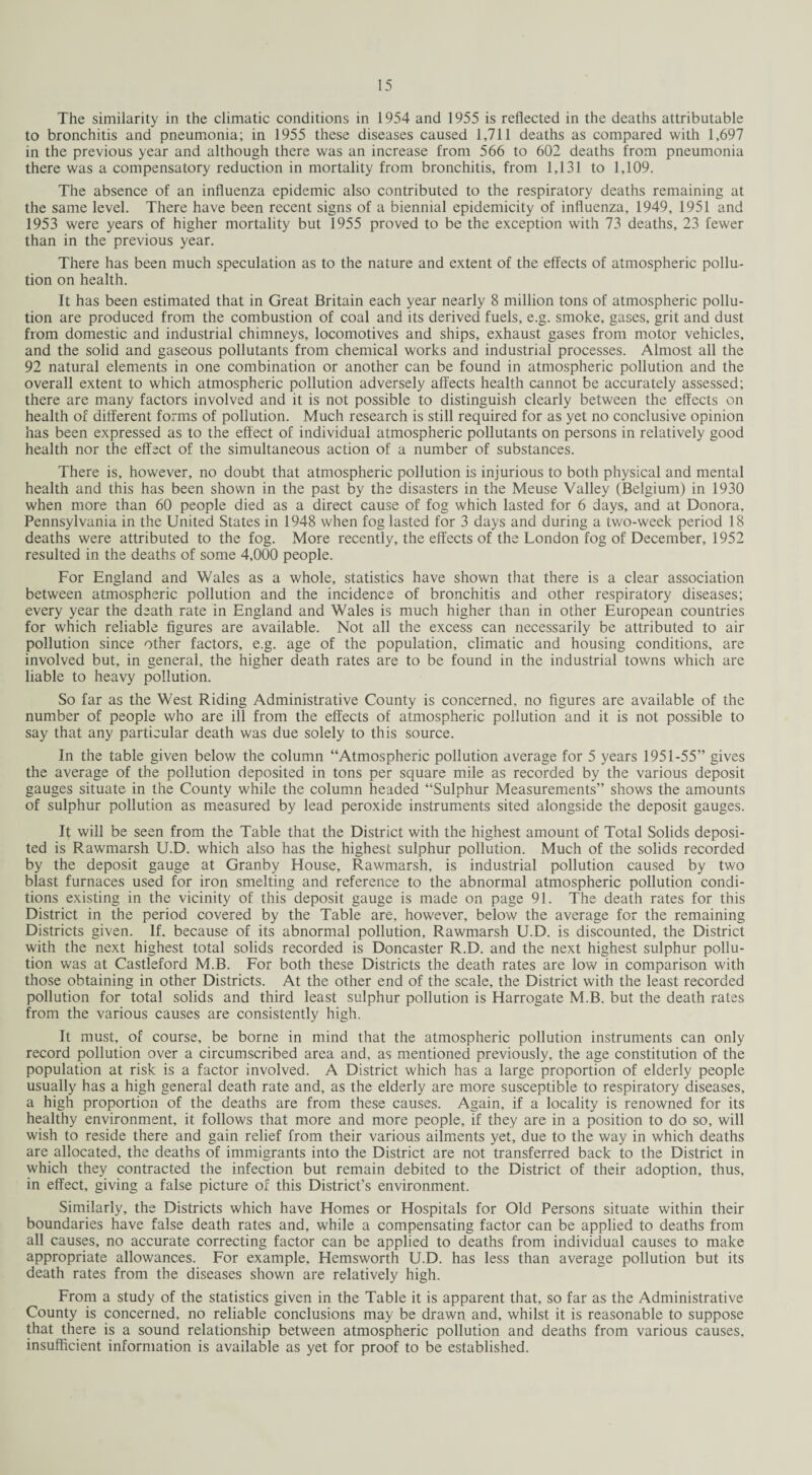 The similarity in the climatic conditions in 1954 and 1955 is reflected in the deaths attributable to bronchitis and pneumonia; in 1955 these diseases caused 1,711 deaths as compared with 1,697 in the previous year and although there was an increase from 566 to 602 deaths from pneumonia there was a compensatory reduction in mortality from bronchitis, from 1,131 to 1,109. The absence of an influenza epidemic also contributed to the respiratory deaths remaining at the same level. There have been recent signs of a biennial epidemicity of influenza, 1949, 1951 and 1953 were years of higher mortality but 1955 proved to be the exception with 73 deaths, 23 fewer than in the previous year. There has been much speculation as to the nature and extent of the effects of atmospheric pollu¬ tion on health. It has been estimated that in Great Britain each year nearly 8 million tons of atmospheric pollu¬ tion are produced from the combustion of coal and its derived fuels, e.g. smoke, gases, grit and dust from domestic and industrial chimneys, locomotives and ships, exhaust gases from motor vehicles, and the solid and gaseous pollutants from chemical works and industrial processes. Almost all the 92 natural elements in one combination or another can be found in atmospheric pollution and the overall extent to which atmospheric pollution adversely affects health cannot be accurately assessed; there are many factors involved and it is not possible to distinguish clearly between the effects on health of different forms of pollution. Much research is still required for as yet no conclusive opinion has been expressed as to the effect of individual atmospheric pollutants on persons in relatively good health nor the effect of the simultaneous action of a number of substances. There is, however, no doubt that atmospheric pollution is injurious to both physical and mental health and this has been shown in the past by the disasters in the Meuse Valley (Belgium) in 1930 when more than 60 people died as a direct cause of fog which lasted for 6 days, and at Donora, Pennsylvania in the United States in 1948 when fog lasted for 3 days and during a two-week period 18 deaths were attributed to the fog. More recently, the effects of the London fog of December, 1952 resulted in the deaths of some 4,000 people. For England and Wales as a whole, statistics have shown that there is a clear association between atmospheric pollution and the incidence of bronchitis and other respiratory diseases; every year the death rate in England and Wales is much higher than in other European countries for which reliable figures are available. Not all the excess can necessarily be attributed to air pollution since other factors, e.g. age of the population, climatic and housing conditions, are involved but, in general, the higher death rates are to be found in the industrial towns which are liable to heavy pollution. So far as the West Riding Administrative County is concerned, no figures are available of the number of people who are ill from the effects of atmospheric pollution and it is not possible to say that any particular death was due solely to this source. In the table given below the column “Atmospheric pollution average for 5 years 1951-55” gives the average of the pollution deposited in tons per square mile as recorded by the various deposit gauges situate in the County while the column headed “Sulphur Measurements” shows the amounts of sulphur pollution as measured by lead peroxide instruments sited alongside the deposit gauges. It will be seen from the Table that the District with the highest amount of Total Solids deposi¬ ted is Rawmarsh U.D. which also has the highest sulphur pollution. Much of the solids recorded by the deposit gauge at Granby House, Rawmarsh, is industrial pollution caused by two blast furnaces used for iron smelting and reference to the abnormal atmospheric pollution condi¬ tions existing in the vicinity of this deposit gauge is made on page 91. The death rates for this District in the period covered by the Table are, however, below the average for the remaining Districts given. If. because of its abnormal pollution, Rawmarsh U.D. is discounted, the District with the next highest total solids recorded is Doncaster R.D. and the next highest sulphur pollu¬ tion was at Castleford M.B. For both these Districts the death rates are low in comparison with those obtaining in other Districts. At the other end of the scale, the District with the least recorded pollution for total solids and third least sulphur pollution is Harrogate M.B. but the death rates from the various causes are consistently high. It must, of course, be borne in mind that the atmospheric pollution instruments can only record pollution over a circumscribed area and, as mentioned previously, the age constitution of the population at risk is a factor involved. A District which has a large proportion of elderly people usually has a high general death rate and, as the elderly are more susceptible to respiratory diseases, a high proportion of the deaths are from these causes. Again, if a locality is renowned for its healthy environment, it follows that more and more people, if they are in a position to do so, will wish to reside there and gain relief from their various ailments yet, due to the way in which deaths are allocated, the deaths of immigrants into the District are not transferred back to the District in which they contracted the infection but remain debited to the District of their adoption, thus, in effect, giving a false picture of this District’s environment. Similarly, the Districts which have Homes or Hospitals for Old Persons situate within their boundaries have false death rates and, while a compensating factor can be applied to deaths from all causes, no accurate correcting factor can be applied to deaths from individual causes to make appropriate allowances. For example, Hemsworth U.D. has less than average pollution but its death rates from the diseases shown are relatively high. From a study of the statistics given in the Table it is apparent that, so far as the Administrative County is concerned, no reliable conclusions may be drawn and, whilst it is reasonable to suppose that there is a sound relationship between atmospheric pollution and deaths from various causes, insufficient information is available as yet for proof to be established.