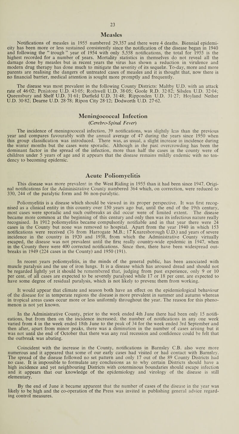 Measles Notifications of measles in 1955 numbered 29,357 and there were 4 deaths. Biennial epidemi- city has been more or less sustained consistently since the notification of the disease began in 1940 and following the “ trough ” year of 1954 with only 5,558 notifications, the total for 1955 is the highest recorded for a number of years. Mortality statistics in themselves do not reveal all the damage done by measles but in recent years the virus has shown a reduction in virulence and modern drug therapy has done much to mitigate the severity of its sequelae. To-day, more and more parents are realising the dangers of untreated cases of measles and it is thought that, now there is no financial barrier, medical attention is sought more promptly and frequently. The disease was most prevalent in the following County Districts: Maltby U.D. with an attack rate of 46-02; Penistone U.D. 43 05; Rothwell U.D. 38 05; Goole R.D. 32-82; Silsden U.D. 32-04; Queensbury and Shelf U.D. 31-61; Darfield U.D. 31-48; Ripponden U.D. 31-27; Hoyland Nether U.D. 30-82; Deame U.D. 28-78; Ripon City 2812; Dodworth U.D. 27-62. Meningococcal Infection (Cerebro-Spinal Fever) The incidence of meningococcal infection, 39 notifications, was slightly less than the previous year and compares favourably with the annual average of 47 during the years since 1950 when this group classification was introduced. There was, as usual, a slight increase in incidence during the winter months but the cases were sporadic. Although in the past overcrowding has been the dominant factor in the spread of the infection, more than half the cases in the county were of children under 5 years of age and it appears that the disease remains mildly endemic with no ten¬ dency to becoming epidemic. Acute Poliomyelitis This disease was more prevalent in the West Riding in 1955 than it had been since 1947. Origi¬ nal notifications for the Administrative County numbered 364 which, on correction, were reduced to 330, 244 of the paralytic form and 86 non-paralytic. Poliomyelitis is a disease which should be viewed in its proper perspective. It was first recog¬ nised as a clinical entity in this country over 150 years ago but, until the end of the 19th century, most cases were sporadic and such outbreaks as did occur were of limited extent. The disease became more common at the beginning of this century and only then was its infectious nature really recognised. In 1912 poliomyelitis became compulsorily notifiable and in that year there were 24 cases in the County but none was removed to hospital. Apart from the year 1940 in which 153 notifications were received (76 from Harrogate M.B.; 17 Knaresborough U.D.) and years of severe incidence in the country in 1920 and 1938, from which the Administrative County virtually escaped, the disease was not prevalent until the first really country-wide epidemic in 1947, when in the County there were 400 corrected notifications. Since then, there have been widespread out¬ breaks in 1949 (224 cases in the County) and 1950 (191). In recent years poliomyelitis, in the minds of the general public, has been associated with muscle paralysis and the use of iron lungs. It is a disease which has aroused dread and should not be regarded lightly yet it should be remembered that, judging from past experience, only 9 or 10 per cent, of all cases are expected to be severely paralysed while 17 or 18 per cent, are expected to have some degree of residual paralysis, which is not likely to prevent them from working. It would appear that climate and season both have an effect on the epidemiological behaviour of the disease for in temperate regions the disease is more prevalent in summer and autumn whereas in tropical areas cases occur more or less uniformly throughout the year. The reason for this pheno¬ menon is not yet known. In the Administrative County, prior to the week ended 4th June there had been only 15 notifi¬ cations, but from then on the incidence increased; the number of notifications in any one week varied from 4 in the week ended 18th June to the peak of 34 for the week ended 3rd September and then after, apart from minor peaks, there was a diminution in the number of cases arising but it was not until the end of October that there was any real recession and confidence could be felt that the outbreak was abating. Coincident with the increase in the County, notifications in Barnsley C.B. also were more numerous and it appeared that some of our early cases had visited or had contact with Barnsley. The spread of the disease followed no set pattern and only 17 out of the 89 County Districts had no case. It is impossible to formulate any conclusions as to why certain Districts should have a high incidence and yet neighbouring Districts with coterminous boundaries should escape infection and it appears that our knowledge of the epidemiology and virology of the disease is still elementary. By the end of June it became apparent that the number of cases of the disease in the year was likely to be high and the co-operation of the Press was invited in publishing general advice regard¬ ing control measures.