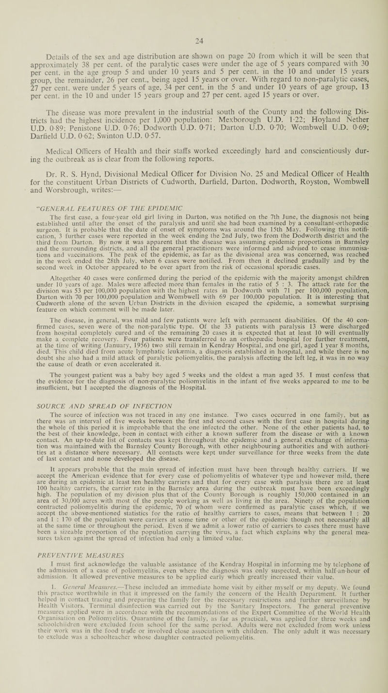 Details of the sex and age distribution are shown on page 20 from which it will be seen that approximately 38 per cent, of the paralytic cases were under the age of 5 years compared with 30 per cent, in the age group 5 and under 10 years and 5 per cent, in the 10 and under 15 years group, the remainder, 26 per cent., being aged 15 years or over. With regard to non-paralytic cases, 27 per cent, were under 5 years of age, 34 per cent, in the 5 and under 10 years of age group, 13 per cent, in the 10 and under 15 years group and 27 per cent, aged 15 years or over. The disease was more prevalent in the industrial south of the County and the following Dis¬ tricts had the highest incidence per 1,000 population: Mexborough U.D. 1-22; Hoyland Nether U.D. 0 89; Penistone U.D. 0-76; Dodworth U.D. 0-71; Darton U.D. 0-70; Wombwell U.D. 0-69; Darfield U.D. 0-62; Swinton U.D. 0-57. Medical Officers of Health and their staffs worked exceedingly hard and conscientiously dur¬ ing the outbreak as is clear from the following reports. Dr. R. S. Hynd, Divisional Medical Officer for Division No. 25 and Medical Officer of Health for the constituent Urban Districts of Cudworth, Darfield, Darton, Dodworth, Royston, Wombwell and Worsbrough, writes:— “GENERAL FEATURES OF THE EPIDEMIC The first case, a four-year old girl living in Darton, was notified on the 7th June, the diagnosis not being established until after the onset of the paralysis and until she had been examined by a consultant-orthopaedic surgeon. It is probable that the date of onset of symptoms was around the 15th May. Following this notifi¬ cation, 3 further cases were reported in the week ending the 2nd July, two from the Dodworth district and the third from Darton. By now it was apparent that the disease was assuming epidemic proportions in Barnsley and the surrounding districts, and all the general practitioners were informed and advised to cease immunisa¬ tions and vaccinations. The peak of the epidemic, as far as the divisional area was concerned, was reached in the week ended the 28th July, when 6 cases were notified. From then it declined gradually and by the second week in October appeared to be over apart from the risk of occasional sporadic cases. Altogether 40 cases were confirmed during the period of the epidemic with the majority amongst children under 10 years of age. Males were affected more than females in the ratio of 5 : 3. The attack rate for the division was 53 per 100,000 population with the highest rates in Dodworth with 71 per 100,000 population, Darton with 70 per 100,000 population and Wombwell with 69 per 100,000 population. It is interesting that Cudworth alone of the seven Urban Districts in the division escaped the epidemic, a somewhat surprising feature on which comment will be made later. The disease, in general, was mild and few patients were left with permanent disabilities. Of the 40 con¬ firmed cases, seven were of the non-paralytic type. Of the 33 patients with paralysis 13 were discharged from hospital completely cured and of the remaining 20 cases it is expected that at least 10 will eventually make a complete recovery. Four patients were transferred to an orthopaedic hospital for further treatment, at the time of writing (January, 1956) two still remain in Kendray Hospital, and one girl, aged 1 year 8 months, died. This child died from acute lymphatic leukaemia, a diagnosis established in hospital, and while there is no doubt she also had a mild attack of paralytic poliomyelitis, the paralysis affecting the left leg, it was in no way the cause of death or even accelerated it. The youngest patient was a baby boy aged 5 weeks and the oldest a man aged 35. I must confess that the evidence for the diagnosis of non-paralytic poliomyelitis in the infant of five weeks appeared to me to be insufficient, but I accepted the diagnosis of the Hospital. SOURCE AND SPREAD OF INFECTION The source of infection was not traced in any one instance. Two cases occurred in one family, but as there was an interval of five weeks between the first and second cases with the first case in hospital during the whole of this period it is improbable that the one infected the other. None of the other patients had, to the best of their knowledge, been in contact with either a known sufferer from the disease or with a known contact. An up-to-date list of contacts was kept throughout the epidemic and a general exchange of informa¬ tion was maintained with the Barnsley County Borough, with other neighbouring authorities and with authori¬ ties at a distance where necessary. All contacts were kept under surveillance for three weeks from the date of last contact and none developed the disease. It appears probable that the main spread of infection must have been through healthy carriers. If we accept the American evidence that for every case of poliomyelitis of whatever type and however mild, there are during an epidemic at least ten healthy carriers and that for every case with paralysis there are at least 100 healthy carriers, the carrier rate in the Barnsley area during the outbreak must have been exceedingly high. The population of my division plus that of the County Borough is roughly 150.000 contained in an area of 30,000 acres with most of the people working as well as living in the area. Ninety of the population contracted poliomyelitis during the epidemic, 70 of whom were confirmed as paralytic cases which, if we accept the above-mentioned statistics for the ratio of healthy carriers to cases, means that between 1 : 20 and 1 : 170 of the population were carriers at some time or other of the epidemic though not necessarily all at the same time or throughout the period. Even if we admit a lower ratio of carriers to cases there must have been a sizeable proportion of the population carrying the virus, a fact which explains why the general mea¬ sures taken against the spread of infection had only a limited value. PREVENTIVE MEASURES I must first acknowledge the valuable assistance of the Kendray Hospital in informing me by telephone of the admission of a case of poliomyelitis, even where the diagnosis was only suspected, within half-an-hour of admission. It allowed preventive measures to be applied early which greatly increased their value. 1. General Measures.—These included an immediate home visit by either myself or my deputy. We found this practice worthwhile in that it impressed on the family the concern of the Health Department. It further helped in contact tracing and preparing the family for the necessary restrictions and further surveillance by Health Visitors. Terminal disinfection was carried out by the Sanitary Inspectors. The general preventive measures applied were in accordance with the recommendations of the Expert Committee of the World Health Organisation on Poliomyelitis. Quarantine of the family, as far as practical, was applied for three weeks and schoolchiidren were excluded from school for the same period. Adults were not excluded from work unless their work was in the food trade or involved close association with children. The only adult it was necessary to exclude was a schoolteacher whose daughter contracted poliomyelitis.