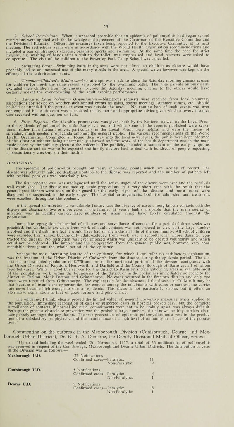 2. School Restrictions.—When it appeared probable that an epidemic of poliomyelitis had begun school restrictions were applied with the knowledge and agreement of the Chairman of the Executive Committee and the Divisional Education Officer, the measures taken being reported to the Executive Committee at its next meeting. The restrictions again were in accordance with the World Health Organisation recommendations and included a ban on strenuous exercise, organised sports and swimming. At the same time the need for strict hygiene, e.g. washing of hands after a visit to the toilet, was emphasised and head teachers were asked to co-operate. The visit of the children to the Bewerley Park Camp School was cancelled. 3. Swimming Baths.—Swimming baths in the area were not closed to children as closure would have probably led to an increased use of the many canals in the area. A special watch however was kept on the efficacy of the chlorination plants. 4. Cinemas—Children’s Matinees.—No attempt was made to close the Saturday morning cinema session for children for much the same reason as applied to the swimming baths. The wise parents automatically excluded their children from the cinema, to close the Saturday morning cinema to the others would have certainly meant the over-crowding of the adult evening performances. 5. Advice to Local Voluntary Organisations.—Numerous requests were received from local voluntary associations for advice on whether such annual events as galas, sports meetings, summer camps, etc., should be held or attended if the particular event was outside the area. No routine ban of such events was ever contemplated but each event was considered on its merit and appropriate advice given which in every instance was accepted without question or fuss. 6. Press Reports.—Considerable prominence was given, both by the National as well as the Local Press, to the epidemic of poliomyelitis in the Barnsley area, and while some of the reports published were sensa¬ tional rather than factual, others, particularly in the Local Press, were helpful and were the means of spreading much needed propaganda amongst the general public. The various recommendations of the World Health Organisation Committee all found their way into the local newspapers, the public were kept informed of the situation without being unnecessarily alarmed and the work of the health department was in the main made easier by the publicity given to the epidemic. The publicity included a statement on the early symptoms of the disease and as was to be expected the family doctors had to deal with hundreds of people requesting a precautionary check-up on their health. DISCUSSION The epidemic of poliomyelitis brought out many interesting points which are worthy of record. The disease was relatively mild, no death attributable to the disease was reported and the number of patients left with residual paralysis was remarkably few. The first reported case was undiagnosed until the active stages of the disease were over and the paralysis well established. The disease assumed epidemic proportions in a very short time with the result that the general practitioners were soon on their guard for the early signs of the disease and most cases were diagnosed, or suspected, in the early stages. The hospital arrangements, both for admission and treatment, were excellent throughout the epidemic. In the spread of infection a remarkable feature was the absence of cases among known contacts with the disease and absence of two or more cases in one family. It seems highly probable that the main source of infection was the healthy carrier, large numbers of whom must have freely circulated amongst the population. Immediate segregation in hospital of all cases and surveillance of contacts for a period of three weeks was practised, but wholesale exclusion from work of adult contacts was not ordered in view of the large number involved and the disabling effect it would have had on the industrial life of the community. All school children were excluded from school but the only adult excluded from work was a schoolteacher whose daughter con¬ tracted the disease. No restriction was ever imposed which was unlikely to be obeyed voluntarily and which could not be enforced. The interest and the co-operation from the general public was, however, very com¬ mendable throughout the whole period of the epidemic. Perhaps the most interesting feature of the epidemic, for which I can offer no satisfactory explanation, was the freedom of the Urban District of Cudworth from the disease during the epidemic period. The dis¬ trict has an estimated poulation of 8,770 and lies in the north-east portion of the division contiguous with the Urban Districts of Royston, Hemsworth and Darfield and the County Borough of Barnsley, all of whom reported cases. While a good bus service for the district to Barnsley and neighbouring areas is available most of the population work within the boundaries of the district or in the coal-mines immediately adjacent to the district at Carlton, Monk Bretton and Grimethorpe. No cases occurred in the first two districts and only two cases were reported from Grimethorpe. The explanation for the absence of the disease in Cudworth may be that because of insufficient opportunities for contact among the inhabitants with cases or carriers, the carrier rate never became high enough to start an epidemic. This thesis is not particularly strong, but it offers an alternative explanation to that of good fortune and pure chance. The epidemic, I think, clearly proved the limited value of general preventive measures when applied to the population. Immediate segregation of cases or suspected cases in hospital proved easy, but the complete surveillance of contacts, if normal industrial commitments were not to be unduly upset, was always difficult. Perhaps the greatest obstacle to prevention was the probable large numbers of unknown healthy carriers circu¬ lating freely amongst the population. The true prevention of epidemic poliomyelitis must rest in the produc¬ tion of a satisfactory prophylactic and the maintenance of a high level of immunity in all ages of the popula¬ tion.” Commenting on the outbreak in the Mexborough Division (Conisbrough, Dearne and Mex- borough Urban Districts), Dr. B. R. A. Demaine, the Deputy Divisional Medical Officer, writes: — “Up to and including the week ended 12th November, 1955, a total of 36 notifications of poliomyelitis was received in respect of the Conisbrough, Mexborough and Dearne Urban Districts. The distribution of cases in the Division was as follows:—- Mexborough U.D. Conisbrough U.D. Dearne U.D. 22 Notifications Confirmed cases—Paralytic: 11 Non-Paralytic: 9 5 Notifications Confirmed cases—Paralytic: 4 Non-Paralytic: 1 9 Notifications Confirmed cases—Paralytic: 8 Non-Paralytic: 1