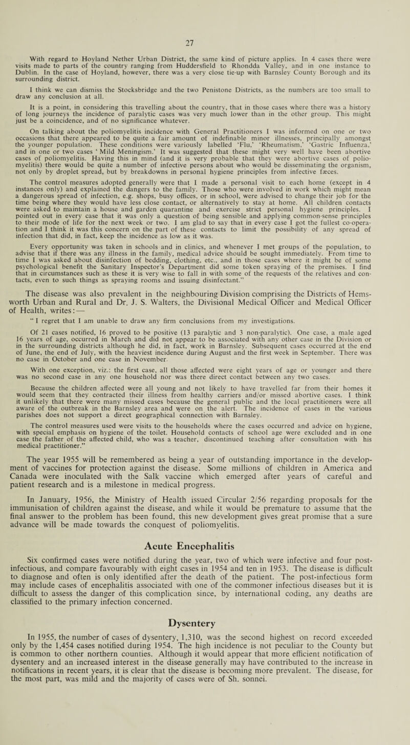 With regard to Hoyland Nether Urban District, the same kind of picture applies. In 4 cases there were visits made to parts of the country ranging from Huddersfield to Rhondda Valley, and in one instance to Dublin. In the case of Hoyland, however, there was a very close tie-up with Barnsley County Borough and its surrounding district. I think we can dismiss the Stocksbridge and the two Penistone Districts, as the numbers are too small to draw any conclusion at all. It is a point, in considering this travelling about the country, that in those cases where there was a history of long journeys the incidence of paralytic cases was very much lower than in the other group. This might just be a coincidence, and of no significance whatever. On talking about the poliomyelitis incidence with General Practitioners I was informed on one or two occasions that there appeared to be quite a fair amount of indefinable minor illnesses, principally amongst the younger population. These conditions were variously labelled ‘Flu,’ ‘Rheumatism,’ ‘Gastric Influenza,’ and in one or two cases ‘ Mild Meningism.’ It was suggested that these might very well have been abortive cases of poliomyelitis. Having this in mind (and it is very probable that they were abortive cases of polio¬ myelitis) there would be quite a number of infective persons about who would be disseminating the organism, not only by droplet spread, but by breakdowns in personal hygiene principles from infective faeces. The control measures adopted generally were that I made a personal visit to each home (except in 4 instances only) and explained the dangers to the family. Those who were involved in work which might mean a dangerous spread of infection, e.g. shops, busy offices, or in school, were advised to change their job for the time being where they would have less close contact, or alternatively to stay at home. All children contacts were asked to maintain a house and garden quarantine and exercise strict personal hygiene principles. I pointed out in every case that it was only a question of being sensible and applying common-sense principles to their mode of life for the next week or two. I am glad to say that in every case I got the fullest co-opera¬ tion and I think it was this concern on the part of these contacts to limit the possibility of any spread of infection that did, in fact, keep the incidence as low as it was. Every opportunity was taken in schools and in clinics, and whenever I met groups of the population, to advise that if there was any illness in the family, medical advice should be sought immediately. From time to time I was asked about disinfection of bedding, clothing, etc., and in those cases where it might be of some psychological benefit the Sanitary Inspector’s Department did some token spraying of the premises. I find that in circumstances such as these it is very wise to fall in with some of the requests of the relatives and con¬ tacts, even to such things as spraying rooms and issuing disinfectant.” The disease was also prevalent in the neighbouring Division comprising the Districts of Hems- worth Urban and Rural and Dr. J. S. Walters, the Divisional Medical Officer and Medical Officer of Health, writes: — “ I regret that I am unable to draw any firm conclusions from my investigations. Of 21 cases notified, 16 proved to be positive (13 paralytic and 3 non-paralytic). One case, a male aged 16 years of age, occurred in March and did not appear to be associated with any other case in the Division or in the surrounding districts although he did, in fact, work in Barnsley. Subsequent cases occurred at the end of June, the end of July, with the heaviest incidence during August and the first week in September. There was no case in October and one case in November. With one exception, viz.: the first case, all those affected were eight years of age or younger and there was no second case in any one household nor was there direct contact between any two cases. Because the children affected were all young and not likely to have travelled far from their homes it would seem that they contracted their illness from healthy carriers and/or missed abortive cases. I think it unlikely that there were many missed cases because the general public and the local practitioners were all aware of the outbreak in the Barnsley area and \yere on the alert. The incidence of cases in the various parishes does not support a direct geographical connection with Barnsley. The control measures used were visits to the households where the cases occurred and advice on hygiene, with special emphasis on hygiene of the toilet. Household contacts of school age were excluded and in one case the father of the affected child, who was a teacher, discontinued teaching after consultation with his medical practitioner.” The year 1955 will be remembered as being a year of outstanding importance in the develop¬ ment of vaccines for protection against the disease. Some millions of children in America and Canada were inoculated with the Salk vaccine which emerged after years of careful and patient research and is a milestone in medical progress. In January, 1956, the Ministry of Health issued Circular 2/56 regarding proposals for the immunisation of children against the disease, and while it would be premature to assume that the final answer to the problem has been found, this new development gives great promise that a sure advance will be made towards the conquest of poliomyelitis. Acute Encephalitis Six confirmed cases were notified during the year, two of which were infective and four post- infectious, and compare favourably with eight cases in 1954 and ten in 1953. The disease is difficult to diagnose and often is only identified after the death of the patient. The post-infectious form may include cases of encephalitis associated with one of the commoner infectious diseases but it is difficult to assess the danger of this complication since, by international coding, any deaths are classified to the primary infection concerned. Dysentery In 1955, the number of cases of dysentery, 1,310, was the second highest on record exceeded only by the 1,454 cases notified during 1954. The high incidence is not peculiar to the County but is common to other northern counties. Although it would appear that more efficient notification of dysentery and an increased interest in the disease generally may have contributed to the increase in notifications in recent years, it is clear that the disease is becoming more prevalent. The disease, for the most part, was mild and the majority of cases were of Sh. sonnei.