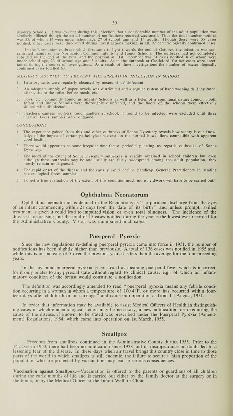 Modern Schools. It was evident during this infection that a considerable number of the adult population was similarly afflicted though the actual number of notifications received was small. Thus the total number notified was 55, of whom 14 were under school age, 27 of school age and 14 adults. Though there were 55 cases notified, other cases were discovered during investigations making, in all, 92 bacteriologically confirmed cases. In the Normanton outbreak which first came to light towards the end of October, the infection was con¬ centrated mainly on the Normanton Common Infants’ and Junior Schools. The outbreak had not completely subsided by the end of the year, and the position at 31st December was 34 cases notified, 8 of whom were under school age, 23 of school age and 3 adults. As in the outbreak at Castleford, further cases were ascer¬ tained during the course of investigations. As a result of these investigations the number of bacteriologically confirmed cases totalled 63. METHODS ADOPTED TO PREVENT THE SPREAD OF INFECTION IN SCHOOL 1. Lavatory seats were regularly cleansed by means of a disinfectant. 2. An adequate supply of paper towels was distributed and a regular system of hand washing drill instituted, after visits to the toilet, before meals, etc. 3. Toys, etc., commonly found in Infants’ Schools as well as articles of a communal nature found in both Infant and Junior Schools were thoroughly disinfected, and the floors of the schools were effectively sluiced with disinfectant. 4. Teachers, canteen workers, food handlers at school, if found to be infected, were excluded until three negative feces samples were obtained. CONCLUSIONS 1. The experience gained from this and other outbreaks of Sonne Dysentery reveals how scanty is our know¬ ledge of the impact of certain pathological bacteria on the normal bowel flora compatible with apparent good health. 2. There would appear to be some irregular time factor periodicity acting as regards outbreaks of Sonne Dysentery. 3. The index of the extent of Sonne Dysentery outbreaks is readily obtained in school children but even although these outbreaks may be and usually are fairly widespread among the adult population, they mostly remain undiagnosed. 4. The rapid onset of the disease and the equally rapid decline handicap General Practitioners in sending bacteriological feces samples. 5. To get a true evaluation of the extent of this condition much more field-work will have to be carried out.” Ophthalmia Neonatorum Ophthalmia neonatorum is defined in the Regulations as “ a purulent discharge from the eyes of an infant commencing within 21 days from the date of its birth ” and unless prompt, skilled treatment is given it could lead to impaired vision or even total blindness. The incidence of the disease is decreasing and the total of 15 cases notified during the year is the lowest ever recorded for the Administrative County. Vision was unimpaired in all cases. Puerperal Pyrexia Since the new regulations re-defining puerperal pyrexia came into force in 1951, the number of notifications has been slightly higher than previously. A total of 136 cases was notified in 1955 and, while this is an increase of 5 over the previous year, it is less than the average for the four preceding years. In the lay mind puerperal pyrexia is construed as meaning puerperal fever which is incorrect, for it only relates to any pyrexial state without regard to clinical cause, e.g., of which an inflam¬ matory condition of the breast would constitute a notification. The definition was accordingly amended to read “ puerperal pyrexia means any febrile condi¬ tion occurring in a woman in whom a temperature of 100-4°F. or more has occurred within four¬ teen days after childbirth or miscarriage ” and came into operation as from 1st August, 1951. In order that information may be available to assist Medical Officers of Health in distinguish¬ ing cases in which epidemiological action may be necessary, a new notification form requiring the cause of the disease, if known, to be stated was prescribed under the Puerperal Pyrexia (Amend¬ ment) Regulations, 1954, which came into operation on 1st March, 1955. Smallpox Freedom from smallpox continued in the Administrative County during 1955. Prior to the 14 cases in 1953, there had been no notification since 1938 and its disappearance no doubt led to a lessening fear of the disease. In these days when air travel brings this country close in time to those parts of the world in which smallpox is still endemic, the failure to secure a high proportion of the population who are protected by vaccination may lead to serious consequences. Vaccination against Smallpox.—Vaccination is offered to the parents or guardians of all children during the early months of life and is carried out either by the family doctor at the surgery or in the home, or by the Medical Officer at the Infant Welfare Clinic.