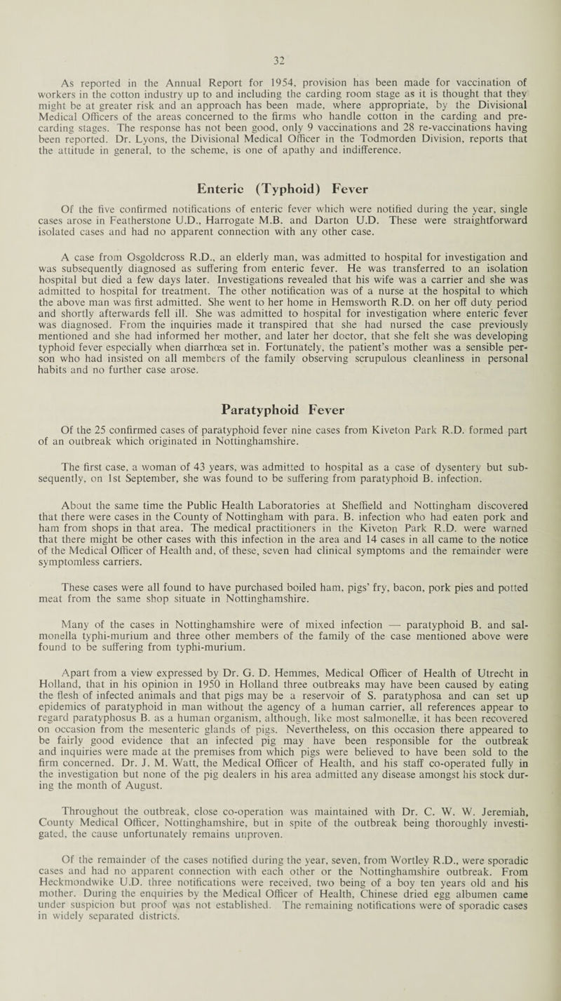As reported in the Annual Report for 1954, provision has been made for vaccination of workers in the cotton industry up to and including the carding room stage as it is thought that they might be at greater risk and an approach has been made, where appropriate, by the Divisional Medical Officers of the areas concerned to the firms who handle cotton in the carding and pre¬ carding stages. The response has not been good, only 9 vaccinations and 28 re-vaccinations having been reported. Dr. Lyons, the Divisional Medical Officer in the Todmorden Division, reports that the attitude in general, to the scheme, is one of apathy and indifference. Enteric (Typhoid) Fever Of the five confirmed notifications of enteric fever which were notified during the year, single cases arose in Featherstone U.D., Harrogate M.B. and Darton U.D. These were straightforward isolated cases and had no apparent connection with any other case. A case from Osgoldcross R.D., an elderly man, was admitted to hospital for investigation and was subsequently diagnosed as suffering from enteric fever. He was transferred to an isolation hospital but died a few days later. Investigations revealed that his wife was a carrier and she was admitted to hospital for treatment. The other notification was of a nurse at the hospital to which the above man was first admitted. She went to her home in Hemsworth R.D. on her off duty period and shortly afterwards fell ill. She was admitted to hospital for investigation where enteric fever was diagnosed. From the inquiries made it transpired that she had nursed the case previously mentioned and she had informed her mother, and later her doctor, that she felt she was developing typhoid fever especially when diarrhoea set in. Fortunately, the patient’s mother was a sensible per¬ son who had insisted on all members of the family observing scrupulous cleanliness in personal habits and no further case arose. Paratyphoid Fever Of the 25 confirmed cases of paratyphoid fever nine cases from Kiveton Park R.D. formed part of an outbreak which originated in Nottinghamshire. The first case, a woman of 43 years, was admitted to hospital as a case of dysentery but sub¬ sequently, on 1st September, she was found to be suffering from paratyphoid B. infection. About the same time the Public Health Laboratories at Sheffield and Nottingham discovered that there were cases in the County of Nottingham with para. B. infection who had eaten pork and ham from shops in that area. The medical practitioners in the Kiveton Park R.D. were warned that there might be other cases with this infection in the area and 14 cases in all came to the notice of the Medical Officer of Health and, of these, seven had clinical symptoms and the remainder were symptomless carriers. These cases were all found to have purchased boiled ham, pigs’ fry, bacon, pork pies and potted meat from the same shop situate in Nottinghamshire. Many of the cases in Nottinghamshire were of mixed infection —- paratyphoid B. and sal¬ monella typhi-murium and three other members of the family of the case mentioned above were found to be suffering from typhi-murium. Apart from a view expressed by Dr. G. D. Hemmes, Medical Officer of Health of Utrecht in Holland, that in his opinion in 1950 in Holland three outbreaks may have been caused by eating the flesh of infected animals and that pigs may be a reservoir of S. paratyphosa and can set up epidemics of paratyphoid in man without the agency of a human carrier, all references appear to regard paratyphosus B. as a human organism, although, like most salmonellae, it has been recovered on occasion from the mesenteric glands of pigs. Nevertheless, on this occasion there appeared to be fairly good evidence that an infected pig may have been responsible for the outbreak and inquiries were made at the premises from which pigs were believed to have been sold to the firm concerned. Dr. J. M. Watt, the Medical Officer of Health, and his staff co-operated fully in the investigation but none of the pig dealers in his area admitted any disease amongst his stock dur¬ ing the month of August. Throughout the outbreak, close co-operation was maintained with Dr. C. W. W. Jeremiah, County Medical Officer, Nottinghamshire, but in spite of the outbreak being thoroughly investi¬ gated, the cause unfortunately remains unproven. Of the remainder of the cases notified during the year, seven, from Wortley R.D., were sporadic cases and had no apparent connection with each other or the Nottinghamshire outbreak. From Heckmondwike U.D. three notifications were received, two being of a boy ten years old and his mother. During the enquiries by the Medical Officer of Health, Chinese dried egg albumen came under suspicion but proof was not established. The remaining notifications were of sporadic cases in widely separated districts.