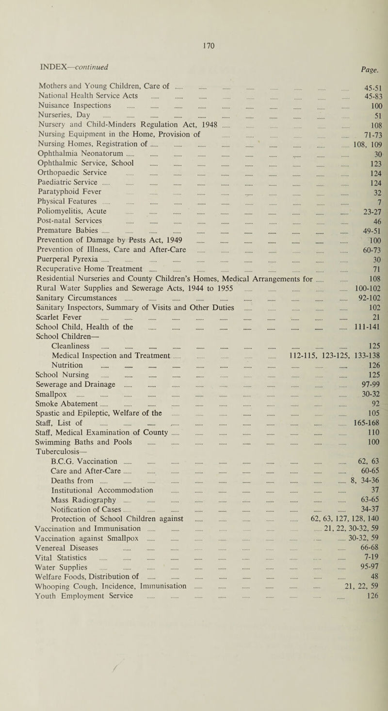 INDEX—continued Page. Mothers and Young Children, Care of . National Health Service Acts . Nuisance Inspections . Nurseries, Day . Nursery and Child-Minders Regulation Act, 1948 . Nursing Equipment in the Home, Provision of Nursing Homes, Registration of. Ophthalmia Neonatorum. Ophthalmic Service, School . Orthopaedic Service . Paediatric Service . Paratyphoid Fever . Physical Features . Poliomyelitis, Acute . Post-natal Services . Premature Babies. Prevention of Damage by Pests Act, 1949 . Prevention of Illness, Care and After-Care . Puerperal Pyrexia. . Recuperative Home Treatment . Residential Nurseries and County Children’s Homes, Medical Arrangements Rural Water Supplies and Sewerage Acts, 1944 to 1955 . Sanitary Circumstances . Sanitary Inspectors, Summary of Visits and Other Duties . Scarlet Fever . School Child, Health of the . School Children— Cleanliness . Medical Inspection and Treatment. . 112 Nutrition .. School Nursing . Sewerage and Drainage . Smallpox . Smoke Abatement. Spastic and Epileptic, Welfare of the . Staff, List of . Staff, Medical Examination of County. Swimming Baths and Pools . Tuberculosis— B.C.G. Vaccination . Care and After-Care. Deaths from . Institutional Accommodation . Mass Radiography . Notification of Cases. . Protection of School Children against . Vaccination and Immunisation . Vaccination against Smallpox . Venereal Diseases . Vital Statistics . Water Supplies . Welfare Foods, Distribution of . Whooping Cough, Incidence, Immunisation . Youth Employment Service . 45-51 45-83 100 51 108 71-73 108, 109 . 30 . 123 . 124 . 124 . 32 7 23-27 46 . 49-51 . 100 . 60-73 30 . 71 for. 108 . 100-102 . 92-102 . 102 . 21 . 111-141 . 125 -115, 123-125, 133-138 . 126 . 125 . 97-99 . 30-32 . 92 . 105 . 165-168 . 110 . 100 . 62, 63 . 60-65 . 8, 34-36 . 37 . 63-65 . 34-37 62, 63, 127, 128, 140 . 21, 22, 30-32, 59 . 30-32, 59 66-68 . 7-19 . 95-97 . 48 21, 22, 59 126