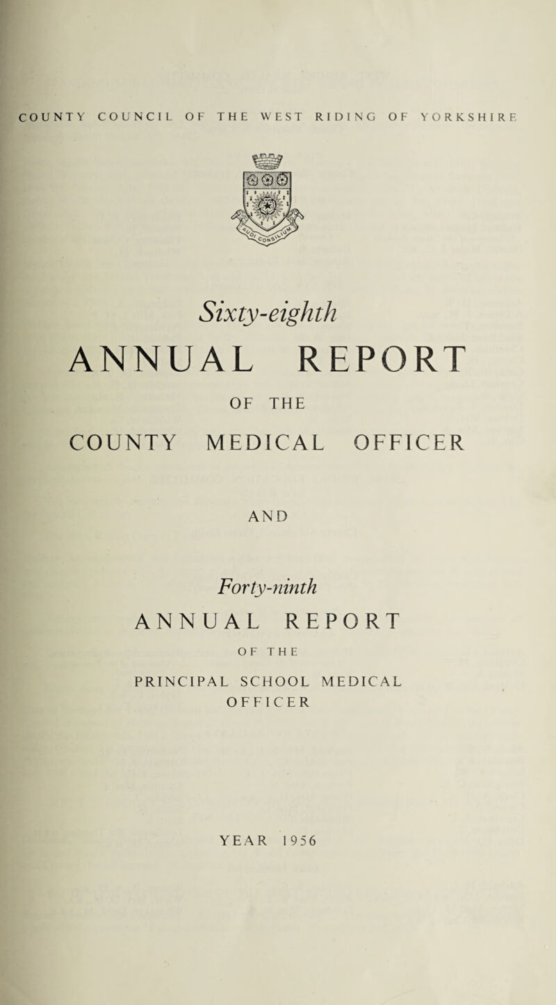COUNTY COUNCIL OF THE WEST RIDING OF YORKSHIRE Sixty-eighth ANNUAL REPORT OF THE COUNTY MEDICAL OFFICER AND Forty-ninth ANNUAL REPORT OF THE PRINCIPAL SCHOOL MEDICAL OFFICER YEAR 1956
