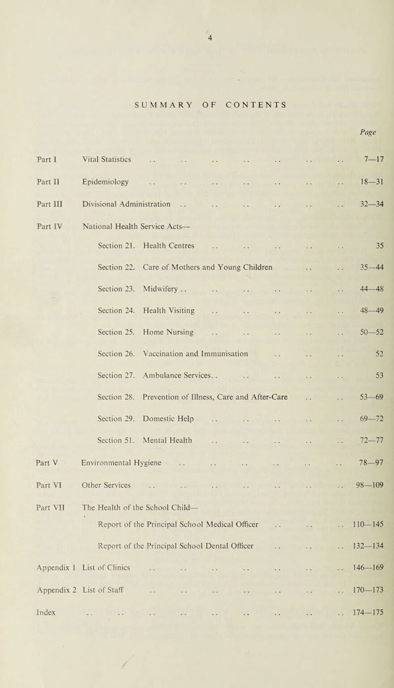 SUMMARY OF CONTENTS Page Part 1 Vital Statistics 7—17 Part 11 Epidemiology 18—31 Part III Divisional Administration 32—34 Part IV National Health Service Acts— Section 21. Health Centres 35 Section 22. Care of Mothers and Young Children 35—44 Section 23. Midwifery 44—48 Section 24. Health Visiting 48—49 Section 25. Home Nursing 50—52 Section 26. Vaccination and Immunisation 52 Section 27. Ambulance Services.. 53 Section 28. Prevention of Illness, Care and After-Care 53—69 Section 29. Domestic Help 69—72 Section 51. Mental Health 72—77 Part V Environmental Hygiene 78—97 Part VI Other Services .. 98—109 Part VII The Health of the School Child— Report of the Principal School Medical Officer .. 110—145 Report of the Principal School Dental Officer .. 132—134 Appendix 1 List of Clinics .. 146—169 Appendix 2 List of Staff .. 170—173 Index .. 174—175
