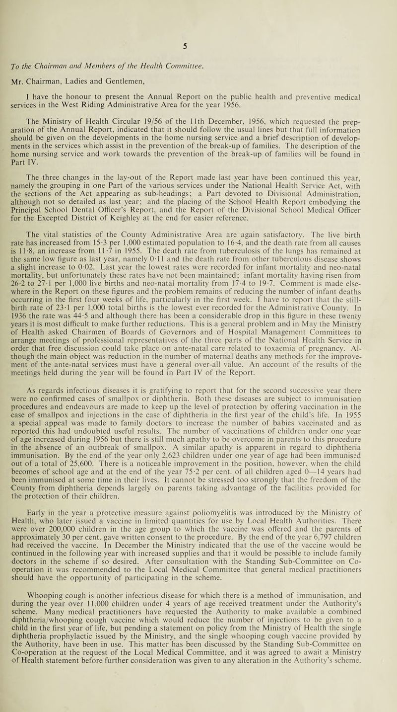 To the Chairman and Members of the Health Committee. Mr. Chairman, Ladies and Gentlemen, 1 have the honour to present the Annual Report on the public health and pre\entive medical services in the West Riding Administrative Area for the year 1956. The Ministry of Health Circular 19/56 of the 11th December. 1956. which requested the prep¬ aration of the Annual Report, indicated that it should follow the usual lines but that full information should be given on the developments in the home nursing service and a brief description of develop¬ ments in the services which assist in the prevention of the break-up of families. The description of the home nursing service and work towards the prevention of the break-up of families will be found in Part IV. The three changes in the lay-out of the Report made last year have been continued this year, namely the grouping in one Part of the various services under the National Health Service Act, with the sections of the Act appearing as sub-headings; a Part devoted to Divisional Administration, although not so detailed as last year; and the placing of the School Health Report embodying the Principal School Dental Officer's Report, and the Report of the Divisional School Medical Officer for the Excepted District of Keighley at the end for easier reference. The vital statistics of the County Administrative Area are again satisfactory. The live birth rate has increased from 15-3 per 1.000 estimated population to 164, and the death rate from all causes is 11 -8, an increase from 11-7 in 1955. The death rate from tuberculosis of the lungs has remained at the same low figure as last year, namely 0-11 and the death rate from other tuberculous disease shows a slight increase to 0-02. Last year the lowest rates were recorded for infant mortality and neo-natal mortality, but unfortunately these rates have not been maintained; infant mortality having risen from 26-2 to 27-1 per 1,000 live births and neo-natal mortality from 174 to 19-7. Comment is made else¬ where in the Report on these figures and the problem remains of reducing the number of infant deaths occurring in the first four weeks of life, particularly in the first week. I have to report that the still¬ birth rate of 23-1 per 1.000 total births is the lowest ever recorded for the Administrative County. In 1936 the rate was 44-5 and although there has been a considerable drop in this figure in these twenty years it is most difficult to make further reductions. This is a general problem and in May the Ministry of Health asked Chairmen of Boards of Governors and of Hospital Management Committees to arrange meetings of professional representatives of the three parts of the National Health Service in order that free discussion could take place on ante-natal care related to toxaemia of pregnancy. Al¬ though the main object was reduction in the number of maternal deaths any methods for the improve¬ ment of the ante-natal services must have a general over-all value. An account of the results of the meetings held during the year will be found in Part IV of the Report. As regards infectious diseases it is gratifying to report that for the second successive year there were no confirmed cases of smallpox or diphtheria. Both these diseases are subject to immunisation procedures and endeavours are made to keep up the level of protection by offering vaccination in the case of smallpox and injections in the case of diphtheria in the first year of the child's life. In 1955 a special appeal was made to family doctors to increase the number of babies vaccinated and as reported this had undoubted useful results. The number of vaccinations of children under one year of age increased during 1956 but there is still much apathy to be overcome in parents to this procedure in the absence of an outbreak of smallpox. A similar apathy is apparent in regard to diphtheria immunisation. By the end of the year only 2,623 children under one year of age had been immunised out of a total of 25,600. There is a noticeable improvement in the position, however, when the child becomes of school age and at the end of the year 75-2 per cent, of all children aged 0—14 years had been immunised at some time in their lives. It cannot be stressed too strongly that the freedom of the County from diphtheria depends largely on parents taking advantage of the facilities provided for the protection of their children. Early in the year a protective measure against poliomyelitis was introduced by the Ministry of Health, who later issued a vaccine in limited quantities for use by Local Health Authorities. There were over 200,000 children in the age group to which the vaccine was offered and the parents of approximately 30 per cent, gave written consent to the procedure. By the end of the year 6,797 children had received the vaccine. In December the Ministry indicated that the use of the vaccine would be continued in the following year with increased supplies and that it would be possible to include family doctors in the scheme if so desired. After consultation with the Standing Sub-Committee on Co¬ operation it was recommended to the Local Medical Committee that general medical practitioners should have the opportunity of participating in the scheme. Whooping cough is another infectious disease for which there is a method of immunisation, and during the year over 11.000 children under 4 years of age received treatment under the Authority’s scheme. Many medical practitioners have requested the Authority to make available a combined diphtheria/whooping cough vaccine which would reduce the number of injections to be given to a child in the first year of life, but pending a statement on policy from the Ministry of Health the single diphtheria prophylactic issued by the Ministry, and the single whooping cough vaccine provided by the Authority, have been in use. This matter has been discussed by the Standing Sub-Committee on Co-operation at the request of the Local Medical Committee, and it was agreed to await a Ministry of Health statement before further consideration was given to any alteration in the Authority’s scheme.