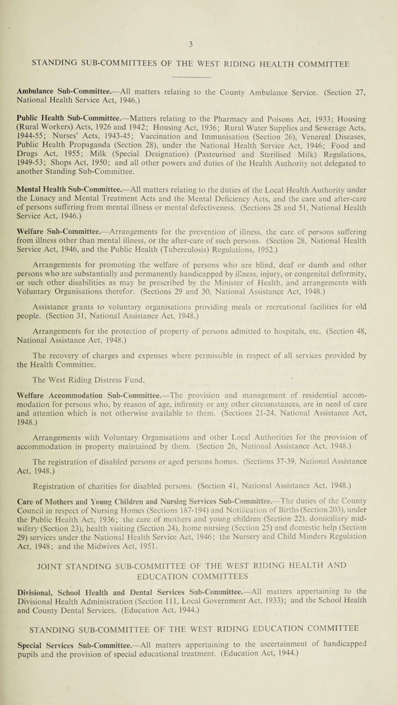 STANDING SUB-COMMITTEES OF THE WEST RIDING HEALTH COMMITTEE Ambulance Sub-Committee.—All matters relating to the County Ambulance Service. (Section 27, National Health Service Act, 1946.) Public Health Sub-Committee.—Matters relating to the Pharmacy and Poisons Act, 1933; Housing (Rural Workers) Acts, 1926 and 1942; Housing Act, 1936; Rural Water Supplies and Sewerage Acts, 1944-55; Nurses’ Acts, 1943-45; Vaccination and Immunisation (Section 26), Venereal Diseases, Public Health Propaganda (Section 28), under the National Health Service Act, 1946; Food and Drugs Act, 1955; Milk (Special Designation) (Pasteurised and Sterilised Milk) Regulations, 1949-53; Shops Act, 1950; and all other powers and duties of the Health Authority not delegated to another Standing Sub-Committee. Mental Health Sub-Committee.—All matters relating to the duties of the Local Health Authority under the Lunacy and Mental Treatment Acts and the Mental Deficiency Acts, and the care and after-care of persons suffering from mental illness or mental defectiveness. (Sections 28 and 51, National Health Service Act, 1946.) Welfare Sub-Committee.—Arrangements for the prevention of illness, the care of persons suffering from illness other than mental illness, or the after-care of such persons. (Section 28, National Health Service Act, 1946, and the Public Health (Tuberculosis) Regulations, 1952.) Arrangements for promoting the welfare of persons who are blind, deaf or dumb and other persons who are substantially and permanently handicapped by illness, injury, or congenital deformity, or such other disabilities as may be prescribed by the Minister of Health, and arrangements with Voluntary Organisations therefor. (Sections 29 and 30, National Assistance Act, 1948.) Assistance grants to voluntary organisations providing meals or recreational facilities for old people. (Section 31, National Assistance Act, 1948.) Arrangements for the protection of property of persons admitted to hospitals, etc. (Section 48, National Assistance Act, 1948.) The recovery of charges and expenses where permissible in respect of all services provided by the Health Committee. The West Riding Distress Fund. Welfare Accommodation Sub-Committee.—The provision and management of residential accom¬ modation for persons who, by reason of age, infirmity or any other circumstances, are in need of care and attention which is not otherwise available to them. (Sections 21-24, National Assistance Act, 1948.) Arrangements with Voluntary Organisations and other Local Authorities for the provision of accommodation in property maintained by them. (Section 26, National Assistance Act, 1948.) The registration of disabled persons or aged persons homes. (Sections 37-39, National Assistance Act, 1948.) Registration of charities for disabled persons. (Section 41, National Assistance Act, 1948.) Care of Mothers and Young Children and Nursing Services Sub-Committee.—The duties of the County Council in respect of Nursing Homes (Sections 187-194) and Notification of Births (Section 203), under the Public Health Act, 1936; the care of mothers and young children (Section 22), domiciliary mid¬ wifery (Section 23), health visiting (Section 24), home nursing (Section 25) and domestic help (Section 29) services under the National Health Service Act, 1946; the Nursery and Child Minders Regulation Act, 1948; and the Midwives Act, 1951. JOINT STANDING SUB-COMMITTEE OF THE WEST RIDING HEALTH AND EDUCATION COMMITTEES Divisional, School Health and Dental Services Sub-Committee.—All matters appertaining to the Divisional Health Administration (Section 111, Local Government Act. 1933); and the School Health and County Dental Services. (Education Act, 1944.) STANDING SUB-COMMITTEE OF THE WEST RIDING EDUCATION COMMITTEE Special Services Sub-Committee.—All matters appertaining to the ascertainment ot handicapped pupils and the provision of special educational treatment. (Education Act, 1944.)