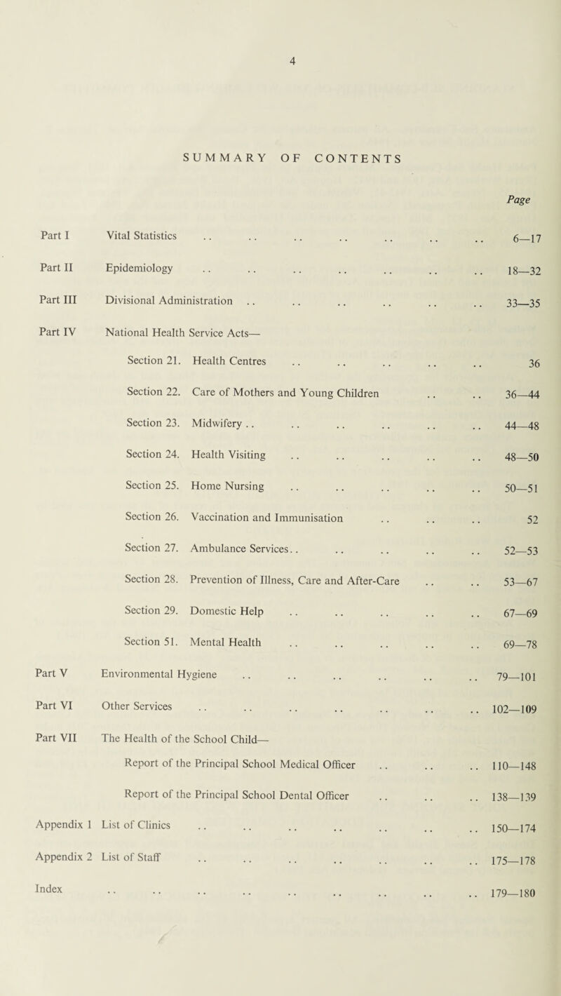 SUMMARY OF CONTENTS Page Part I Vital Statistics 6—17 Part II Epidemiology 18—32 Part III Divisional Administration 33—35 Part IV National Health Service Acts— Section 21. Health Centres 36 Section 22. Care of Mothers and Young Children 36—44 Section 23. Midwifery 44—48 Section 24. Health Visiting 48—50 Section 25. Home Nursing 50—51 Section 26. Vaccination and Immunisation 52 Section 27. Ambulance Services.. 52—53 Section 28. Prevention of Illness, Care and After-Care 53—67 Section 29. Domestic Help 67—69 Section 51. Mental Health 69—78 PartV Environmental Hygiene 79—101 Part VI Other Services .. 102—109 Part VII The Health of the School Child- Report of the Principal School Medical Officer .. 110—148 Report of the Principal School Dental Officer .. 138—139 Appendix 1 List of Clinics .. 150—174 Appendix 2 List of Staff .. 175—178 Index 179—180