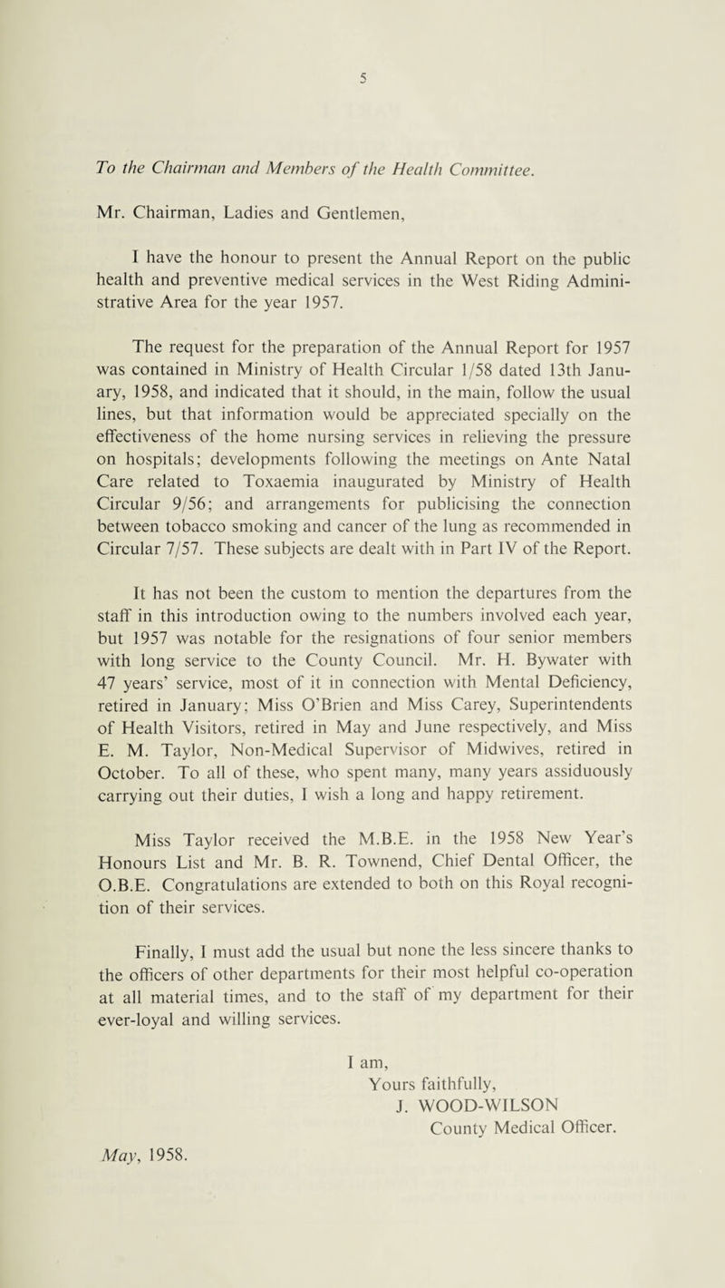 To the Chairman and Members of the Health Committee. Mr. Chairman, Ladies and Gentlemen, I have the honour to present the Annual Report on the public health and preventive medical services in the West Riding Admini¬ strative Area for the year 1957. The request for the preparation of the Annual Report for 1957 was contained in Ministry of Health Circular 1/58 dated 13th Janu¬ ary, 1958, and indicated that it should, in the main, follow the usual lines, but that information would be appreciated specially on the effectiveness of the home nursing services in relieving the pressure on hospitals; developments following the meetings on Ante Natal Care related to Toxaemia inaugurated by Ministry of Health Circular 9/56; and arrangements for publicising the connection between tobacco smoking and cancer of the lung as recommended in Circular 7/57. These subjects are dealt with in Part IV of the Report. It has not been the custom to mention the departures from the staff in this introduction owing to the numbers involved each year, but 1957 was notable for the resignations of four senior members with long service to the County Council. Mr. H. Bywater with 47 years’ service, most of it in connection with Mental Deficiency, retired in January; Miss O’Brien and Miss Carey, Superintendents of Health Visitors, retired in May and June respectively, and Miss E. M. Taylor, Non-Medical Supervisor of Midwives, retired in October. To all of these, who spent many, many years assiduously carrying out their duties, 1 wish a long and happy retirement. Miss Taylor received the M.B.E. in the 1958 New Year’s Honours List and Mr. B. R. Townend, Chief Dental Officer, the O.B.E. Congratulations are extended to both on this Royal recogni¬ tion of their services. Finally, I must add the usual but none the less sincere thanks to the officers of other departments for their most helpful co-operation at all material times, and to the staff of my department for their ever-loyal and willing services. I am, Yours faithfully, J. WOOD-WILSON County Medical Officer. May, 1958.
