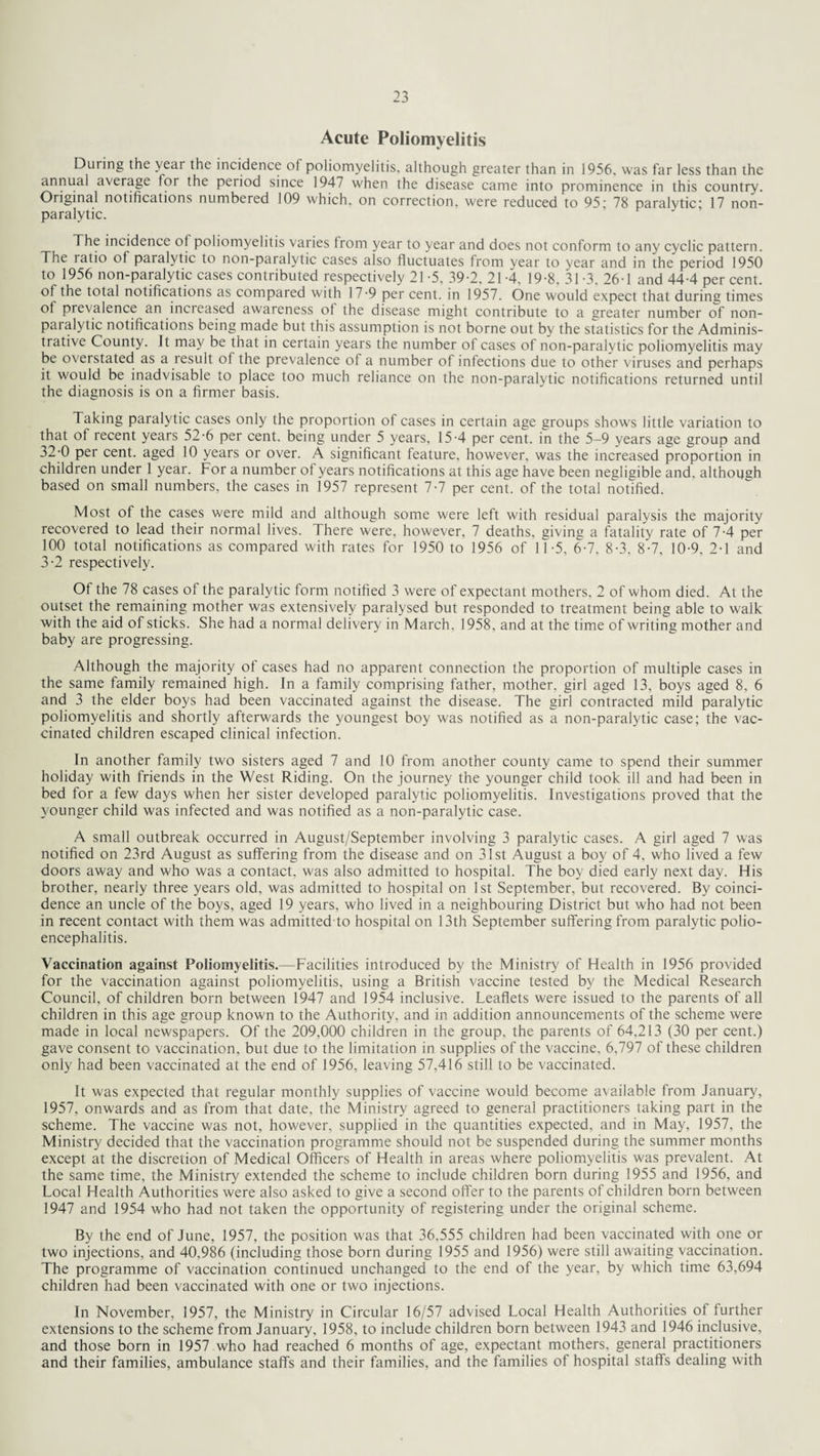 Acute Poliomyelitis During the veai the incidence of poliomyelitis, although greater than in 1956. was far less than the annual average for the period since 1947 when the disease came into prominence in this country. Original notifications numbered 109 which, on correction, were reduced to 95; 78 paralytic; 17 non¬ paralytic. The incidence ot poliomyelitis varies from year to year and does not conform to any cyclic pattern. The latio of paralytic to non-paralytic cases also fluctuates from year to year and in the period 1950 to 1956 non-paralytic cases contributed respectively 21 -5, 39-2, 21-4, 19-8, 31-3, 26T and 44-4 per cent, of the total notifications as compared with 17 -9 per cent, in 1957. One would expect that during times ot prevalence an increased awareness of the disease might contribute to a greater number of non- paialytic notifications being made but this assumption is not borne out by the statistics for the Adminis¬ trative County. It may be that in certain years the number of cases of non-paralytic poliomyelitis may be overstated as a result of the prevalence of a number of infections due to other viruses and perhaps it would be inadvisable to place too much reliance on the non-paralytic notifications returned until the diagnosis is on a firmer basis. Taking paralytic cases only the proportion of cases in certain age groups shows little variation to that of recent years 52-6 per cent, being under 5 years, 15-4 per cent, in the 5-9 years age group and 32-0 per cent, aged 10 years or over. A significant feature, however, was the increased proportion in children under 1 year. For a number of years notifications at this age have been negligible and, although based on small numbers, the cases in 1957 represent 7-7 per cent, of the total notified. Most of the cases were mild and although some were left with residual paralysis the majority recovered to lead their normal lives. There were, however, 7 deaths, giving a fatality rate of 7-4 per 100 total notifications as compared with rates for 1950 to 1956 of 11-5, 6-7, 8-3, 8-7, 10-9, 2-1 and 3-2 respectively. Ot the 78 cases of the paralytic form notified 3 were of expectant mothers. 2 of whom died. At the outset the remaining mother was extensively paralysed but responded to treatment being able to walk with the aid of sticks. She had a normal delivery in March. 1958, and at the time of writing mother and baby are progressing. Although the majority of cases had no apparent connection the proportion of multiple cases in the same family remained high. In a family comprising father, mother, girl aged 13, boys aged 8, 6 and 3 the elder boys had been vaccinated against the disease. The girl contracted mild paralytic poliomyelitis and shortly afterwards the youngest boy was notified as a non-paralytic case; the vac¬ cinated children escaped clinical infection. In another family two sisters aged 7 and 10 from another county came to spend their summer holiday with friends in the West Riding. On the journey the younger child took ill and had been in bed for a few days when her sister developed paralytic poliomyelitis. Investigations proved that the younger child was infected and was notified as a non-paralytic case. A small outbreak occurred in August/September involving 3 paralytic cases. A girl aged 7 was notified on 23rd August as suffering from the disease and on 31st August a boy of 4, who lived a few doors away and who was a contact, was also admitted to hospital. The boy died early next day. His brother, nearly three years old, was admitted to hospital on 1st September, but recovered. By coinci¬ dence an uncle of the boys, aged 19 years, who lived in a neighbouring District but who had not been in recent contact with them was admitted to hospital on 13th September suffering from paralytic polio¬ encephalitis. Vaccination against Poliomyelitis.—Facilities introduced by the Ministry of Health in 1956 provided for the vaccination against poliomyelitis, using a British vaccine tested by the Medical Research Council, of children born between 1947 and 1954 inclusive. Leaflets were issued to the parents of all children in this age group known to the Authority, and in addition announcements of the scheme were made in local newspapers. Of the 209,000 children in the group, the parents of 64,213 (30 per cent.) gave consent to vaccination, but due to the limitation in supplies of the vaccine, 6,797 of these children only had been vaccinated at the end of 1956, leaving 57,416 still to be vaccinated. It was expected that regular monthly supplies of vaccine would become available from January, 1957, onwards and as from that date, the Ministry agreed to general practitioners taking part in the scheme. The vaccine was not, however, supplied in the quantities expected, and in May, 1957, the Ministry decided that the vaccination programme should not be suspended during the summer months except at the discretion of Medical Officers of Health in areas where poliomyelitis was prevalent. At the same time, the Ministry extended the scheme to include children born during 1955 and 1956, and Local Health Authorities were also asked to give a second offer to the parents of children born between 1947 and 1954 who had not taken the opportunity of registering under the original scheme. By the end of June, 1957, the position was that 36,555 children had been vaccinated with one or two injections, and 40,986 (including those born during 1955 and 1956) were still awaiting vaccination. The programme of vaccination continued unchanged to the end of the year, by which time 63,694 children had been vaccinated with one or two injections. In November, 1957, the Ministry in Circular 16/57 advised Local Health Authorities of further extensions to the scheme from January, 1958, to include children born between 1943 and 1946 inclusive, and those born in 1957 who had reached 6 months of age, expectant mothers, general practitioners and their families, ambulance staffs and their families, and the families of hospital staffs dealing with