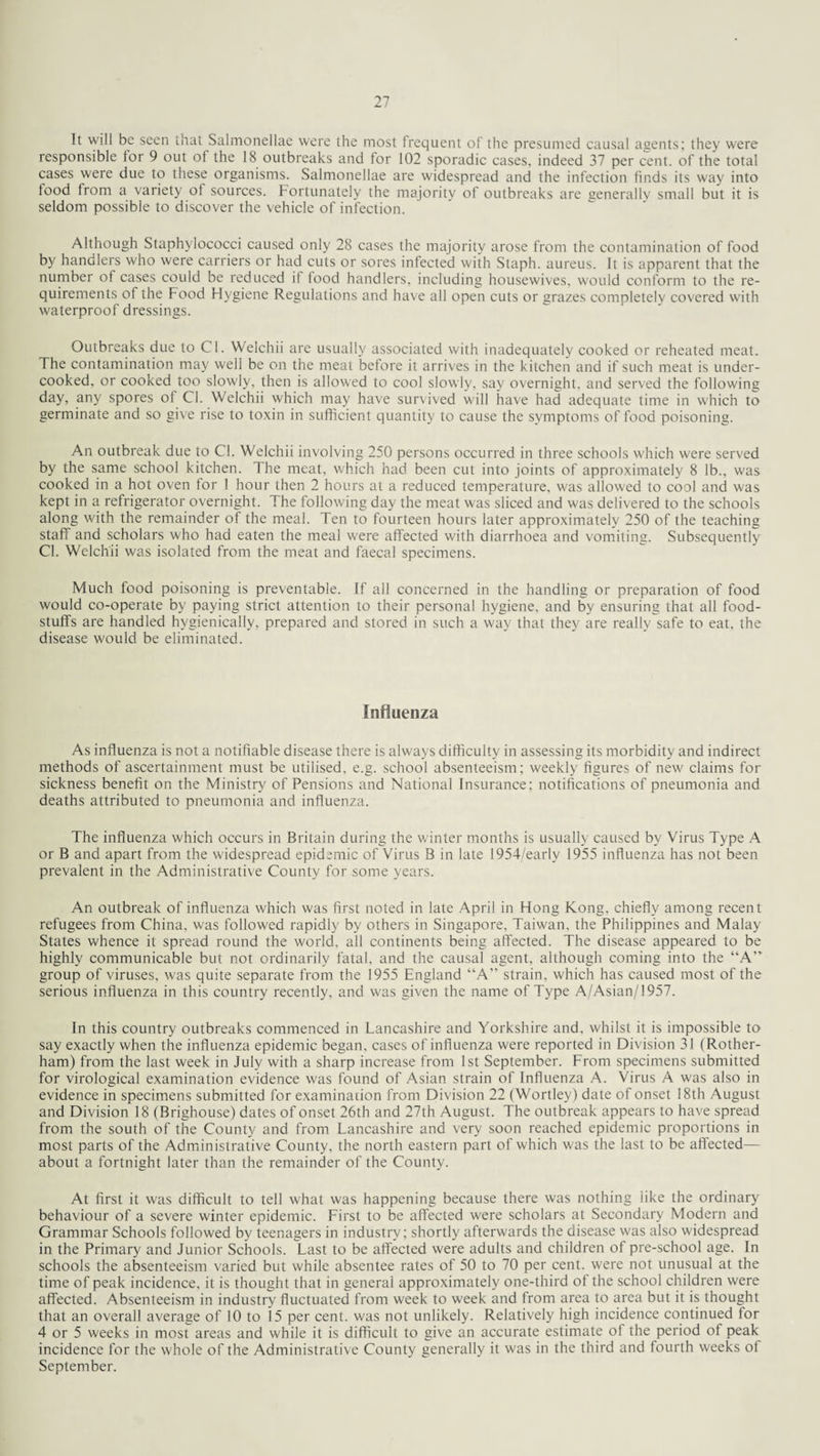 It will be seen that Salmonellae were the most frequent of the presumed causal agents; they were responsible for 9 out of the 18 outbreaks and for 102 sporadic cases, indeed 37 per cent, of the total cases were due to these organisms. Salmonellae are widespread and the infection finds its way into food from a variety of sources. Fortunately the majority of outbreaks are generally small but it is seldom possible to discover the vehicle of infection. Although Staphylococci caused only 28 cases the majority arose from the contamination of food by handlers who were carriers or had cuts or sores infected with Staph, aureus. It is apparent that the number of cases could be reduced it food handlers, including housewives, would conform to the re¬ quirements of the Food Hygiene Regulations and have all open cuts or grazes completely covered with waterproof dressings. Outbreaks due to Cl. Welchii are usually associated with inadequately cooked or reheated meat. The contamination may well be on the meat before it arrives in the kitchen and if such meat is under¬ cooked, or cooked too slowly, then is allowed to cool slowly, say overnight, and served the following day, any spores of Cl. Welchii which may have survived will have had adequate time in which to germinate and so give rise to toxin in sufficient quantity to cause the symptoms of food poisoning. An outbreak due to Cl. Welchii involving 250 persons occurred in three schools which were served by the same school kitchen. The meat, which had been cut into joints of approximately 8 lb., was cooked in a hot oven for 1 hour then 2 hours at a reduced temperature, was allowed to cool and was kept in a refrigerator overnight. The following day the meat was sliced and was delivered to the schools along with the remainder of the meal. Ten to fourteen hours later approximately 250 of the teaching staff and scholars who had eaten the meal were affected with diarrhoea and vomiting. Subsequently Cl. Welchii was isolated from the meat and faecal specimens. Much food poisoning is preventable. If all concerned in the handling or preparation of food would co-operate by paying strict attention to their persona! hygiene, and by ensuring that all food¬ stuffs are handled hygienically, prepared and stored in such a way that they are really safe to eat, the disease would be eliminated. Influenza As influenza is not a notifiable disease there is always difficulty in assessing its morbidity and indirect methods of ascertainment must be utilised, e.g. school absenteeism; weekly figures of new claims for sickness benefit on the Ministry of Pensions and National Insurance; notifications of pneumonia and deaths attributed to pneumonia and influenza. The influenza which occurs in Britain during the winter months is usually caused by Virus Type A or B and apart from the widespread epidemic of Virus B in late 1954/early 1955 influenza has not been prevalent in the Administrative County for some years. An outbreak of influenza which was first noted in late April in Hong Kong, chiefly among recent refugees from China, was followed rapidly by others in Singapore, Taiwan, the Philippines and Malay States whence it spread round the world, all continents being affected. The disease appeared to be highly communicable but not ordinarily fatal, and the causal agent, although coming into the “A” group of viruses, was quite separate from the 1955 England “A” strain, which has caused most of the serious influenza in this country recently, and was given the name of Type A/Asian/1957. In this country outbreaks commenced in Lancashire and Yorkshire and, whilst it is impossible to say exactly when the influenza epidemic began, cases of influenza were reported in Division 31 (Rother¬ ham) from the last week in July with a sharp increase from 1st September. From specimens submitted for virological examination evidence was found of Asian strain of Influenza A. Virus A was also in evidence in specimens submitted for examination from Division 22 (Wortley) date of onset 18th August and Division 18 (Brighouse) dates of onset 26th and 27th August. The outbreak appears to have spread from the south of the County and from Lancashire and very soon reached epidemic proportions in most parts of the Administrative County, the north eastern part of which was the last to be affected— about a fortnight later than the remainder of the County. At first it was difficult to tell what was happening because there was nothing iike the ordinary behaviour of a severe winter epidemic. First to be affected were scholars at Secondary Modern and Grammar Schools followed by teenagers in industry; shortly afterwards the disease was also widespread in the Primary and Junior Schools. Last to be affected were adults and children of pre-school age. In schools the absenteeism varied but while absentee rates of 50 to 70 per cent, were not unusual at the time of peak incidence, it is thought that in general approximately one-third of the school children were affected. Absenteeism in industry fluctuated from week to week and from area to area but it is thought that an overall average of 10 to 15 per cent, was not unlikely. Relatively high incidence continued for 4 or 5 weeks in most areas and while it is difficult to give an accurate estimate of the period of peak incidence for the whole of the Administrative County generally it was in the third and fourth weeks of September.