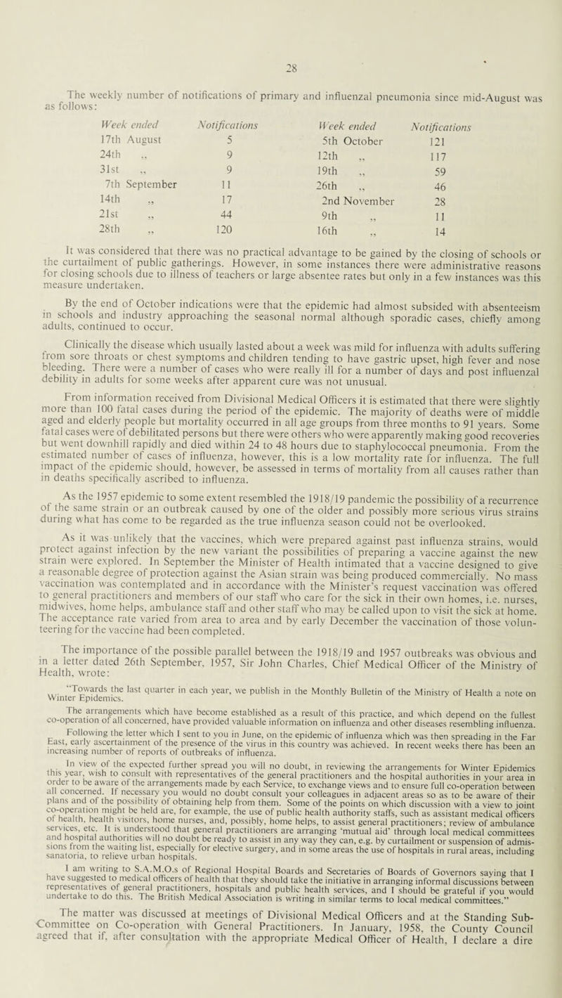 The weekly number of notifications ot primary and influenzal pneumonia since mid-August w'as as follows: Week ended Notifications Week ended Notifications 17th August 5 5th October 121 24th 9 12th „ 117 31st 9 19th 59 7th September 11 26th 46 14th 17 2nd November 28 21st 44 9th 11 28th 120 16th 14 It was consideied that theie was no practical advantage to be gained by the closing of schools or ’lie cuitailment ot public gatherings. However, in some instances there were administrative reasons (or closing schools due to illness of teachers or large absentee rates but only in a few instances was this measure undertaken. By the end of October indications were that the epidemic had almost subsided with absenteeism in schools and industry approaching the seasonal normal although sporadic cases, chiefly among adults, continued to occur. Clinically the disease which usually lasted about a week was mild for influenza with adults suffering from sore throats or chest symptoms and children tending to have gastric upset, high fever and nose bleeding. There were a number of cases who were really ill for a number of days and post influenzal debility in adults for some weeks after apparent cure was not unusual. From information received from Divisional Medical Officers it is estimated that there were slightly more than 100 fatal cases during the period of the epidemic. The majority of deaths were of middle aged and elderly people but mortality occurred in all age groups from three months to 91 years. Some fatal cases were of debilitated persons but there were others who were apparently making good recoveries but went downhill iapidly and died within 24 to 48 hours due to staphylococcal pneumonia. From the estimated number of cases of influenza, however, this is a low mortality rate for influenza. The full impact of the epidemic should, however, be assessed in terms of mortality from all causes rather than in deaths specifically ascribed to influenza. As the 1957 epidemic to some extent resembled the 1918/19 pandemic the possibility of a recurrence ot the same stiain 01 an outbreak caused by one of the older and possibly more serious virus strains during what has come to be regarded as the true influenza season could not be overlooked. As it was unlikely that the vaccines, which were prepared against past influenza strains, would protect against infection by the new variant the possibilities of preparing a vaccine against the new strain were explored. In September the Minister of Health intimated that a vaccine designed to give a reasonable degree of protection against the Asian strain was being produced commercially. No mass vaccination was contemplated and in accordance with the Minister’s request vaccination was offered to general practitioners and members of our staff who care for the sick in their own homes, i.e. nurses, midwiv es, home helps, ambulance staff and other staff who may be called upon to visit the sick at home. 7 he acceptance rate varied from area to area and by early December the vaccination of those volun¬ teering for the vaccine had been completed. The importance of the possible parallel between the 1918/19 and 1957 outbreaks was obvious and m a letter dated 26th September, 1957, Sir John Charles, Chief Medical Officer of the Ministry of Health, wrote: “Towards the last quarter in each year, we publish in the Monthly Bulletin of the Ministry of Health a note on Winter Epidemics. The ariangements which have become established as a result ot this practice, and which depend on the fullest co-operation ot all concerned, have provided valuable information on influenza and other diseases resembling influenza. Following the letter which 1 sent to you in June, on the epidemic of influenza which was then spreading in the Far hast, early ascertainment of the presence of the virus in this country was achieved. In recent weeks there has been an increasing number of reports of outbreaks of influenza. In view' ol the expected further spread you will no doubt, in reviewing the arrangements for Winter Epidemics this year wish to consult with representatives of the general practitioners and the hospital authorities in your area in older to be aware ot the arrangements made by each Service, to exchange views and to ensure full co-operation between a I concerned If necessary you would no doubt consult your colleagues in adjacent areas so as to be aware of their plans and ol the possibility ot obtaining help from them. Some of the points on which discussion with a view to joint c°'°pe.™tl°n ™ght be hel? are’ for examPle- the use of public health authority staffs, such as assistant medical officers ot health, health visitors, home nurses, and, possibly, home helps, to assist general practitioners: review of ambulance services, etc. It is understood that general practitioners are arranging ‘mutual aid' through local medical committees and hospital authorities will no doubt be ready to assist in any way they can, e.g. by curtailment or suspension of admis¬ sions from the waiting list, especially for elective surgery, and in some areas the use of hospitals in rural areas, including sanatoria, to relieve urban hospitals. 1 am writing to S.A.M.O.s of Regional Hospital Boards and Secretaries of Boards of Governors saying that I have suggested to medical officers of health that they should take the initiative in arranging informal discussions between lepresentatives ot general practitioners, hospitals and public health services, and I should be grateful if you W'ould undertake to do this. The British Medical Association is writing in similar terms to local medical committees.” The ma«ei' was discussed at meetings of Divisional Medical Officers and at the Standing Sub- Committee on Co-operation with General Practitioners. In January, 1958, the County Council agreed that if, after consultation with the appropriate Medical Officer of Health, I declare a dire