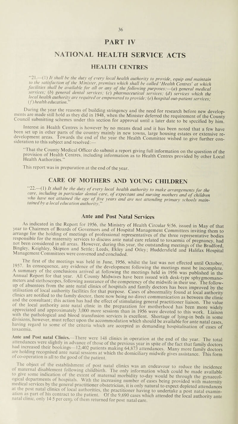 PART IV NATIONAL HEALTH SERVICE ACTS HEALTH CENTRES -1 • (1) It shall he the duty of every local health authority to provide, equip and maintain to the satisfaction of the Minister, premises which shall be called ‘Health Centres' at which facilities shall be available for all or any oj the following purposes:—(a) general medical services; (b) general dental services; (c) pharmaceutical services; (d) services which the local health authority are required or empowered to provide; (e) hospital out-patient services; ( f) health education. During the year the reasons of building stringency and the need for research before new develop¬ ments aie made still hold as they did in 1948, when the Minister deferred the requirement of the County Council submitting schemes under this section for approval until a later date to be specified by him. Interest in Health Centres is however by no means dead and it has been noted that a few have been set up in other parts of the country mainly in new towns, large housing estates or extensive re¬ development areas. Towards the end of the year the Health Committee wished to give further con¬ sideration to this subject and resolved:— “That the County Medical Officer do submit a report giving full information on the question of the provision of Health Centres, including information as to Health Centres provided bv other Local Health Authorities.” This report was in preparation at the end of the year. CARE OF MOTHERS AND YOUNG CHILDREN (1) h shed! be the duty of every local health authority to make arrangements for the care, including in particular dental care, of expectant and nursing mothers and of children ho have not attained the age of five years and are not attending primary schools main¬ tained by a local education authority. Ante and Post Natal Services As indicated in the Report for 1956. the Ministry of Health Circular 9/56, issued in May of that >t\u to Chairmen of Boards ol Governors and of Hospital Management Committees inviting them to arrange tor the holding of meetings of professional representatives of the three representative bodies responsible for the maternity services to discuss ante natal care related to toxaemia of pregnancy, had not been considered in all areas. However, during this year, the outstanding meetings of the Bradford Bingley. Keighley, Skipton and Settle; Leeds, Ilkley and Otley; Huddersfield and Halifax Hospital Management Committees were convened and concluded. The first of the meetings was held in June, 1956, whilst the last was not effected until October, 90/. In consequence, any evidence of the development following the meetings must be incomplete A summary of the conclusions arrived at following the meetings held in 1956 was published in the Annual Report lor that year. All County Midwives have been issued with desk-type sphygmomano¬ meters and stethoscopes, following assurance of the competency of the midwife in their use. the follow- up ot absentees from the ante natal clinics of hospitals and family doctors has been improved by the utilisation ot local authority facilities for that purpose. Cases of abnormality found at local authority Himes aie notified to the family doctor, there now being no direct communication as between the clinic and the consultant; this action has had the effect of stimulating general practitioner liaison. The value ot the local authority ante natal clinic in the preparation for motherhood has been more widely appreciated and approximately 3,000 more sessions than in 1956 were devoted to this work. Liaison with tne pathological and blood transfusion services is excellent. Shortage of lying-in beds in some divisions, however, must reflect upon the accommodation which should be available for ante natal cases, laving legard to some oi the criteria which are accepted as demanding hospitalisation of cases of inYQPmici 1 Ante and Post natal Clinics.—There were 148 clinics in operation at the end of the year. The total attendances were slightly in advance of those of the previous year in spite of the fact that family doctors had increased their bookings—12.402 patients making 64,873 attendances. Many more family doctors are holding recognised ante natal sessions at which the domiciliary midwife gives assistance This form of co-operation is all to the good of the patient. The object of the establishment of post natal clinics w;as an endeavour to reduce the incidence ot maternal disablement following childbirth. The only information which could be made available to give some indication of the extent of maternal morbidity to-day w'ould be through the gynaecol¬ ogical departments of hospitals. With the increasing number of cases being provided with maternity medical services by the general practitioner obstetrician, it is only natural to expect depleted attendances at the post natal clinics of local authorities, the practitioner having to undertake a post natal examin- ation as part of his contract to the patient. Of the 9,690 cases which attended the local authority ante i.ital clinic, only 14-5 per cent, of them returned for post natal care.