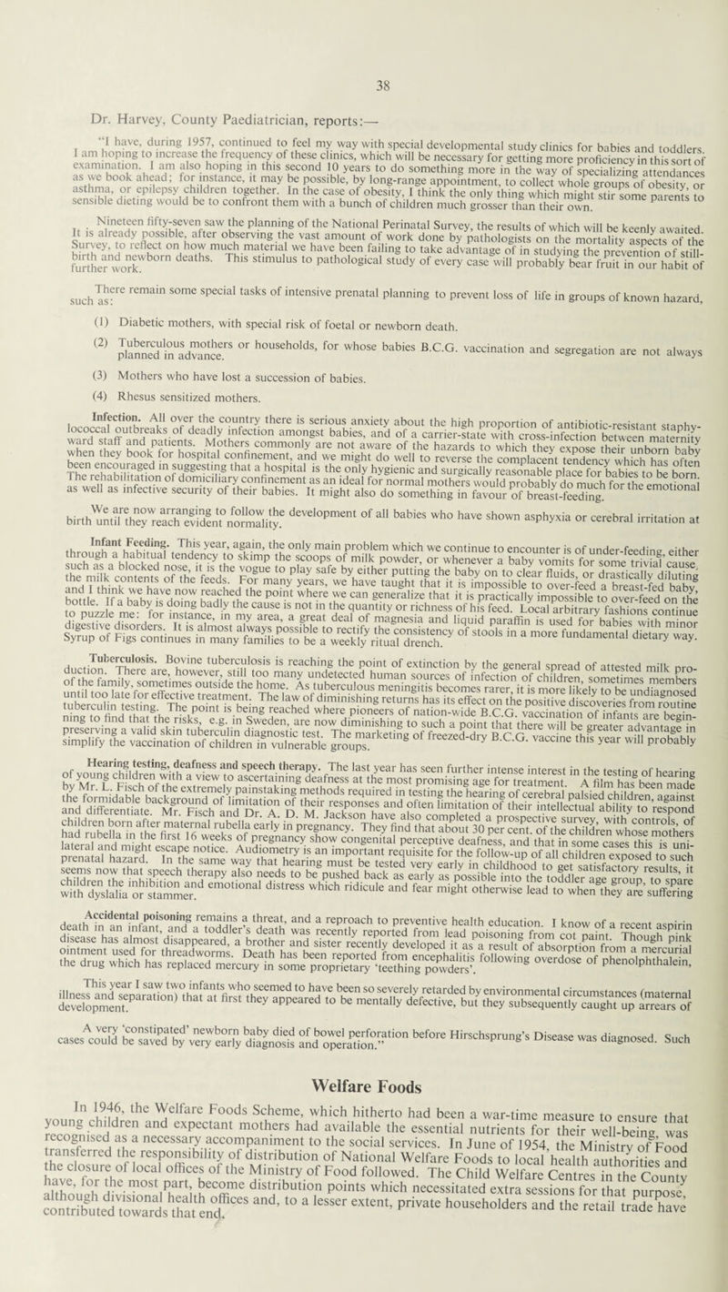 Dr. Harvey, County Paediatrician, reports:— i J have during 1957, continued to feel my way with special developmental study clinics for babies and toddlers I am hoping to increase the frequency of these clinics, which will be necessary for getting more proficiency™ thissort of examination I am also hoping in this second 10 years to do something more in the way of specializing attendances as we book ahead; for instance, it may be possible, by long-range appointment, to collect whole groups of obesity or asthma, or epilepsy children together In the case of obesity, 1 think the only thing which might stir someS to sensible dieting would be to confront them with a bunch of children much grosser than their own. Parents to it c N,lnet^en fiPy-seven saw the planning of the National Perinatal Survey, the results of which will be keenly awaited. It is already possible, after observing the vast amount ot work done by pathologists on the mortality asnects of thp Survey, to reflect on how much material we have been failing to take advantage of instudyingThe prevenS of stilU further workW n St'mUlUS ‘° Path°loglCal study of every case will probably bear fruifin our habit of such TisfrC r£main S°me SPeC'aI taSkS °f intensive Prenatal Planning to prevent loss of life in groups of known hazard, (J) Diabetic mothers, with special risk of foetal or newborn death. (2) planned* iiiadvance.rS °r h°USeh°lds’ for whose babies BCG- vaccination and segregation are not always (3) Mothers who have lost a succession of babies. (4) Rhesus sensitized mothers. ThTrehahmfn8^ m IH88®?*18 that a hospital is the only hygienic and surgically reasonable place for babies to be born as we„ as bir,hdeVel‘,PmeM °f a“ b8bi« ^ >“» sb»™ asphyxia or cerebral irriiarion a, , Infant heeding. This year, again, the only main problem which we continue to encounter is of under feeding Pither br°U8h ,a habituai tendency to skimp the scoops of milk powder, or whenever a babv fomits for some?rivatciu« the nfilkcontents of the feed^6 F°gUe l° P'ay Safe by, either Put,ing the baby on to clear fluids, or drastically diluting InH r tK- ‘ h feed?- ,F°r mar|y years, we have taught that it is impossible to over-feed a breast-fed hahv Syrup of Figs continues in many families to be a weekly ritual drench. tunaamental dietary way. d„ot TubexKl0Sls‘ BuVine tuberculosis is reaching the point of extinction by the general spread of attested milk nrn nfthlTa JherC aieF howcver’,stl1' t?° many undetected human sources of infection of children sometimes member mmsssmmmss mmsmsssm casescould bfSlTdbl'v^earTydlSnoS a^'raZn0 ^ »as diagnosed. Such Welfare Foods In 1946, the Welfare Foods Scheme, which hitherto had been a war-time measure to ensure that jLoung-Chlidren and exPectant mothers had available the essential nutrients for their well-being was recognised as a necessary accompaniment to the social services. In June of 1954 the Ministry of?Food transferred the responsibility of distribution of National Welfare Foods to local healtHXorities and the closure of local offices of the Ministry of Food followed. The Child Welfare Centres in the Countv ilthnnoli the most part become distribution points which necessitated extra sessions for that purpose3^ 't0 a lcsser ex,ent> private householdCTS and ,he K