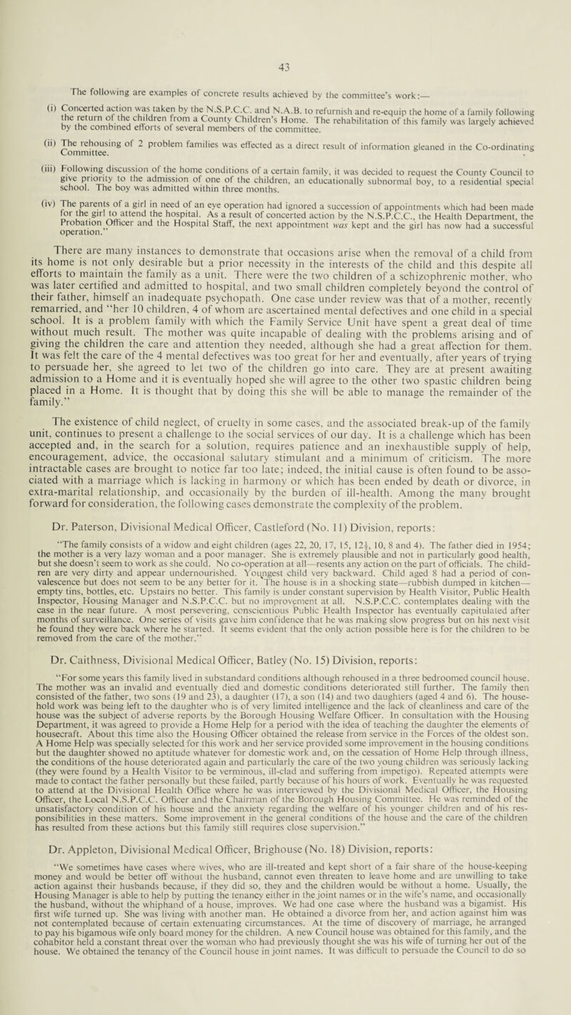 The following are examples of concrete results achieved by the committee's work:_ (i) Concerted action was taken by the N.S.P.C.C. and N.A.B. to refurnish and re-equip the home of a family following the ieturn of the children from a County Children’s Home. The rehabilitation of this family was largely achieved by the combined efforts of several members of the committee. (ii) The lehousing ol 2 pioblem families was effected as a direct result of information gleaned in the Co-ordinating Committee. . (iii) Following discussion of the home conditions of a certain family, it was decided to request the County Council to give priority to the admission of one of the children, an educationally subnormal boy, to a residential special school. The boy was admitted within three months. (iv) The parents of a girl in need of an eye operation had ignored a succession of appointments which had been made lot the gnl to attend the hospital. As a result of concerted action by the N.S.P.C.C., the Health Department, the Probation Officer and the Hospital Staff, the next appointment was kept and the girl has now had a successful operation. There are many instances to demonstrate that occasions arise when the removal of a child from its home is not only desirable but a prior necessity in the interests of the child and this despite all efforts to maintain the family as a unit. There were the two children of a schizophrenic mother, who was later certified and admitted to hospital, and two small children completely beyond the control of their father, himseli an inadequate psychopath. One case under review was that of a mother, recently remarried, and 'her 10 children, 4 of whom are ascertained mental defectives and one child in a special school. It is a problem family with which the Family Service Unit have spent a great deal of time without much result. The mother was quite incapable of dealing with the problems arising and of giving the children the care and attention they needed, although she had a great affection for them. It was felt the care of the 4 mental defectives was too great for her and eventually, after years of trying to persuade her, she agreed to let two of the children go into care. They are at present awaiting admission to a Home and it is eventually hoped she will agree to the other two spastic children being placed in a Home. It is thought that by doing this she will be able to manage the remainder of the family.” The existence of child neglect, of cruelty in some cases, and the associated break-up of the family unit, continues to present a challenge to the social services of our day. It is a challenge which has been accepted and, in the search for a solution, requires patience and an inexhaustible supply of help, encouragement, advice, the occasional salutary stimulant and a minimum of criticism. The more intractable cases are brought to notice far too late; indeed, the initial cause is often found to be asso¬ ciated with a marriage which is lacking in harmony or which has been ended by death or divorce, in extra-marital relationship, and occasionally by the burden of ill-health. Among the many brought forward for consideration, the following cases demonstrate the complexity of the problem. Dr. Paterson, Divisional Medical Officer, Castleford (No. 11) Division, reports: “The family consists of a widow and eight children (ages 22, 20, 17, 15, 12£, 10, 8 and 4). The father died in 1954; the mother is a very lazy woman and a poor manager. She is extremely plausible and not in particularly good health, but she doesn't seem to work as she could. No co-operation at all—resents any action on the part of officials. The child¬ ren are very dirty and appear undernourished. Youngest child very backward. Child aged 8 had a period of con¬ valescence but does not seem to be any better for it. The house is in a shocking state—rubbish dumped in kitchen— empty tins, bottles, etc. Upstairs no better. This family is under constant supervision by Health Visitor, Public Health Inspector, Housing Manager and N.S.P.C.C. but no improvement at all. N.S.P.C.C. contemplates dealing with the case in the near future. A most persevering, conscientious Public Health Inspector has eventually capitulated after months of surveillance. One series of visits gave him confidence that he was making slow progress but on his next visit he found they were back where he started. It seems evident that the only action possible here is for the children to be removed from the care of the mother. Dr. Caithness, Divisional Medical Officer, Batley (No. 15) Division, reports: “For some years this family lived in substandard conditions although rehoused in a three bedroomed council house. The mother was an invalid and eventually died and domestic conditions deteriorated still further. The family then consisted of the father, two sons (19 and 23), a daughter (17), a son (14) and two daughters (aged 4 and 6). The house¬ hold work was being left to the daughter who is of very limited intelligence and the lack of cleanliness and care of the house was the subject of adverse reports by the Borough Housing Welfare Officer. In consultation with the Housing Department, it was agreed to provide a Home Help for a period with the idea of teaching the daughter the elements of housecraft. About this time also the Housing Officer obtained the release from service in the Forces of the oldest son. A Home Help was specially selected for this work and her service provided some improvement in the housing conditions but the daughter showed no aptitude whatever for domestic work and, on the cessation of Home Help through illness, the conditions of the house deteriorated again and particularly the care of the two young children was seriously lacking (they were found by a Health Visitor to be verminous, ill-clad and suffering from impetigo). Repeated attempts were made to contact the father personally but these failed, partly because of his hours of work. Eventually he was requested to attend at the Divisional Health Office where he was interviewed by the Divisional Medical Officer, the Housing Officer, the Local N.S.P.C.C. Officer and the Chairman of the Borough Housing Committee. He was reminded of the unsatisfactory condition of his house and the anxiety regarding the welfare of his younger children and of his res¬ ponsibilities in these matters. Some improvement in the general conditions of the house and the care of the children has resulted from these actions but this family still requires close supervision.” Dr. Appleton, Divisional Medical Officer, Brighouse (No. 18) Division, reports: “We sometimes have cases where wives, who are ill-treated and kept short of a fair share of the house-keeping money and would be better off without the husband, cannot even threaten to leave home and are unwilling to take action against their husbands because, if they did so, they and the children would be without a home. Usually, the Housing Manager is able to help by putting the tenancy either in the joint names or in the wife's name, and occasionally the husband, without the whiphand of a house, improves. We had one case where the husband was a bigamist. His first wife turned up. She was living with another man. He obtained a divorce from her, and action against him was not contemplated because of certain extenuating circumstances. At the time of discovery of marriage, he arranged to pay his bigamous wife only board money for the children. A new Council house was obtained tor this family, and the cohabitor held a constant threat over the woman who had previously thought she was his wife of turning her out of the house. We obtained the tenancy of the Council house in joint names. It was difficult to persuade the Council to do so