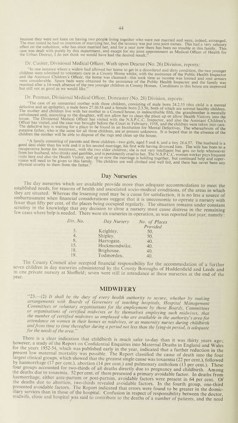 because they were not keen on having two people living together who were not married and were indeed estranged The man stated he had no intention of marrying her, but the tenancy was put into joint names. This'had a very salutary effect on the cohabitor, who has since married her, and for a year now there has been no trouble in this family This case was dealt with purely by this department, and except for my joint appointment as Medical Officer of Health for the Urban District, 1 do not think we would have had the desired result.” Dr. Cusiter, Divisional Medical Officer, Wath upon Dearne (No. 26) Division, reports: In one instance where a widow had allowed her home to get in a disordered and dirty condition the two younger children were admitted to voluntary care in a County Home whilst, with the assistance of the Public Health Inspector ctno the Assistant Chilclien s Officer, the home was cleansed—this took time as income was limited and rent arrears were considerable. Spare beds were obtained by the assistance of the Public Health Inspector and the family was reunited after a 14-week absence of the two younger children in County Homes. Conditions in this house are improved but still not as good as we would like. Dr. Penman, Divisional Medical Officer, Doncaster (No. 28) Division, reports: “The case of an unmarried mother with three children, consisting of male born 24.2.53 (this child is a mental defective and an epileptic) a male born 27.10.54 and a female born 2.3.56, both of which are normal healthy children I he mother and children live with her mother in a Council house, in indescribable filth, the grandmother is mentally unbalanced and, according to the daughter, will not allow her to clean the place up or allow Health Visitors into the rvmSe‘ Jhe PIV's,onal Medical Officer has visited with the N.S.P.C.C. Inspector, and also the Assistant Children’s Officer has visited, and the case was brought before the Court in Februarv, 1958, and the children were taken into care The defective boy is waiting for a place to be found in an Institution foi' Mental Defectives. The whereabouts of the putanve father, who is the same for all three children, are at present unknown. It is hoped that in the absence of the children the mother will be able to dispose of the rags and clean up the house. iian?'iy consisting of parents and three children—two girls, aged 5 and 4, and a boy 28.4.57. The husband is a good deal older than his wife and it is his second marriage, his first wife having divorced him. The wife has been to a recuperative home for treatment, with the two elder children; she is not very intelligent but gets no help whatsoever ■ rom her husband, who drinks and gambles, and is persistently cruel to her. The N.S.P.C.C. woman worker navs frenuent v!s!onhwffiann^H tS0 Hea k,h Ykw’ ai?d U?l° n,0-^the marria8e is holding together, but continued help and super- vision will need to be given to this family. The children are well clothed and well fed, and there has never been any physical cruelty to them from the father. J Day Nurseries i u nutsejies which are available provide more than adequate accommodation to meet the established needs, tor reasons of health and associated socio-medical conditions, of the areas in which they are situated. Whereas the lessening need may be a cause for satisfaction, it is no less a source of embarrassment when financial considerations suggest that it is uneconomic to operate a nursery with .ewer than fifty per cent, of the places being occupied regularly. The situation remains under constant scrutiny m the knowledge that any decision to close a nursery must cause distress in the remaining ,ew cases where help is needed. There were six nurseries in operation, as was reported last year, namely: Div. No. Day Nursery No. of Prow 3. Keighley. 50. 4. Shipley. 50. 8. Harrogate. 40. 15. Heckmondwike. 40. 18. Brighouse. 40. 19. Todmcrrden. 40. County Council also accepted financial responsibility for the accommodation of a further seven children in day nurseries administered by the County Boroughs of Huddersfield and Leeds and m one private nursery at Sheffield; seven were still in attendance at these nurseries at the end of the year. MIDWIFERY 2-'1- (2) It shall be the duty of every health authority to secure, whether by making arrangements with Boards of Governors of teaching hospitals, Hospital Management Committees or voluntary organisations for the employment by those Boards, Committees or organisations of certified midwives or by themselves employing such midwives, that the number of certified midwives so employed who are available in the authority's area for attendance on women in their homes as midwives, or as maternity nurses during childbirth andJrom time to time thereafter during a period not less than the lying-in period, is adequate Jor the needs of the area. There is a clear indication that childbirth is much safer to-day than it was thirty years ago- however, a study oi the Report on Confidential Enquiries into Maternal Deaths in England and Wales tor the years 195^-54, which was published early in the year, indicated that a further reduction in the present ow maternal mortality was possible. The Report classified the cause of death into the four largest clinical groups, which showed that the greatest single cause was toxaemia (22 per cent.) followed by haemorrhage (17 per cent.), abortion (14 per cent.) and pulmonary embolism (13 per cent.). These lour groups accounted tor two-thirds of all deaths directly due to pregnancy and childbirth. Among fhe deaths due to toxaemia, 52 per cent, of them presented a primary avoidable factor. In deaths from haemorrhage, either ante-partum or post-partum, avoidable factors were present in 64 per cent. Of .he deaths due to abortion, two-thirds revealed avoidable factors. In the fourth group, one-third presented avoidable factors. Jhe Report indicated that errors were found to be greater in the domic- mary services than in those of the hospital. Confusion in respect of responsibility between the doctor midwife, clinic and hospital ^vas said to contribute to the deaths of a number of patients, and the need