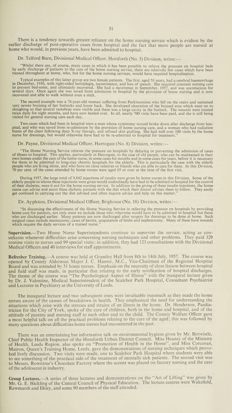There is a tendency towards greater reliance on the home nursing service which is evident by the earlier discharge of post-operative cases from hospital and the fact that more people are nursed at home who would, in previous years, have been admitted to hospital. Dr. Telford Burn, Divisional Medical Officer, Horsforth (No. 5) Division, writes:— “Whilst there are, of course, many cases in which it has been possible to relieve the pressure on hospital beds by early discharge of patients to the care of the home nursing service, there are relatively few cases which have been treated throughout at home, who, but for the home nursing services, would have required hospitalisation. Typical examples of this latter group are two female patients. The first, aged 58 years, had a cerebral haemorrhage in December, 1956, with right-sided hemiplegia, incontinence, and loss of speech. She required constant nursing care to prevent bed-sores, and ultimately recovered. She had a recurrence in September, 1957, and was unconscious for several days. Once again she was saved from admission to hospital by the provision of home nursing and is now recovered and able to walk without even a stick. The second example was a 76-year-old woman suffering from Parkinsonism who fell on the stairs and sustained very severe bruising of her buttocks and lower back. She developed ulceration of the bruised area which went on to sloughing so that several vertebrae were visible and there was a large cavity in the buttock. The wounds were treated twice daily for eight months, and have now healed over. In all, nearly 700 visits have been paid, and she is still being visited for general nursing care each day. Two cases which had been in hospital were a man whose cystotomy wound broke down after discharge from hos¬ pital, and who was saved from re-admission by the provision of home nursing care, and a woman who had radiation burns of the chest following deep X-ray therapy, and refused skin grafting. She had well over 100 visits by the home nurse for dressings, but would otherwise have had to be re-admitted to hospital for treatment.” Dr. Payne, Divisional Medical Officer, Harrogate (No. 8) Division, writes:— “The Home Nursing Service relieves the pressure on hospitals by delaying or preventing the admission of cases of illness to hospital. This applies, particularly in Harrogate, to the case of old people, who can be maintained in their own homes under the care of the home nurse, in some cases for months and in some cases for years, before it is necessary for them to be admitted to long-stay chronic hospitals for the elderly. This is particularly the case with the elderly people who are living alone, and who have no close relatives or friends who are able to care for them. In this Division, 70 per cent, of the cases attended by home nurses were aged 65 or over at the time of the first visit. During 1957, the large total of 9,842 injections of insulin were given by home nurses in this Division. Some of the elderly people to whom these injections were given would undoubtedly have had to be admitted to hospital for the control of their diabetes, were it not for the home nursing service. In addition to the giving of these insulin injections, the home nurse can advise and assist these diabetic patients with the diet which their doctor advises them to follow. They easily get confused in carrying out the diet advised and often require advice and help on this matter.” Dr. Appleton, Divisional Medical Officer, Brighouse (No. 18) Division, writes:— “In discussing the effectiveness of the Home Nursing Service in relieving the pressure on hospitals by providing home care for patients, not only must we include those who otherwise would have to be admitted to hospital but those who are discharged earlier. Many patients are now discharged after surgery for dressings to be done at home. Such surgical cases include mastectomy, cases of hernia, amputation of limbs and nephrectomy. Many of these have wounds which require the daily services of a trained nurse.” Supervision,—Two Home Nurse Superintendents continue to supervise the service, acting as con¬ sultants whenever difficulties arise concerning nursing techniques and other problems. They paid 329 routine visits to nurses and 99 special visits; in addition, they had 123 consultations with the Divisional Medical Officers and 40 interviews for staff appointments. Refresher Training.—A course was held at Grantley Hall from 8th to 14th July, 1957. The course was opened by County Alderman Major J. C. Hunter, M.C., Vice-Chairman of the Regional Hospital Board and was attended by 31 home nurses. Emphasis on the necessity of close liaison between hospital and field staff was made, in particular that relating to the early notification of hospital discharges. The theme of the course was “The Psychological Aspect of Illness” with the inaugural lecture given by Dr. J. Valentine, Medical Superintendent of the Scalebor Park Hospital, Consultant Psychiatrist and Lecturer in Psychiatry at the University of Leeds. The inaugural lecture and two subsequent ones were invaluable inasmuch as they made the home nurses aware of the causes of breakdown in health. They emphasised the need for understanding the situations which arise with the stresses and strains of an illness in the home. Dr. Henderson, Paedia¬ trician for the City of York, spoke of the care of children, both in the home and hospital, and of the attitude of parents and nursing staff to each other and to the child. The County Welfare Officer gave a most helpful talk on all the practical problems relating to the care of the aged; this was followed by many questions about difficulties home nurses had encountered in the past. There was an entertaining but informative talk on environmental hygiene given by Mr. Birtwistle, Chief Public Health Inspector of the Horsforth Urban District Council. Miss Heaney of the Ministry of Health, Leeds Region, also spoke on “Promotion of Health in the Home”, and Miss Corcoran, Matron, Queen’s Training Home, Leeds, gave the demonstrations ot nursing techniques which provo¬ ked lively discussion. Two visits were made, one to Scalebor Park Hospital where students were able to see something of the practical side of the treatment of mentally sick patients. The second visit was to Messrs. Rowntree’s Chocolate Lactory where the accent was placed on factory nursing and the care of the adolescent in industry. Group Lectures.—A series of three lectures and demonstrations on the ‘ Art of Lifting was given by Mr. G. E. Hickling of the Central Council of Physical Education. The lecture centres were Wakefield, Rawmarsh and Ilkley, and some 90 members of the staff attended.