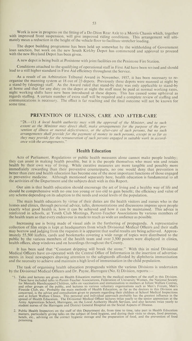 Work is now in progress on the fitting of a De-Dion Rear Axle to a Morris Chassis which, together with improved front suspension, will give improved riding conditions. This arrangement will ulti¬ mately mean a reduction in the height of the vehicle floor to facilitate stretcher loading. The depot building programme has been held up somewhat by the withholding of Government loan sanction, but work on the new South Kirkby Depot has commenced and approval to proceed with the new Hoyland Depot has been given. A new depot is being built at Penistone with joint facilities on the Penistone Fire Station. Conditions attached to the qualifying ot operational staff in First Aid have been revised and should lead to a still higher standard in First Aid efficiency throughout the Service. As a result of an Arbitration Tribunal Award in November, 1957, it has been necessary to re¬ organise the manning system at 18 out of 23 depots. Previously these depots were manned at night by a stand-by (sleeping) staff. As the Award ruled that stand-by duty was only applicable to stand-by at home and that tor any duty on the depot at night the staff must be paid at normal working rates, night working shifts have now been introduced at these depots. This has caused some upheaval as regards staffing. A certain number of extra staff will be required and a complete review of staffing and communications is necessary. The effect is far reaching and the final outcome will not be known for some time. PREVENTION OF ILLNESS, CARE AND AFTER-CARE “28.—(1) A local health authority may with the approval of the Minister, and to such extent as the Minister may direct shall, make arrangements for the purpose of the pre¬ vention of illness or mental defectiveness, or the after-care of such persons, but no such arrangements shall provide for the payment of money to such persons, except in so far as they may provide for the remuneration of such persons engaged in suitable work in accord¬ ance with the arrangements Health Education Acts of Parliament. Regulations or public health measures alone cannot make people healthy; they can assist in making health possible, but it is the people themselves who must win and retain health by their own way of living. While curative measures are more tangible and possibly more immediately rewarding than their preventive counterparts, no one would deny that prevention is better than cure and health education has become one of the most important functions of those engaged in preventive medicine. Although mentioned separately here, health education is fundamental to all the activities of the Department and the subjects dealt with in this Report. Our aim is that health education should encourage the art of living and a healthy way of life and should be comprehensive with no one too young or too old to gain benefit; the efficiency and value of any scheme depending on its adaption to the needs and social levels of the population. The main health educators by virtue of their duties are the health visitors and nurses who in the homes and clinics, through personal advice, talks, demonstrations and discussions impress upon people exactly what good health is, how it can be achieved and how it can be maintained. This advice is reinforced in schools, at Youth Club Meetings, Parent-Teacher Associations by various members of the health team so that every endeavour is made to reach as wide an audience as possible. Increasing use is being made of visual aids in the furthering of propaganda. A representative collection of film strips is kept at headquarters from which Divisional Medical Officers and their staffs may borrow and judging from the requests it is apparent that useful results are being achieved. Approx¬ imately 55.500 leaflets, cards and bookmarks covering a wide range of topics were distributed to the public by the various members of the health team and over 3,500 posters were displayed in clinics, health offices, shop windows and on hoardings throughout the County. It has been said that “Constant dripping will break the stone.” With this in mind Divisional Medical Officers have co-operated with the Central Office of Information in the insertion of advertise¬ ments in local newspapers drawing attention to the safeguards afforded by diphtheria immunisation and the necessity to achieve and maintain a high level of immunisation in the child population. The task of organising health education propaganda within the various Divisions is undertaken by the Divisional Medical Officers and Dr. Payne, Harrogate (No. 8) Division, reports:— “1. Talks and lectures are given on Health Education matters by the medical members of the staff in this Division. These have included talks to Parent-Teacher Associations, Federation of University Women, the National Society for Mentally Handicapped Children, talks on vaccination and immunisation to mothers at Infant Welfare Centres, and other groups of the public, and lectures to various voluntary organisations such as Men’s Forum, Men’s Fireside Club, etc. Probably the main methods of Health Education, as far as the doctors in this Division are concerned, is the advice and consultation given to parents regarding their children at School Medical Inspections and at Infant Welfare Clinics. This personal and individual approach probably has the greatest influence in the spread of Health Education. The Divisional Medical Officer lectures twice yearly to the senior apprentices at the Army Apprentices School, Harrogate, on the Local Authority Health Services, and also lectures twice yearly to student nurses of the Harrogate and District General Hospital on the Social Aspects of Disease. 2. Public Health Inspectors on the staff of this Department do, from time to time, take part in Health Education matters, particularly giving talks on the subject of food hygiene, and during their visits to shops, food premises, hotels, etc., advising on the correct hygienic storage and the preparation of food, and the prevention of food poisoning.