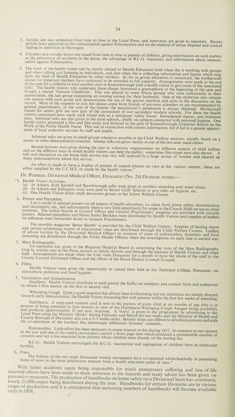 5. 3. Articles are also submitted from time to time to the Local Press, and interviews are given to reporters Recent articles have appeared on the immunisation against Poliomyelitis and on the method of refuse disposal and control tipping in operation in Harrogate. 4. Circulars and circular letters are issued from time to time to parents of children, giving information on such matters as the prevention ol accidents in the home, the advantage of B.C.G. injections, and information about immuni¬ sation against Poliomyelitis. The work of the health visitor can be closely related to Health Education both when she is working with ctouds and when talking and listening to individuals, and also when she is collecting information and figures which may foim the basis ot Health Education by other workers. As far as group education is concerned, the mothercraft classes tor expectant mothers have continued to be attended to full capacity. Arrangements were made at the end of the year for a midwife to start another class in Knaresborough with a health visitor to give some of the associated ,The hea“h visitors who undertake these classes borrowed a gramophone at the beginning of the year and L ought a record Natural Childbirth . This was played to some fifteen groups who were enthusiastic in their appreciation, the last group requesting an evening session for their husbands. One of the midwives also attends rpmrf|SSI|Vin^'£ fhfh gr°U? ^nd den)°nstrates the use of the gas/air machine and joins in the discussion on the ecoid Most of the requests to join the classes come from friends of previous attenders or are recommended by general practitioners; in the case ol the former the practitioner’s permission is always obtained. Mothercraft v,c,wl °r semor,8'rls are now part ot the curriculum of two secondary modern schools. For these the health diets°rInforma^ta 1 Inf Jrp£krf SUCh V1tua 31 £ miniature -safety house’, flannelgraph figures, and imitation , n otrma taIks, are glVjn'n the rural schools, chiefly on subjects connected with personal hygiene One Workof the PnhlvnHdand S? StnpS-and lectured to the girIs of Knaresborough Grammar School on the Woi k of the Public Health Nmse. This was in connection with careers information, but it led to a greater appreci¬ ation of local authority services by staff and pupils. g appreci ta'ks are given t0 sma11 groups whenever possible at the Child Welfare sessions, usually based on a poster or other demonstration material. Similar talks are given weekly at one of the two ante natal clinics. and nnVfhrpH!ffi^/etS were •glVell durungitue-ar to voluntary organisations on different aspects of child welfare mlk anriHkrfdn ^ th WllCu ^eaUh Y,sltors can helP the Public; sometimes film strips were also shown. A ™S very Wdl received b* a lar*e sroup of women and cleared up eltheXSXTh?^^^ “ VieW “ «“ Vari0“S “n,res- ,hKe ■» Dr. Penman, Divisional Medical Officer, Doncaster (No. 28) Division, writes:— “1. Health Visitor Activities: At ASvem’ K^rcmandal1 3nd ^prot borough talks were given to mothers attending ante natal clinics £ oLShwfn HSHn V1Sin h ere Pa'd t0 Seni°r Girls’ ScIlooIs t0 give talks on hygiene, etc. (c) One Health Visitoi holds small discussion groups in her Infant Welfare Centre. 2. Posters and Pamphlets. Use is made of selected posters on all aspects of health education, i.e. clean food home safety immunisation and vaccination, etc., but unfortunately there is very little opportunity for scope in the Church Halls we use as clinic prermses The notice boards at Council Offices and General Practitioners’ surgeries areprovided wilh suitable posters. Selected pamphlets and Home Safety Booklets were distributed by Health Visitors and supplies of leaflets on influenza were forwarded direct to General Practitioners. supplies ot leaflets , , Thf ^^hly magazine ‘Better Health’ is provided for the Child Welfare Centres. Supplies of feeding charts and certiun advertising matter ot educational value are distributed through the Child Welfare Centres Leaflets of advice (written by the Divisional Medical Officer) to contacts of cases of poliomyelitis dysemerv and food poisoning are distributed through the Public Health Officers when the investigation on each case is carried out. 3. Mass Radiography. i rr,u<£a5-erfti0n g!ve„ t0 the Re®ional Hospital Board in advertising the visits of the Mass Radiography Unit by articles sent to the Press posters to family doctors and through the medium of Health Visitors anfother Connt^rnf nrifn-S are (he Unit visits Doncaster for a month to have the whole of the staff in the County Council Divisional Offices and the offices of the Rural District Council X-rayed. 4. Films. to a,,end **“held ,he Technicai a,iiege- Doncast'r- °n 5. Vaccination and Immunisation. .o ,he ,eaflei ™ smapM and co^s'n, form an<* endea™ur Whooping Cough. Quite a good response has always been forthcoming and our attentions are mainlv directed towards early immunisation, the Health Visitor discussing this with parentfwithinthcSkwS£Eofaffenffing Diphtherm. A reply-paid consent card is sent to the parents of every child at six months of aee fthis is in rnTpSrodlceeslapparoxi1ma?eW iTLTcf? ^ °f £*> DiPh,thena/Whooping Cough Antigen being available), i n Jrf approximately 25 per cent, response. A ‘boost’ is given to the programme by advertising in the rnnnt r uslI?g tbe Ministry blocks’ during February and March for two weeks and the Ministry of Health and SeToSS SKSr 3 W ^ “ B?°^ doses aie offered to all school entrants^and w?ffi me co operation ot the teachers this encourages additional primary’ consents. of Pollomye'ltls- Little effort has been necessary to create interest in this during 1957. In response to our reouest at the year end one ol the weekly newspapers carried a front page item which produced a considerable number of consents and not a few enquiries from parents whose children were already on the waiting lfsL familfesv’G' VlSIt°rs encourafc’ed the B.C.G. vaccination and segregation of children born in tubercular 6. Press. . Editors of the two main Doncaster weekly newspapers have co-operated whole-heartedlv in presenting items of news in the most satisfactory manner from a health education point of view .” Y presentmg ',th £oaie. acc‘dents again being responsible for much unnecessary suffering and loss of life renewed efforts have been made to draw attention to the hazards and ready advice has been ffiven on neadv ^ToOOconies'b^ffi pP0(Juctl°n £handbooks on home safety on a Divisional basis has continued, staaes of’nro Hum inn ^ distnbut.ed dari§ the year. Handbooks for certain Divisions are in variom earfy in 1958d d 1S antlcipated that increasing numbers of handbooks will become available