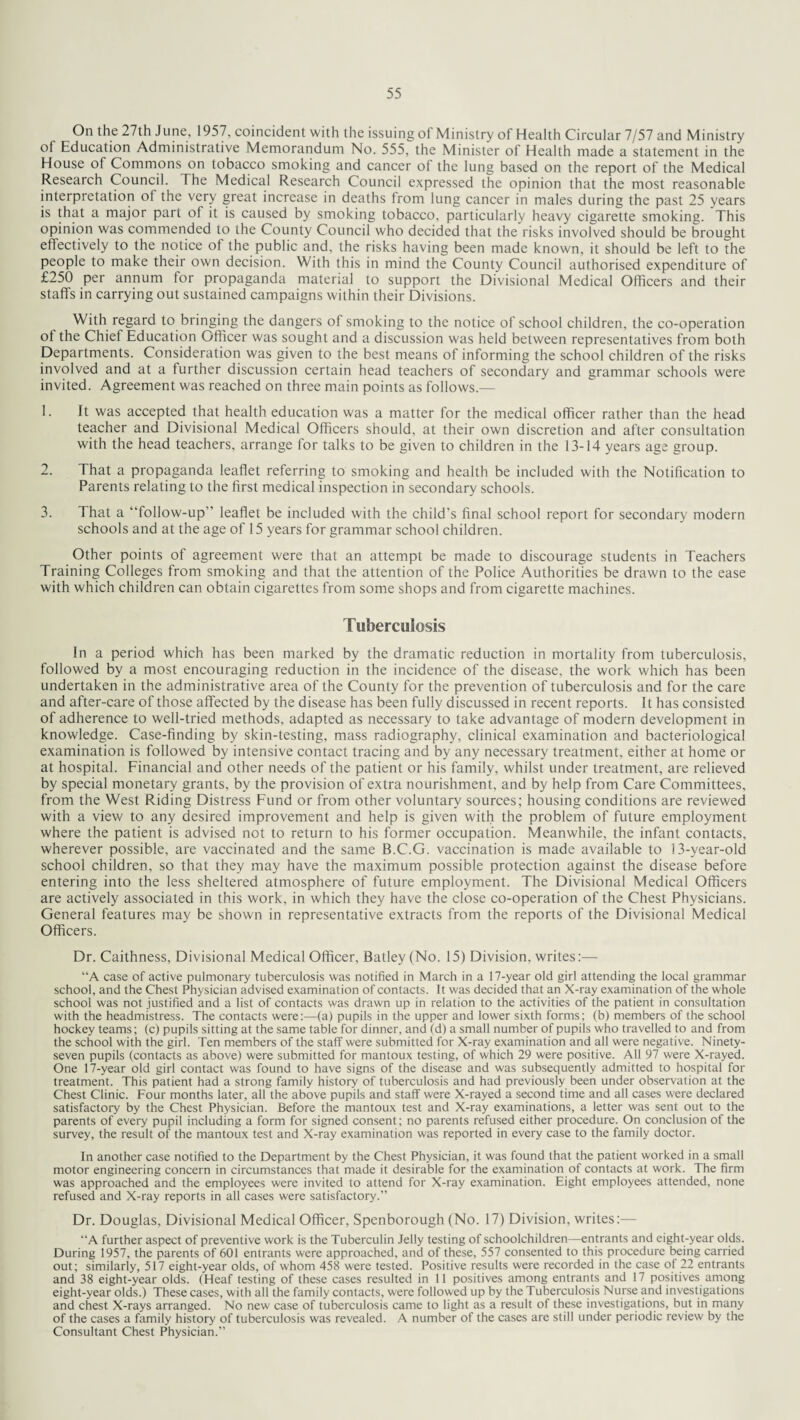 On the 27th June, 1957, coincident with the issuing of Ministry of Health Circular 7/57 and Ministry of Education Administrative Memorandum No. 555, the Minister of Health made a statement in the House of Commons on tobacco smoking and cancer of the lung based on the report of the Medical Research Council. The Medical Research Council expressed the opinion that the most reasonable interpretation of the very great increase in deaths from lung cancer in males during the past 25 years is that a major part of it is caused by smoking tobacco, particularly heavy cigarette smoking. This opinion was commended to the County Council who decided that the risks involved should be brought effectively to the notice of the public and, the risks having been made known, it should be left to the people to make their own decision. With this in mind the County Council authorised expenditure of £250 per annum for propaganda material to support the Divisional Medical Officers and their staffs in carrying out sustained campaigns within their Divisions. With regard to bringing the dangers of smoking to the notice of school children, the co-operation ot the Chief Education Officer was sought and a discussion was held between representatives from both Departments. Consideration was given to the best means of informing the school children of the risks involved and at a further discussion certain head teachers of secondary and grammar schools were invited. Agreement was reached on three main points as follows.— 1. It was accepted that health education was a matter for the medical officer rather than the head teacher and Divisional Medical Officers should, at their own discretion and after consultation with the head teachers, arrange for talks to be given to children in the 13-14 years age group. 2. That a propaganda leaflet referring to smoking and health be included with the Notification to Parents relating to the first medical inspection in secondary schools. 3. That a “follow-up” leaflet be included with the child’s final school report for secondary modern schools and at the age of 15 years for grammar school children. Other points of agreement were that an attempt be made to discourage students in Teachers Training Colleges from smoking and that the attention of the Police Authorities be drawn to the ease with which children can obtain cigarettes from some shops and from cigarette machines. Tuberculosis In a period which has been marked by the dramatic reduction in mortality from tuberculosis, followed by a most encouraging reduction in the incidence of the disease, the work which has been undertaken in the administrative area of the County for the prevention of tuberculosis and for the care and after-care of those affected by the disease has been fully discussed in recent reports. It has consisted of adherence to well-tried methods, adapted as necessary to take advantage of modern development in knowledge. Case-finding by skin-testing, mass radiography, clinical examination and bacteriological examination is followed by intensive contact tracing and by any necessary treatment, either at home or at hospital. Financial and other needs of the patient or his family, whilst under treatment, are relieved by special monetary grants, by the provision of extra nourishment, and by help from Care Committees, from the West Riding Distress Fund or from other voluntary sources; housing conditions are reviewed with a view to any desired improvement and help is given with the problem of future employment where the patient is advised not to return to his former occupation. Meanwhile, the infant contacts, wherever possible, are vaccinated and the same B.C.G. vaccination is made available to 13-year-old school children, so that they may have the maximum possible protection against the disease before entering into the less sheltered atmosphere of future employment. The Divisional Medical Officers are actively associated in this work, in which they have the close co-operation of the Chest Physicians. General features may be shown in representative extracts from the reports of the Divisional Medical Officers. Dr. Caithness, Divisional Medical Officer, Batley (No. 15) Division, writes:— “A case of active pulmonary tuberculosis was notified in March in a 17-year old girl attending the local grammar school, and the Chest Physician advised examination of contacts. It was decided that an X-ray examination of the whole school was not justified and a list of contacts was drawn up in relation to the activities of the patient in consultation with the headmistress. The contacts were:—(a) pupils in the upper and lower sixth forms; (b) members of the school hockey teams; (c) pupils sitting at the same table for dinner, and (d) a small number of pupils who travelled to and from the school with the girl. Ten members of the staff were submitted for X-ray examination and all were negative. Ninety- seven pupils (contacts as above) were submitted for mantoux testing, of which 29 were positive. All 97 were X-rayed. One 17-year old girl contact was found to have signs of the disease and was subsequently admitted to hospital for treatment. This patient had a strong family history of tuberculosis and had previously been under observation at the Chest Clinic. Four months later, all the above pupils and staff were X-rayed a second time and all cases were declared satisfactory by the Chest Physician. Before the mantoux test and X-ray examinations, a letter was sent out to the parents of every pupil including a form for signed consent; no parents refused either procedure. On conclusion of the survey, the result of the mantoux test and X-ray examination was reported in every case to the family doctor. In another case notified to the Department by the Chest Physician, it was found that the patient worked in a small motor engineering concern in circumstances that made it desirable for the examination of contacts at work. The firm was approached and the employees were invited to attend for X-ray examination. Eight employees attended, none refused and X-ray reports in all cases were satisfactory.” Dr. Douglas, Divisional Medical Officer, Spenborough (No. 17) Division, writes:— “A further aspect of preventive work is the Tuberculin Jelly testing of schoolchildren—entrants and eight-year olds. During 1957, the parents of 601 entrants were approached, and of these, 557 consented to this procedure being carried out; similarly, 517 eight-year olds, of whom 458 were tested. Positive results were recorded in the case of 22 entrants and 38 eight-year olds. (Heaf testing of these cases resulted in 11 positives among entrants and 17 positives among eight-year olds.) These cases, with all the family contacts, were followed up by the Tuberculosis Nurse and investigations and chest X-rays arranged. No new case of tuberculosis came to light as a result of these investigations, but in many of the cases a family history of tuberculosis was revealed. A number of the cases are still under periodic review by the Consultant Chest Physician.”