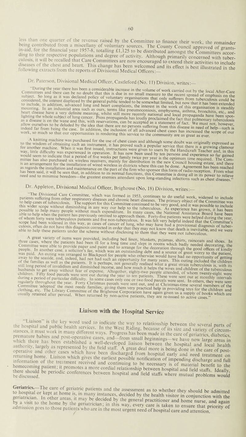 ,L'S dian 0nc quaver ol the revenue raised by the Committee to finance their work the remainder being contributed from a miscellany of voluntary sources. The County Council approved of grants- in-aid. for the financial year 1957-8. totalling £1.125 to be distributed amongst the Committees accor ding to their respective populations and degree of activity. Although primarily concerned with tuber¬ culosis, it will be recalled that Care Committees are now encouraged to extend their activities to include diseases of the chest and heart. This change has been welcomed and its effect is best illustrated in the following extracts from the reports of Divisional Medical Officers Dr. Paterson, Divisional Medical Officer, Castleford (No. 11) Division, writes:— ' During the year there has been a considerable increase in the volume of work carried out hv rhp inrai a tw n SSm£S,and ,he> Can h,e r d°ubVthat this is due in no small measure Totherecentspreadof ^nnh^ onlhe subject. So long as it was declared policy of voluntary organisations that only sufferers from tuberculosis rnnlHk rn'inHuHe ' dls,Played >7 the Seneral public tended to be somewhat limited, but now that it has been extended to include, in addition, advanced una and heart complaints the interest in the wnH.- e.f tv. 11 nds Deen extended mounting. In an industrial area such as ours, termTlS^ way l.ttle difficulty was experienced m operation. It has now been used by ten personsand exnerience so fa,- i as regards the installation and maintenance on the part of the firm who sponsor this form of radio^1° reacbed Dr. Appleton, Divisional Medical Officer, Brighouse (No. 18) Division writes-_ wmmmmmmii mmmrnmmmm Liaison with the Hospital Service Liaison is the key word used to indicate the way to relationship between the several narts nf he hospital and public health services. In the West Riding, because of its sizeand varfcw of drcum- stances, it must work in many different ways. Progress has been made in the care of geriatrics diabetics whTh tbe b\bies Post-operative cases, and-from small beginnings-we have^owlarge7reas?n ' 1101 ,theie has been established a well-developed liaison between the hospital and local health authority, largely as represented by the field staff. A great deal more is being done in the non operative and other cases which have been discharged from hospital early andTeed treatmem on turning home. Liaison which gives the earliest possible notification of impending discharge and full information of the treatment received and continuing to be necessary is of material benefitto rent; PI'0nV°teS a more cordial ^lationship between hospital and field staffs Ideallv be toed Pen COnf'reces be,w« h“Pital and field staff, wfere mutual problem' would SeS«?rT!,e care^f geriatric patients and the assessment as to whether they should be admitted mission goes to those patients who are in the most urgent need of hospital care and attentiom Y