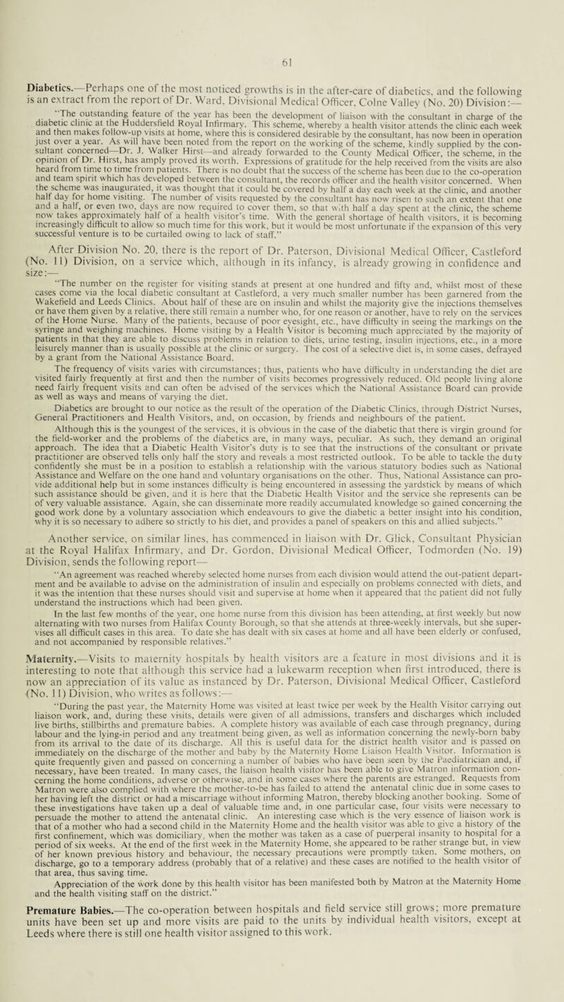 Diabetics. Perhaps one of the most noticed growths is in the after-care of diabetics, and the following is an extract from the report ot Dr. Ward. Divisional Medical Officer. Colne Valley (No. 20) Division:—- Tfie outstanding feature ot the year has been the development of liaison with the consultant in charge of the diabetic clinic at the Huddersfield Royal Infirmary. This scheme, whereby a health visitor attends the clinic each week and then makes follow-up visits at home, where this is considered desirable by the consultant, has now been in operation just over a yeat. As will have been noted from the report on the working of the scheme, kindly supplied by the con¬ sultant concerned Di. J. Walker Hirst—and already forwarded to the County Medical Officer, the scheme, in the opinion ot Dr. Hirst, has amply proved its worth. Expressions of gratitude for the help received from the visits are also heard from t ime to time from patients. There is no doubt that the success of the scheme has been due to the co-operation and team spit it which has developed between the consultant, the records officer and the health visitor concerned. When the scheme was inaugurated, it was thought that it could be covered by half a day each week at the clinic, and another half day for home visiting. The number of visits requested by the consultant has now risen to such an extent that one and a half, or even two. days are now required to cover them, so that with half a day spent at the clinic, the scheme now takes approximately half of a health visitor's time. With the general shortage of health visitors, it is becoming increasingly difficult to allow so much time for this work, but it would be most unfortunate if the expansion of this very successful venture is to be curtailed owing to lack of staff.” After Division No. 20, there is the report of Dr. Paterson, Divisional Medical Officer, Castleford (No. 11) Division, on a service which, although in its infancy, is already growing in confidence and size:— The number on the register for visiting stands at present at one hundred and fifty and, whilst most of these cases come via the local diabetic consultant at Castleford, a very much smaller number has been garnered from the Wakefield and Leeds Clinics. About half of these are on insulin and whilst the majority give the injections themselves or have them given by a relative, there still remain a number who, for one reason or another, have to rely on the services of the Home Nurse. Many of the patients, because of poor eyesight, etc., have difficulty in seeing the markings on the syringe and weighing machines. Home visiting by a Health Visitor is becoming much appreciated by the majority of patients in that they are able to discuss problems in relation to diets, urine testing, insulin injections, etc., in a more leisurely manner than is usually possible at the clinic or surgery. The cost of a selective diet is, in some cases, defrayed by a grant from the National Assistance Board. The frequency of visits varies with circumstances; thus, patients who have difficulty in understanding the diet are visited fairly frequently at first and then the number of visits becomes progressively reduced. Old people living alone need fairly frequent visits and can often be advised of the services which the National Assistance Board can provide as well as ways and means of varying the diet. Diabetics are brought to our notice as the result of the operation of the Diabetic Clinics, through District Nurses, General Practitioners and Health Visitors, and, on occasion, by friends and neighbours of the patient. Although this is the youngest of the services, it is obvious in the case of the diabetic that there is virgin ground for the field-worker and the problems of the diabetics are, in many ways, peculiar. As such, they demand an original approach. The idea that a Diabetic Health Visitor’s duty is to see that the instructions of the consultant or private practitioner are observed tells only half the story and reveals a most restricted outlook. To be able to tackle the duty confidently she must be in a position to establish a relationship with the various statutory bodies such as National Assistance and Welfare on the one hand and voluntary organisations on the other. Thus, National Assistance can pro¬ vide additional help but in some instances difficulty is being encountered in assessing the yardstick by means of which such assistance should be given, and it is here that the Diabetic Health Visitor and the service she represents can be of very valuable assistance. Again, she can disseminate more readily accumulated knowledge so gained concerning the good work done by a voluntary association which endeavours to give the diabetic a better insight into his condition, why it is so necessary to adhere so strictly to his diet, and provides a panel of speakers on this and allied subjects.” Another service, on similar lines, has commenced in liaison with Dr. Click, Consultant Physician at the Royal Halifax Infirmary, and Dr. Gordon, Divisional Medical Officer, Todmorden (No. 19) Division, sends the following report— “An agreement was reached whereby selected home nurses from each division would attend the out-patient depart¬ ment and be available to advise on the administration of insulin and especially on problems connected with diets, and it was the intention that these nurses should visit and supervise at home when it appeared that the patient did not fully understand the instructions which had been given. In the last few months of the year, one home nurse from this division has been attending, at first weekly but now alternating with two nurses from Halifax County Borough, so that she attends at three-weekly intervals, but she super¬ vises all difficult cases in this area. To date she has dealt with six cases at home and all have been elderly or confused, and not accompanied by responsible relatives.” Maternity.—Visits to maternity hospitals by health visitors are a feature in most divisions and it is interesting to note that although this service had a lukewarm reception when first introduced, there is now an appreciation of its value as instanced by Dr. Paterson, Divisional Medical Officer, Castleford (No. 11) Division, who writes as follows:— During the past year, the Maternity Home was visited at least twice per week by the Health Visitor carrying out liaison work, and, during these visits, details w'ere given of all admissions, transfers and discharges which included live births, stillbirths and premature babies. A complete history was available of each case through pregnancy, during labour and the lying-in period and any treatment being given, as well as information concerning the newly-born baby from its arrival to the date of its discharge. All this is useful data for the district health visitor and is passed on immediately on the discharge of the mother and baby by the Maternity Home Liaison Health Visitor. Information is quite frequently given and passed on concerning a number of babies who have been seen by the Paediatrician and, if necessary, have been treated. In many cases, the liaison health visitor has been able to give Matron information con¬ cerning the home conditions, adverse or otherwise, and in some cases where the parents are estranged. Requests from Matron were also complied with where the mother-to-be has failed to attend the antenatal clinic due in some cases to her having left the district or had a miscarriage without informing Matron, thereby blocking another booking. Some of these investigations have taken up a deal of valuable time and, in one particular case, four visits w'ere necessary to persuade the mother to attend the antenatal clinic. An interesting case which is the very essence of liaison work is that of a mother who had a second child in the Maternity Home and the health visitor was able to give a history of the first confinement, which w'as domiciliary, w'hen the mother was taken as a case of puerperal insanity to hospital for a period of six weeks. At the end of the first week in the Maternity Home, she appeared to be rathei strange but, in view of her known previous history and behaviour, the necessary precautions w'ere promptly taken. Some motheis, on discharge, go to a temporary address (probably that of a relative) and these cases are notified to the health visitor ot that area, thus saving time. Appreciation of the work done by this health visitor has been manifested both by Matron at the Maternity Home and the health visiting staff on the district.” Premature Babies.—The co-operation between hospitals and field service still grows: more premature units have been set up and more visits are paid to the units by individual health visitors, except at Leeds where there is still one health visitor assigned to this work.