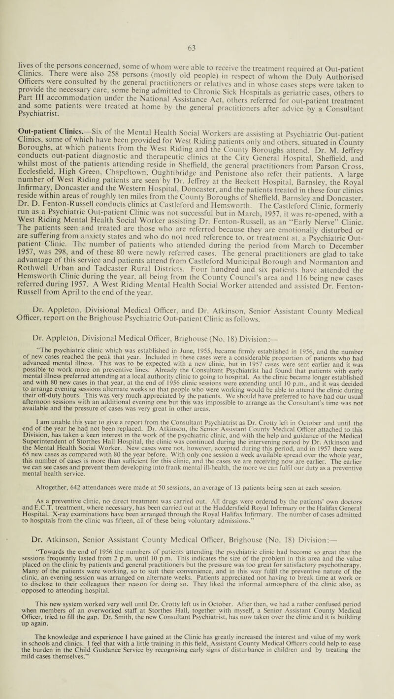 lives of the persons concerned, some of whom were able to receive the treatment required at Out-patient Climes. There were also -58 persons (mostly old people) in respect of whom the Duly Authorised Office!s were consulted by the general practitioners or relatives and in whose cases steps were taken to provide the necessary care, some being admitted to Chronic Sick Hospitals as geriatric cases, others to Pait accommodation under the National Assistance Act, others referred for out-patient treatment and some patients were treated at home by the general practitioners after advice by a Consultant Psychiatrist. Out-patient ( linics.- Six of the Mental Health Social Workers are assisting at Psychiatric Out-patient Clinics, some of which have been provided for West Riding patients only and others, situated in County Boioughs, at which patients fiom the West Riding and the County Boroughs attend. Dr. M. Jeffrey conducts out-patient diagnostic and therapeutic clinics at the City General Hospital, Sheffield, and whilst most ot the patients attending reside in Sheffield, the general practitioners from Parson Cross, Ecclesfield, High Green, Chapeltown, Oughtibridge and Penistone also refer their patients. A larse numbei of West Riding patients are seen by Dr. Jeffrey at the Beckett Hospital. Barnsley, the Royal Infirmaiy, Doncaster and the Western Hospital. Doncaster, and the patients treated in these four clinics reside within areas of roughly ten miles from the County Boroughs of Sheffield, Barnsley and Doncaster. Dr. D. Fenton-Russell conducts clinics at Castleford and Hemsworth. The Castleford Clinic, formerly lun as a Psychiatric Out-patient Clinic was not successful but in March, 1957, it was re-opened, with a West Riding Mental Health Social Worker assisting Dr. Fenton-Russell, as an “Early Nerve”’Clinic. The patients seen and treated are those who are referred because they are emotionally disturbed or are suffering from anxiety states and who do not need reference to, or treatment at. a Psychiatric Out¬ patient Clinic. The number of patients who attended during the period from March'to December 1957, was 298, and of these 80 were newly referred cases. The general practitioners are glad to take advantage of this service and patients attend from Castleford Municipal Borough and Normanton and Rothwell Urban and Tadcaster Rural Districts. Four hundred and six patients have attended the Hemsworth Clinic during the year, all being from the County Council's area and 116 being new cases referred during 1957. A West Riding Mental Health Social Worker attended and assisted Dr. Fenton- Russell from April to the end of the year. Dr. Appleton, Divisional Medical Officer, and Dr. Atkinson. Senior Assistant County Medical Officer, report on the Brighouse Psychiatric Out-patient Clinic as follows. Dr. Appleton. Divisional Medical Officer, Brighouse (No. 18) Division:— The psychiatric clinic which was established in June, 1955, became firmly established in 1956, and the number of new cases reached the peak that year. Included in these cases were a considerable proportion of patients who had advanced mental illness. This was to be expected with a new clinic, but in 1957 cases were sent earlier and it was possible to work more on preventive lines. Already the Consultant Psychiatrist had found that patients with early mental illness preferred attending at a local authority clinic to going to hospital. As the clinic became longer established and with 80 new cases in that year, at the end of 1956 clinic sessions were extending until 10 p.m., and it was decided to arrange evening sessions alternate weeks so that people who were working would be able to attend the clinic during their off-duty hours. This was very much appreciated by the patients. We should have preferred to have had our usual afternoon sessions with an additional evening one but this was impossible to arrange as the Consultant's time was not available and the pressure of cases was very great in other areas. I am unable this year to give a report from the Consultant Psychiatrist as Dr. Crotty left in October and until the end of the year he had not been replaced. Dr. Atkinson, the Senior Assistant County Medical Officer attached to this Division, has taken a keen interest in the work of the psychiatric clinic, and with the help and guidance of the Medical Superintendent of Storthes Hall Hospital, the clinic was continued during the intervening period by Dr. Atkinson and the Mental Health Social Worker. New cases were not, how-ever, accepted during this period, and in 1957 there were 65 new cases as compared with 80 the year before. With only one session a week available spread over the whole year, this number of cases is more than sufficient for this clinic, and the cases we are receiving now are earlier. The earlier we can see cases and prevent them developing into frank mental ill-health, the more we can fulfil our duty as a preventive mental health service. Altogether, 642 attendances were made at 50 sessions, an average of 13 patients being seen at each session. As a preventive clinic, no direct treatment was carried out. All drugs were ordered by the patients’ own doctors andE.C.T. treatment, where necessary, has been carried out at the Huddersfield Royal Infirmary or the Halifax General Hospital. X-ray examinations have been arranged through the Royal Halifax Infirmary. The number of cases admitted to hospitals from the clinic was fifteen, all of these being voluntary admissions.” Dr. Atkinson, Senior Assistant County Medical Officer, Brighouse (No. 18) Division:—■ Towards the end of 1956 the numbers of patients attending the psychiatric clinic had become so great that the sessions frequently lasted from 2 p.m. until 10 p.m. This indicates the size of the problem in this area and the value placed on the clinic by patients and general practitioners but the pressure was too great for satisfactory psychotherapy. Many of the patients were working, so to suit their convenience, and in this way fulfil the preventive nature of the clinic, an evening session was arranged on alternate weeks. Patients appreciated not having to break time at work or to disclose to their colleagues their reason for doing so. They liked the informal atmosphere of the clinic also, as opposed to attending hospital. This new system worked very well until Dr. Crotty left us in October. After then, we had a rather confused period when members of an overworked staff at Storthes Hall, together with myself, a Senior Assistant County Medical Officer, tried to fill the gap. Dr. Smith, the new Consultant Psychiatrist, has now taken over the clinic and it is building up again. The knowledge and experience I have gained at the Clinic has greatly increased the interest and value of my work in schools and clinics. I feel that with a little training in this field. Assistant County Medical Officers could help to ease the burden in the Child Guidance Service by recognising early signs of disturbance in children and by treating the mild cases themselves.”