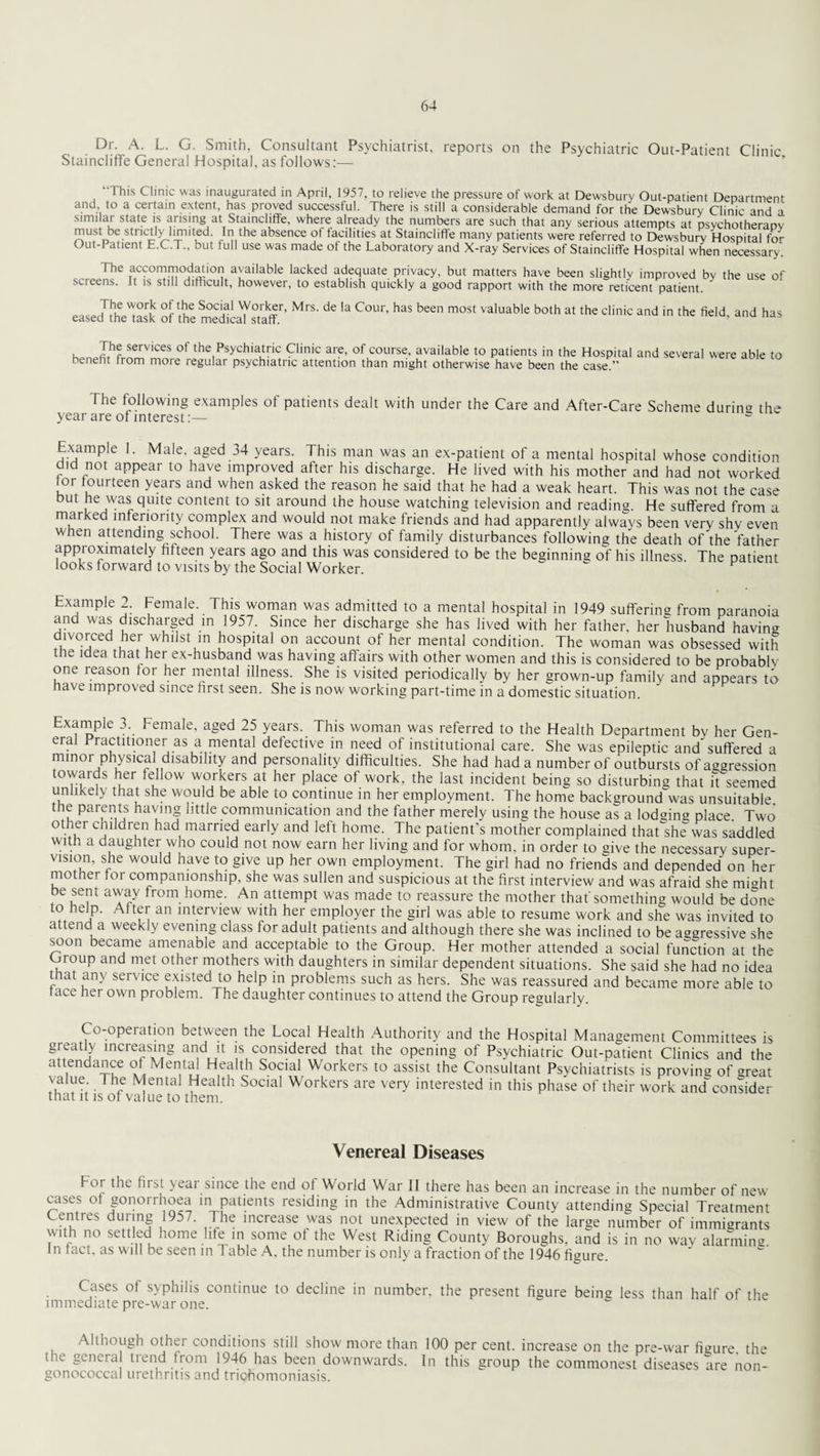 Dr. A. L. G. Smith, Consultant Psychiatrist, reports on the Psychiatric Out-Patient Clinic Staincliffe General Hospital, as follows:— This Clinic was inaugurated in April, 1957, to relieve the pressure of work at Dewsbury Out-patient Department and to a certain extent, has proved successful. There is still a considerable demand for the Dewsbury Clinic and a similar state is arising at Staincliffe, where already the numbers are such that any serious attempts at psychotherapy must be strictly hrmted. In the absence ot tacilities at Stainciifle many patients were referred to Dewsbury Hospital for Out-Patient E.C.T., but full use was made ot the Laboratory and X-ray Services of Staincliffe Hospital when necessary. The accommodation available lacked adequate privacy, but matters have been slightly improved bv the use of screens. It is still difficult, however, to establish quickly a good rapport with the more reticent patient. ’ easedlhMask Sf'theSca'l'sTaff''' ” C0”' haS bn m°St valuablt bolh at ,beclinic an<i >1“ kW. lm J?r™™vices of the,Psychiautric Clinic are, of course, available to patients in the Hospital and several were able to benefit from more regular psychiatric attention than might otherwise have been the case.” The following examples of patients dealt with under the Care and After-Care Scheme during the year are of interest:— s Example 1. Male aged 34 years. This man was an ex-patient of a mental hospital whose condition did not appear to have improved after his discharge. He lived with his mother and had not worked tor fourteen years and when asked the reason he said that he had a weak heart. This was not the case but he was quite content to sit around the house watching television and reading. He suffered from a marked inferiority complex and would not make friends and had apparently always been very shv even when attending school. There was a history of family disturbances following the death of the father approximately fifteen years ago and this was considered to be the beginning of his illness. The patient looks forward to visits by the Social Worker. Example 2. Female. This woman was admitted to a mental hospital in 1949 suffering from paranoia and was discharged in 1957. Since her discharge she has lived with her father, her husband having divorced her whilst in hospital on account of her mental condition. The woman was obsessed with the idea that her ex-husband was having affairs with other women and this is considered to be probably one reason lor her mental illness. She is visited periodically by her grown-up family and appears to have improved since first seen. She is now working part-time in a domestic situation. Example 3. female, aged 25 years. This woman was referred to the Health Department by her Gen¬ eral Practitioner as a mental defective in need of institutional care. She was epileptic and suffered a minor physical disability and personality difficulties. She had had a number of outbursts of aggression towards her fellow workers at her place of work, the last incident being so disturbing that it seemed unlikely that she would be able to continue in her employment. The home background's unsuitable, the Parents having little communication and the father merely using the house as a lodging place. Two other children had married early and left home. The patient’s mother complained that she was saddled with a daughter who could not now earn her living and for whom, in order to give the necessary super¬ vision, she would have to give up her own employment. The girl had no friends and depended on her mother for companionship, she was sullen and suspicious at the first interview and was afraid she mi«ht be sent away from home. An attempt was made to reassure the mother that'something would be done to help. After an interview with her employer the girl was able to resume work and she was invited to attend a weekly evening class tor adult patients and although there she was inclined to be aggressive she soon became amenable and acceptable to the Group. Her mother attended a social function at the , roup and met other mothers with daughters in similar dependent situations. She said she had no idea that any service existed to help in problems such as hers. She was reassured and became more able to tace her own problem. The daughter continues to attend the Group regularly. Co-operation between the Local Health Authority and the Hospital Management Committees is greatly increasing and it is considered that the opening of Psychiatric Out-patient Clinics and the attendance of Mental Health Social Workers to assist the Consultant Psychiatrists is proving of <meat value The Mental Health Social Workers are very interested in this phase of their work andconsider that it is of value to them. Venereal Diseases Foi the first year since the end of World War II there has been an increase in the number of new cases ot gonorrhoea in patients residing in the Administrative County attending Special Treatment Centres during 1957. The increase was not unexpected in view of the large number of immigrants with no settled home life in some of the West Riding County Boroughs, and is in no way alarming In tact, as will be seen in Table A, the number is only a fraction of the 1946 figure. Cases of syphilis continue to decline in number, the present figure being less than half of the immediate pre-war one. Although other conditions still show more than 100 per cent, increase on the pre-war figure the the genera trend from 1946 has been downwards. In this group the commonest diseases are non¬ gonococcal urethritis and trichomoniasis.