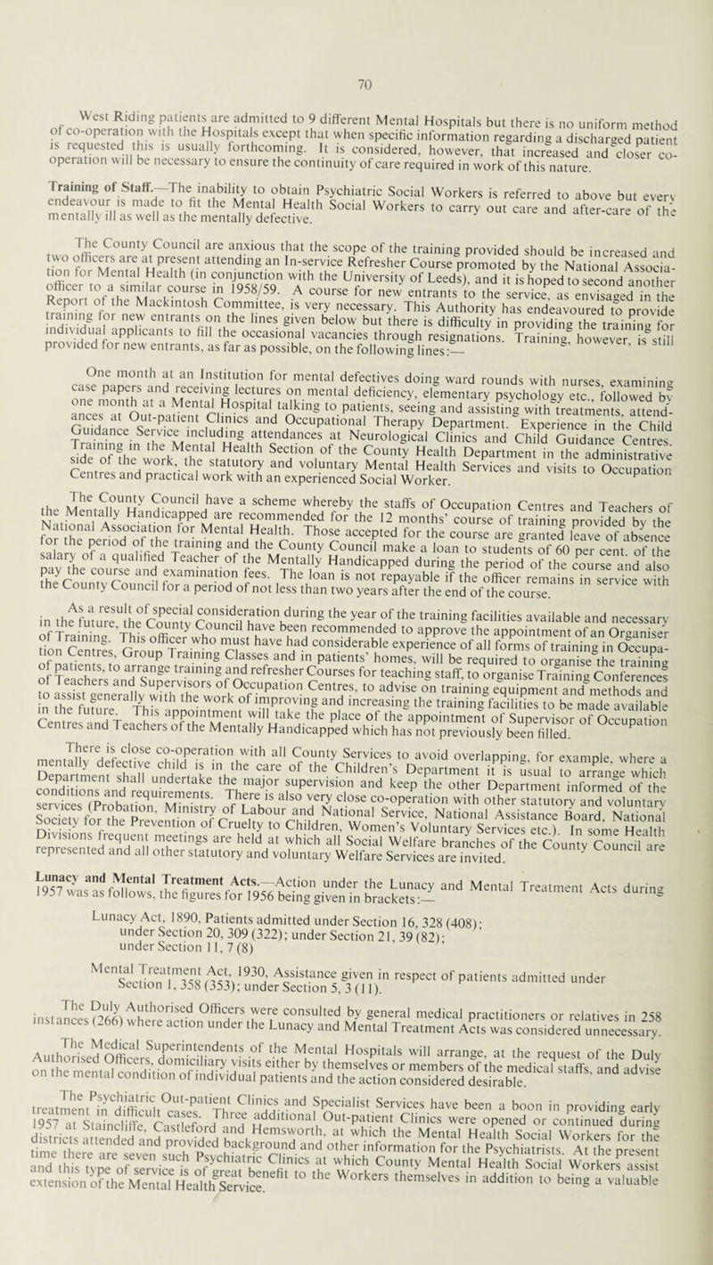 West Riding patients are admitted to 9 different Mental Hospitals but there is no uniform method of co-operation with the Hospitals except that when specific information regarding a discharged patient is requested this is usually forthcoming. It is considered, however, that increased and''closer co¬ operation will be necessary to ensure the continuity of care required in work of this nature. Training of Staff-The inability to obtain Psychiatric Social Workers is referred to above but everv endeavour is made to fit the Mental Health Social Workers to carrv out care and after care of the mentally ill as well as the mentally defective. atter-care ot the The County Council are anxious that the scope of the training provided should be increased and wo officers are at present attending an In-service Refresher Course promoted by the National Associa ir/ST WAth the U?1Versity of Leeds)’ and k « hoped to second another I U ~ 1958/59- A course tor new entrants to the service, as envisaged in the Report of the Mackintosh Committee, is very necessary. This Authority has endeavoured to provide training for new entrants on the lines given below but there is difficulty in providing the training for nrr,Z 7 appl,can,.s 10 » occasional vacancies through resignations. Training however still pi( vided for new entrants, as far as possible, on the following lines:_ One month at an Institution for mental defectives doing ward rounds with nurses examining case papers and receiving lectures on mental deficiency, elementary psychology etc followed bv rer°arLat n\stanHospitaiHtaAking to pati,ems' «*-« °cutpatient Chnics and Occupational Therapy Department. Experience in the Child Guidance Service including attendances at Neurological Clinics and Child Guidance Centres S«tio» of the County Health Department in the admmTs a fve side ot the work the statutory and voluntary Mental Health Services and visits to Occupation Centres and practical work with an experienced Social Worker. P ., .T.he Souncil have a scheme whereby the staffs of Occupation Centres and Teachers of the Mentafiy Handicapped are recommended for the 12 months’ course of training provided by the Nat ona! Association for Mental Health. Those accepted for the course are granted leave of absence salar? 10d rV ieTramuin8 Er d the County Council make a loan to students of 60 per cent of the v > of a qualified Teacher of the Mentally Handicapped during the period of the course and also ^Countvr56 ana faminatio ?es- The loan 1S repayable if the officeremains^in service w h the County Council for a period of not less than two years after the end of the course. in th^aturcSU!hfc?umv C^ffid°nKdUring the year,°P the trainin§ facilities available and necessary ‘ f future, the County Council have been recommended to approve the appointment of an Organiser tionCentrfs ^ COnslderable of all foTms non centres, Group framing Classes and in patients homes, will be required to organise the training of patients, to arrange training and refresher Courses for teaching staff, to organise Training Conferences toS^enS^Sr^UPatiGn Cent;'ieS’ t0 advise °n traininS equipment and methods and ° aSff genei ally with the work of improving and increasing the training facilities to be made available m the future This appointment will take the place of the appointment of Supervisor ofOccSon Centres and Teachers of the Mentally Handicapped which has not previously been filled P mentafi\/f HptVnc°-°Pe.ration with all County Services to avoid overlapping, for example where a mentally defective child is in the care of the Children's Department it is usual to grange whfch conPdfi nient h undertake thLe mai°r supervision and keep the other Department informed of the services (Pro^iTT'M1','5' VT!'5 als0 tery close co-operation with other statutory and voluntarv Na,i°al ASSiSta“ B»ard' National ociety ior tne Prevention of Cruelty to Children, Women s Voluntary Services etc ) In some Health Divisions frequent meetings are held at which all Social Welfare branches of the County Councilire represented and all other statutory and voluntary Welfare Services are invited. [q?7au}nandnrtal Treatment Acts. Action under the Lunacy and Mental Treatment Acts during 1957 w'as as follows, the figures for 1956 being given in brackets:— Ct aunng Lunacy Act, 1890, Patients admitted under Section 16 328 (408) • under Section 20, 309 (322); under Section 21 39(82)- under Section 11, 7 (8) Sec0on&!TsR n«\ 193 h Afistanc! Siven in resPect of patients admitted under section 1, 358 (353); under Section 5, 3 (11). instances C>66fi 0ffi^ers were consulted by general medical practitioners or relatives in 258 tances (.66) where action under the Lunacy and Mental Treatment Acts was considered unnecessary. A„thlhe ^diCal STrintf:ndents of the Mental Hospitals will arrange, at the request of the Dulv Authorised Officers domiciliary visits either by themselves or members of the medical staffs and advise on the mental condition of individual patients and the action considered desfraWe treatment^n°di'fficifit^ase^^Th^fS^'w-fir^ nd Specialist Services have been a boon in providing early 1957 at Staincliffe rnctl f a a u ltlona ^ut‘patient Clinics were opened or continued during districts artenH'h Jastlef°rd and, Hemsworth, at which the Mental Health Social Workers for the limeThere^are se^erfsticTpsvchbrrf^Tr^'andt0tTr|nr->rmatl0n f°r ,he PsychiMrists. A. the present in , c ,suc.u Psychiatric Clinics at which County Mental Health Social Workers assist extension'of the Mem'a^Herith^Service^1 “ ‘hC W°rkerS 'hemSe‘VeS in additio t0 beiE a valuable