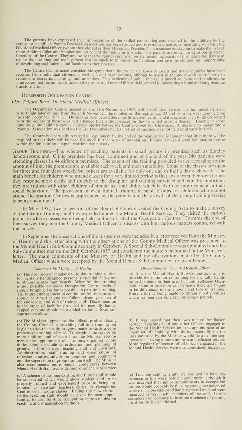 The parents have expressed their appreciation of the skilled painstaking care devoted to the children by the enthusiastic staff. A Parent-Teachers’Association has been formed and is extremely active, co-operating well with the Divisional Medical Officer (whom they elected as their Honorary President!), in a sincere endeavour to make the lives of these children fuller and happier and so benefit the family as a whole. The parents are under no delusions as to the functions of the Centre. They are aware that we cannot cure or eliminate mental incapacity of this nature but they also realise that training and management can do much to minimise the handicap and give the children an opportunity of developing such talents and faculties as they possess. The Centre has attracted considerable sympathetic interest in the town of Ossett and many inquiries have been received from individual citizens as well as social organisations, offering to assist in the good work, particularly in relation to recreational outings and amenities. This evidence of public interest is indeed welcome and confirms the impression that the public attitude to the problems of mental ill health in general is undergoing a rapid and long-overdue transformation. Horsforth Occupation Centre (Dr. Telford Burn, Divisional Medical Officer) The Occupation Centre opened on the 11th November, 1957, with six children resident in the immediate area. A fortnight later on and from the 25th November, the number on the register was 24 and from the week commencing the 16th December, 1957, 26. During this brief period there was little absenteeism, and it is generally felt by all concerned with the welfare of those who had attended that without exception they benefited in some degree. Together a short time only, the children gave a nativity playlet before the Centre closed for Christmas. A meeting to inaugurate a Parents' Association was held on the 3rd December, but its first active meeting was not held until early in 1958. The Centre had virtually received all equipment by the end of the year, and it is thought that little more w ill be required or that there will be need for much further work of adaptation. It should make a good Occupation Centre within the limits of an adapted wartime day nursery. Group Training.—The scheme of teaching patients in small groups in premises such as Sunday Schoolrooms and Clinic premises has been continued and at the end of the year 240 patients were attending classes in 44 different premises. The extent of the training provided varies according to the amount of time the premises are available each week and their suitability. Some of the classes are open for three and four days weekly but others are available for only one day or half a day each week. The main benefit for children who attend classes for a very limited period is that away from their own homes they respond more easily and quickly to the discipline and training provided and, equally important, they are trained with other children of similar age and ability which leads to an improvement in their social behaviour. The provision of even limited training in small groups for children who cannot attend Occupation Centres is appreciated by the parents and the growth of the group training service is being encouraged. In May, 1957, two Inspectors of the Board of Control visited the County Area to make a survey of the Group Training facilities provided under the Mental Health Service. They visited the various premises where classes were being held and also visited the Occupation Centres. Towards the end of their survey they met the County Medical Officer to discuss with him various matters connected with the survey. In September the observations of the Inspectors were included in a letter received from the Ministry of Health and this letter along with the observations of the County Medical Officer was presented to the Mental Health Sub-Committee early in October. A Special Sub-Committee was appointed and this Sub-Committee met on the 28th October, 1957 and considered the matters mentioned in the Ministry's letter. The main comments of the Ministry of Health and the observations made by the County Medical Officer which were accepted by the Mental Health Sub-Committee are given below. Comments by Ministry of Health (a) The provision of regular day to day training routine for mentally handicapped persons is essential if they are to obtain the maximum benefit. When full time training is not possible orthodox Occupation Centre methods should be applied as far as possible to part-time training. The future establishment of continuous full-time sessions should be aimed at and the fullest advantage taken of the knowledge and skill of trained staff. Discrimination in the range of facilities provided for mentally handi¬ capped persons should be avoided so far as local cir¬ cumstances allow. (b) The Minister appreciates the difficult problem facing the County Council in providing full time training but is glad to see the steady progress made towards a com¬ prehensive training scheme. To develop the service on more uniform and efficient lines the Minister recom¬ mends the appointment of a training organiser whose duties should include co-ordination and planning of groups, liaison between teaching staff and Divisional Administration, staff training and organisation of refresher courses, advice on premises and equipment and the supervision of group training itself. The Minister also recommends more regular conferences between Mental Health Staff to consider improvement in the service. (c) A scheme of training existing and future staff should be considered which would allow student staff to be properly trained and experienced prior to being ap¬ pointed as assistant teachers either in Occupation Centres or in group classes. Failing this new recruits to the teaching staff should be given frequent oppor¬ tunities to visit full-time occupation centres to observe teaching and organisation methods. Observations by County Medical Officer (a) It is the Mental Health Sub-Committee’s aim to provide the optimum of training for mentally handi¬ capped patients in their area but until sufficient Occu¬ pation Centre provision can be made there are bound to be differences in the amount and type of training. Every effort is being made to obtain hired premises where training can be given for longer periods. (b) It was agreed that there was a need for liaison between Teaching Staff and other Officers engaged in the Mental Health Service and the appointment of an Organiser of Training with duties materially on the lines indicated by the Minister would be a definite step towards achieving a more uniform and efficient service. More regular Conferences of all officers engaged in the Mental Health Service were also considered necessary. (c) Teaching staff generally are required to have ex¬ perience in this work before appointment although it was accepted that junior appointments in occupation centres would probably be filled by young inexperienced workers. Those employed had progressed well and were regarded as very useful members of the staff. It w;as considered unnecessary to institute a scheme of recruit¬ ment on the lines indicated.